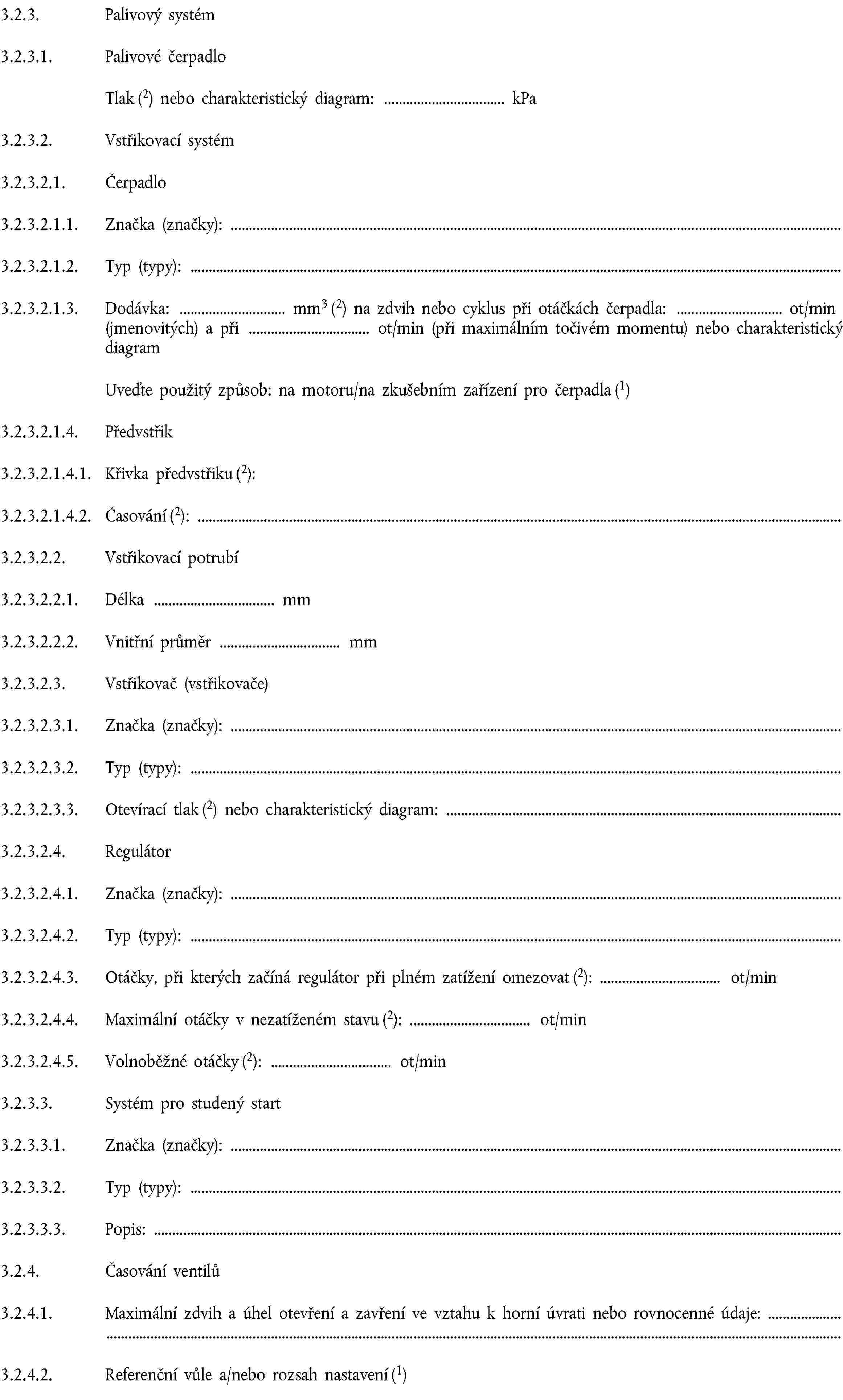 3.2.3. Palivový systém3.2.3.1. Palivové čerpadloTlak (2) nebo charakteristický diagram: kPa3.2.3.2. Vstřikovací systém3.2.3.2.1. Čerpadlo3.2.3.2.1.1. Značka (značky):3.2.3.2.1.2. Typ (typy):3.2.3.2.1.3. Dodávka: mm3 (2) na zdvih nebo cyklus při otáčkách čerpadla: ot/min (jmenovitých) a při ot/min (při maximálním točivém momentu) nebo charakteristický diagramUveďte použitý způsob: na motoru/na zkušebním zařízení pro čerpadla (1)3.2.3.2.1.4. Předvstřik3.2.3.2.1.4.1. Křivka předvstřiku (2):3.2.3.2.1.4.2. Časování (2):3.2.3.2.2. Vstřikovací potrubí3.2.3.2.2.1. Délka mm3.2.3.2.2.2. Vnitřní průměr mm3.2.3.2.3. Vstřikovač (vstřikovače)3.2.3.2.3.1. Značka (značky):3.2.3.2.3.2. Typ (typy):3.2.3.2.3.3. Otevírací tlak (2) nebo charakteristický diagram:3.2.3.2.4. Regulátor3.2.3.2.4.1. Značka (značky):3.2.3.2.4.2. Typ (typy):3.2.3.2.4.3. Otáčky, při kterých začíná regulátor při plném zatížení omezovat (2): ot/min3.2.3.2.4.4. Maximální otáčky v nezatíženém stavu (2): ot/min3.2.3.2.4.5. Volnoběžné otáčky (2): ot/min3.2.3.3. Systém pro studený start3.2.3.3.1. Značka (značky):3.2.3.3.2. Typ (typy):3.2.3.3.3. Popis:3.2.4. Časování ventilů3.2.4.1. Maximální zdvih a úhel otevření a zavření ve vztahu k horní úvrati nebo rovnocenné údaje:3.2.4.2. Referenční vůle a/nebo rozsah nastavení (1)