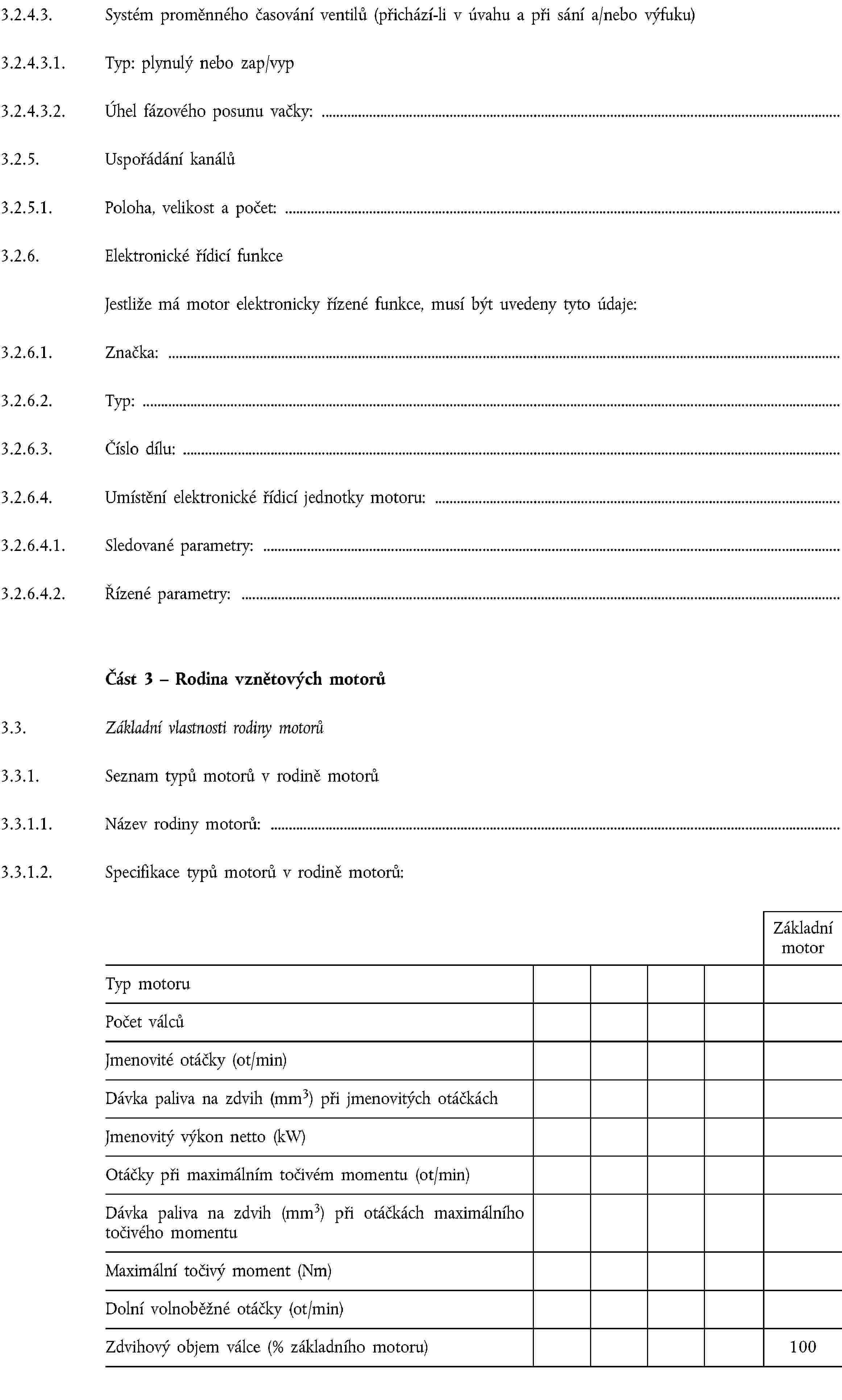 3.2.4.3. Systém proměnného časování ventilů (přichází-li v úvahu a při sání a/nebo výfuku)3.2.4.3.1. Typ: plynulý nebo zap/vyp3.2.4.3.2. Úhel fázového posunu vačky:3.2.5. Uspořádání kanálů3.2.5.1. Poloha, velikost a počet:3.2.6. Elektronické řídicí funkceJestliže má motor elektronicky řízené funkce, musí být uvedeny tyto údaje:3.2.6.1. Značka:3.2.6.2. Typ:3.2.6.3. Číslo dílu:3.2.6.4. Umístění elektronické řídicí jednotky motoru:3.2.6.4.1. Sledované parametry:3.2.6.4.2. Řízené parametry:Část 3 – Rodina vznětových motorů3.3. Základní vlastnosti rodiny motorů3.3.1. Seznam typů motorů v rodině motorů3.3.1.1. Název rodiny motorů:3.3.1.2. Specifikace typů motorů v rodině motorů:Základní motorTyp motoruPočet válcůJmenovité otáčky (ot/min)Dávka paliva na zdvih (mm3) při jmenovitých otáčkáchJmenovitý výkon netto (kW)Otáčky při maximálním točivém momentu (ot/min)Dávka paliva na zdvih (mm3) při otáčkách maximálního točivého momentuMaximální točivý moment (Nm)Dolní volnoběžné otáčky (ot/min)Zdvihový objem válce (% základního motoru)100