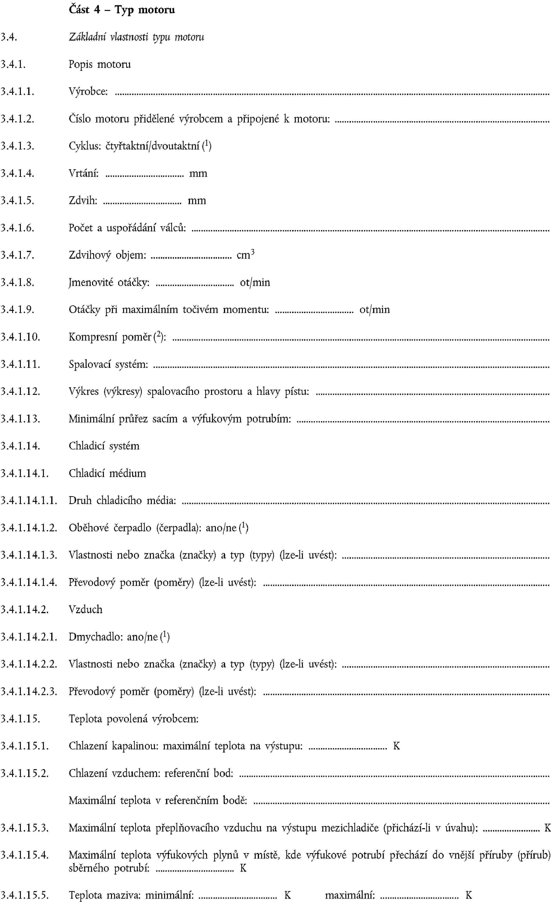 Část 4 – Typ motoru3.4. Základní vlastnosti typu motoru3.4.1. Popis motoru3.4.1.1. Výrobce:3.4.1.2. Číslo motoru přidělené výrobcem a připojené k motoru:3.4.1.3. Cyklus: čtyřtaktní/dvoutaktní (1)3.4.1.4. Vrtání: mm3.4.1.5. Zdvih: mm3.4.1.6. Počet a uspořádání válců:3.4.1.7. Zdvihový objem: cm33.4.1.8. Jmenovité otáčky: ot/min3.4.1.9. Otáčky při maximálním točivém momentu: ot/min3.4.1.10. Kompresní poměr (2):3.4.1.11. Spalovací systém:3.4.1.12. Výkres (výkresy) spalovacího prostoru a hlavy pístu:3.4.1.13. Minimální průřez sacím a výfukovým potrubím:3.4.1.14. Chladicí systém3.4.1.14.1. Chladicí médium3.4.1.14.1.1. Druh chladicího média:3.4.1.14.1.2. Oběhové čerpadlo (čerpadla): ano/ne (1)3.4.1.14.1.3. Vlastnosti nebo značka (značky) a typ (typy) (lze-li uvést):3.4.1.14.1.4. Převodový poměr (poměry) (lze-li uvést):3.4.1.14.2. Vzduch3.4.1.14.2.1. Dmychadlo: ano/ne (1)3.4.1.14.2.2. Vlastnosti nebo značka (značky) a typ (typy) (lze-li uvést):3.4.1.14.2.3. Převodový poměr (poměry) (lze-li uvést):3.4.1.15. Teplota povolená výrobcem:3.4.1.15.1. Chlazení kapalinou: maximální teplota na výstupu: K3.4.1.15.2. Chlazení vzduchem: referenční bod:Maximální teplota v referenčním bodě:3.4.1.15.3. Maximální teplota přeplňovacího vzduchu na výstupu mezichladiče (přichází-li v úvahu): K3.4.1.15.4. Maximální teplota výfukových plynů v místě, kde výfukové potrubí přechází do vnější příruby (přírub) sběrného potrubí: K3.4.1.15.5. Teplota maziva: minimální: K maximální: K
