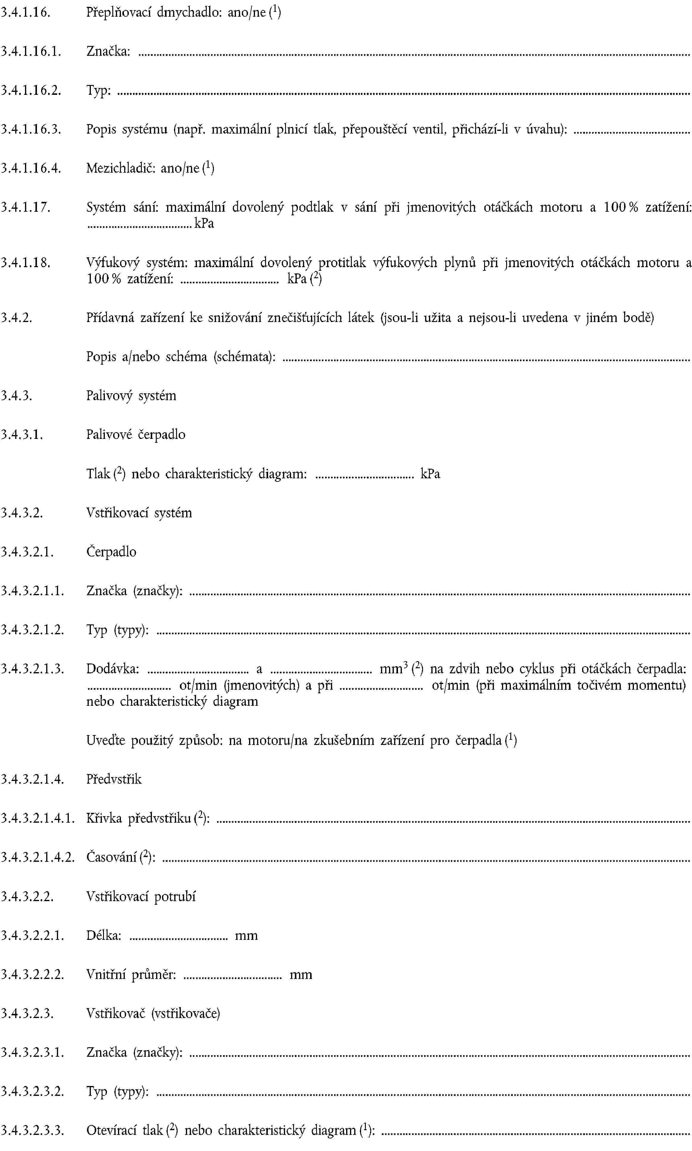 3.4.1.16. Přeplňovací dmychadlo: ano/ne (1)3.4.1.16.1. Značka:3.4.1.16.2. Typ:3.4.1.16.3. Popis systému (např. maximální plnicí tlak, přepouštěcí ventil, přichází-li v úvahu):3.4.1.16.4. Mezichladič: ano/ne (1)3.4.1.17. Systém sání: maximální dovolený podtlak v sání při jmenovitých otáčkách motoru a 100 % zatížení: kPa3.4.1.18. Výfukový systém: maximální dovolený protitlak výfukových plynů při jmenovitých otáčkách motoru a 100 % zatížení: kPa (2)3.4.2. Přídavná zařízení ke snižování znečišťujících látek (jsou-li užita a nejsou-li uvedena v jiném bodě)Popis a/nebo schéma (schémata):3.4.3. Palivový systém3.4.3.1. Palivové čerpadloTlak (2) nebo charakteristický diagram: kPa3.4.3.2. Vstřikovací systém3.4.3.2.1. Čerpadlo3.4.3.2.1.1. Značka (značky):3.4.3.2.1.2. Typ (typy):3.4.3.2.1.3. Dodávka: a mm3 (2) na zdvih nebo cyklus při otáčkách čerpadla: ot/min (jmenovitých) a při ot/min (při maximálním točivém momentu) nebo charakteristický diagramUveďte použitý způsob: na motoru/na zkušebním zařízení pro čerpadla (1)3.4.3.2.1.4. Předvstřik3.4.3.2.1.4.1. Křivka předvstřiku (2):3.4.3.2.1.4.2. Časování (2):3.4.3.2.2. Vstřikovací potrubí3.4.3.2.2.1. Délka: mm3.4.3.2.2.2. Vnitřní průměr: mm3.4.3.2.3. Vstřikovač (vstřikovače)3.4.3.2.3.1. Značka (značky):3.4.3.2.3.2. Typ (typy):3.4.3.2.3.3. Otevírací tlak (2) nebo charakteristický diagram (1):