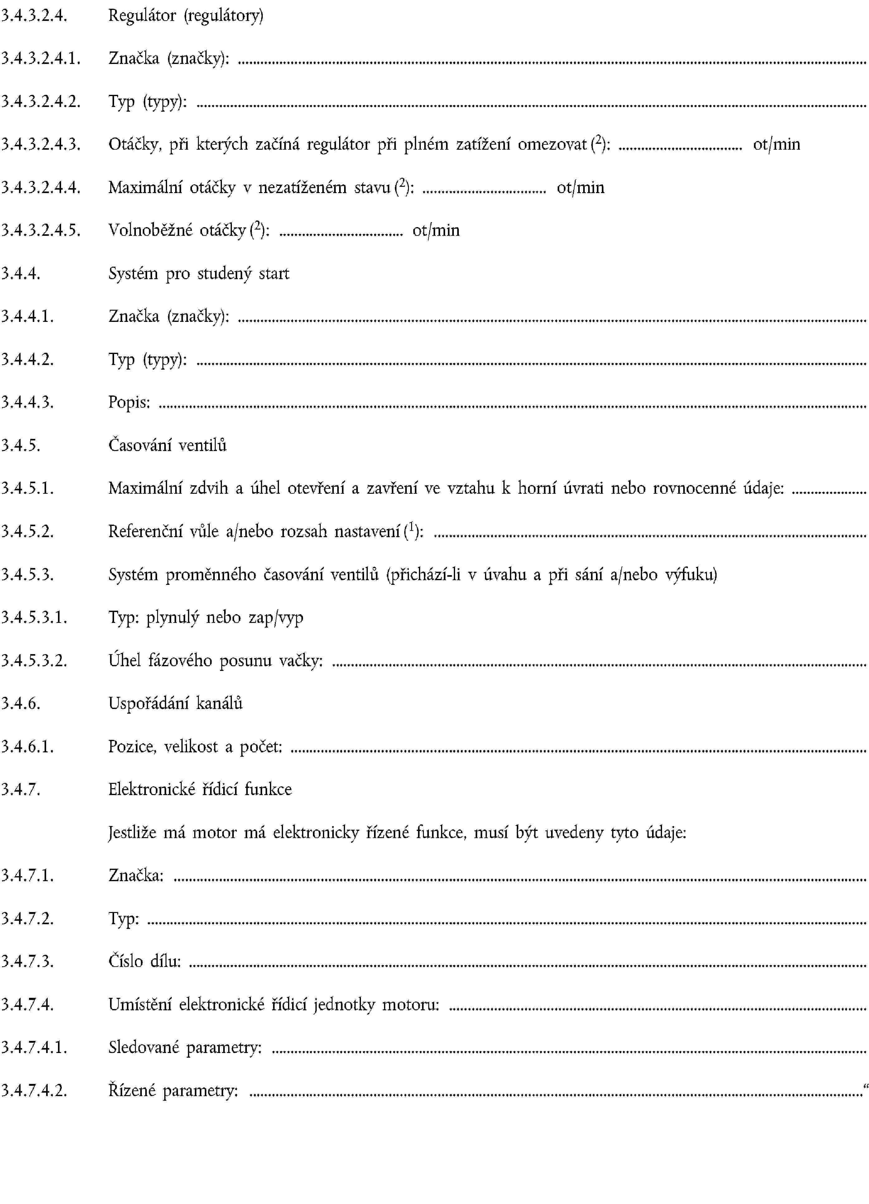 3.4.3.2.4. Regulátor (regulátory)3.4.3.2.4.1. Značka (značky):3.4.3.2.4.2. Typ (typy):3.4.3.2.4.3. Otáčky, při kterých začíná regulátor při plném zatížení omezovat (2): ot/min3.4.3.2.4.4. Maximální otáčky v nezatíženém stavu (2): ot/min3.4.3.2.4.5. Volnoběžné otáčky (2): ot/min3.4.4. Systém pro studený start3.4.4.1. Značka (značky):3.4.4.2. Typ (typy):3.4.4.3. Popis:3.4.5. Časování ventilů3.4.5.1. Maximální zdvih a úhel otevření a zavření ve vztahu k horní úvrati nebo rovnocenné údaje:3.4.5.2. Referenční vůle a/nebo rozsah nastavení (1):3.4.5.3. Systém proměnného časování ventilů (přichází-li v úvahu a při sání a/nebo výfuku)3.4.5.3.1. Typ: plynulý nebo zap/vyp3.4.5.3.2. Úhel fázového posunu vačky:3.4.6. Uspořádání kanálů3.4.6.1. Pozice, velikost a počet:3.4.7. Elektronické řídicí funkceJestliže má motor má elektronicky řízené funkce, musí být uvedeny tyto údaje:3.4.7.1. Značka:3.4.7.2. Typ:3.4.7.3. Číslo dílu:3.4.7.4. Umístění elektronické řídicí jednotky motoru:3.4.7.4.1. Sledované parametry:3.4.7.4.2. Řízené parametry: