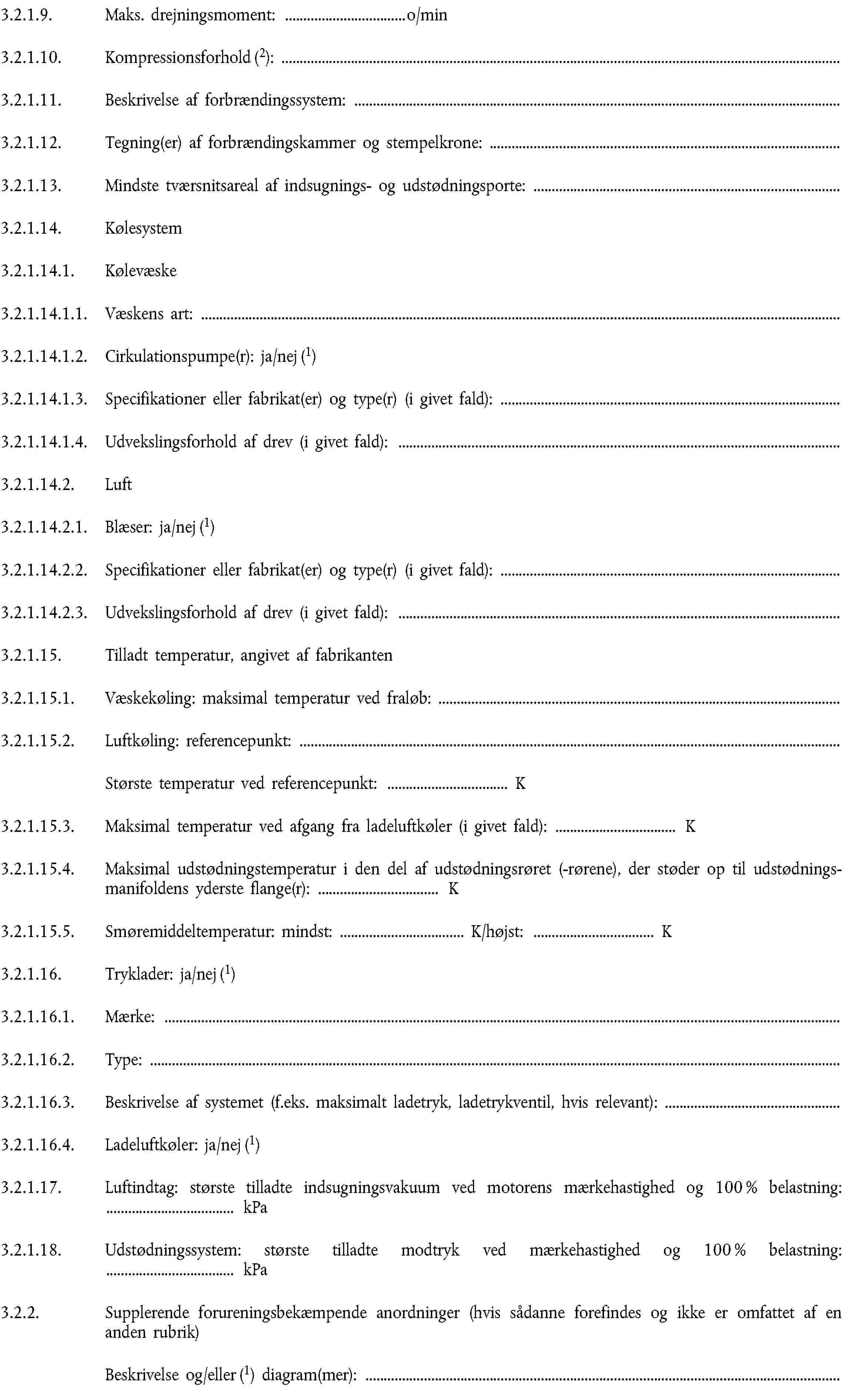 3.2.1.9. Maks. drejningsmoment: … o/min3.2.1.10. Kompressionsforhold (2):3.2.1.11. Beskrivelse af forbrændingssystem:3.2.1.12. Tegning(er) af forbrændingskammer og stempelkrone:3.2.1.13. Mindste tværsnitsareal af indsugnings- og udstødningsporte:3.2.1.14. Kølesystem3.2.1.14.1. Kølevæske3.2.1.14.1.1. Væskens art:3.2.1.14.1.2. Cirkulationspumpe(r): ja/nej (1)3.2.1.14.1.3. Specifikationer eller fabrikat(er) og type(r) (i givet fald):3.2.1.14.1.4. Udvekslingsforhold af drev (i givet fald):3.2.1.14.2. Luft3.2.1.14.2.1. Blæser: ja/nej (1)3.2.1.14.2.2. Specifikationer eller fabrikat(er) og type(r) (i givet fald):3.2.1.14.2.3. Udvekslingsforhold af drev (i givet fald):3.2.1.15. Tilladt temperatur, angivet af fabrikanten3.2.1.15.1. Væskekøling: maksimal temperatur ved fraløb:3.2.1.15.2. Luftkøling: referencepunkt:Største temperatur ved referencepunkt: … K3.2.1.15.3. Maksimal temperatur ved afgang fra ladeluftkøler (i givet fald): … K3.2.1.15.4. Maksimal udstødningstemperatur i den del af udstødningsrøret (-rørene), der støder op til udstødningsmanifoldens yderste flange(r): … K3.2.1.15.5. Smøremiddeltemperatur: mindst: … K/højst: … K3.2.1.16. Tryklader: ja/nej (1)3.2.1.16.1. Mærke:3.2.1.16.2. Type:3.2.1.16.3. Beskrivelse af systemet (f.eks. maksimalt ladetryk, ladetrykventil, hvis relevant):3.2.1.16.4. Ladeluftkøler: ja/nej (1)3.2.1.17. Luftindtag: største tilladte indsugningsvakuum ved motorens mærkehastighed og 100 % belastning: … kPa3.2.1.18. Udstødningssystem: største tilladte modtryk ved mærkehastighed og 100 % belastning: … kPa3.2.2. Supplerende forureningsbekæmpende anordninger (hvis sådanne forefindes og ikke er omfattet af en anden rubrik)Beskrivelse og/eller (1) diagram(mer):