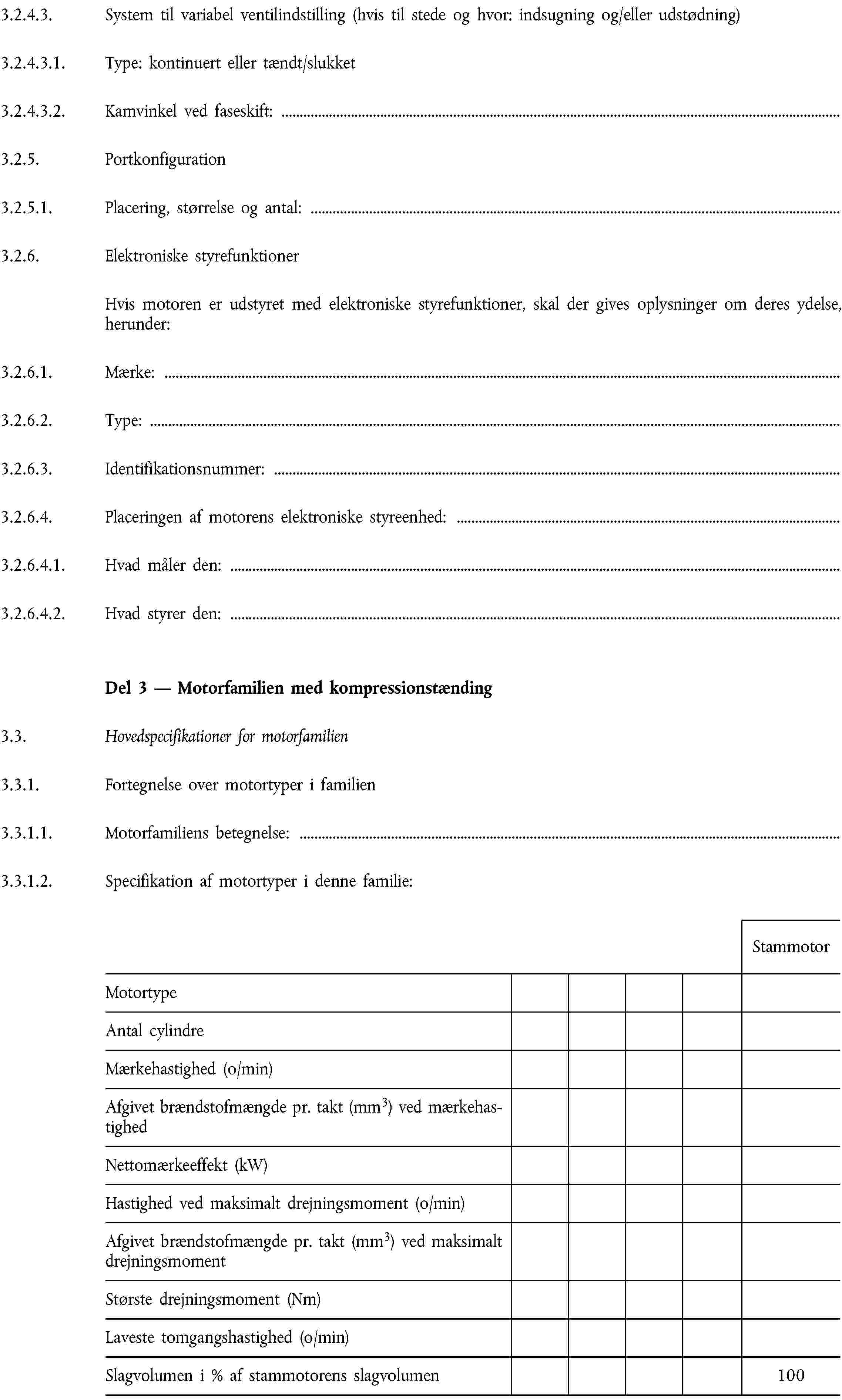 3.2.4.3. System til variabel ventilindstilling (hvis til stede og hvor: indsugning og/eller udstødning)3.2.4.3.1. Type: kontinuert eller tændt/slukket3.2.4.3.2. Kamvinkel ved faseskift:3.2.5. Portkonfiguration3.2.5.1. Placering, størrelse og antal:3.2.6. Elektroniske styrefunktionerHvis motoren er udstyret med elektroniske styrefunktioner, skal der gives oplysninger om deres ydelse, herunder:3.2.6.1. Mærke:3.2.6.2. Type:3.2.6.3. Identifikationsnummer:3.2.6.4. Placeringen af motorens elektroniske styreenhed:3.2.6.4.1. Hvad måler den:3.2.6.4.2. Hvad styrer den:Del 3 — Motorfamilien med kompressionstænding3.3. Hovedspecifikationer for motorfamilien3.3.1. Fortegnelse over motortyper i familien3.3.1.1. Motorfamiliens betegnelse:3.3.1.2. Specifikation af motortyper i denne familie:StammotorMotortypeAntal cylindreMærkehastighed (o/min)Afgivet brændstofmængde pr. takt (mm3) ved mærkehastighedNettomærkeeffekt (kW)Hastighed ved maksimalt drejningsmoment (o/min)Afgivet brændstofmængde pr. takt (mm3) ved maksimalt drejningsmomentStørste drejningsmoment (Nm)Laveste tomgangshastighed (o/min)Slagvolumen i % af stammotorens slagvolumen100