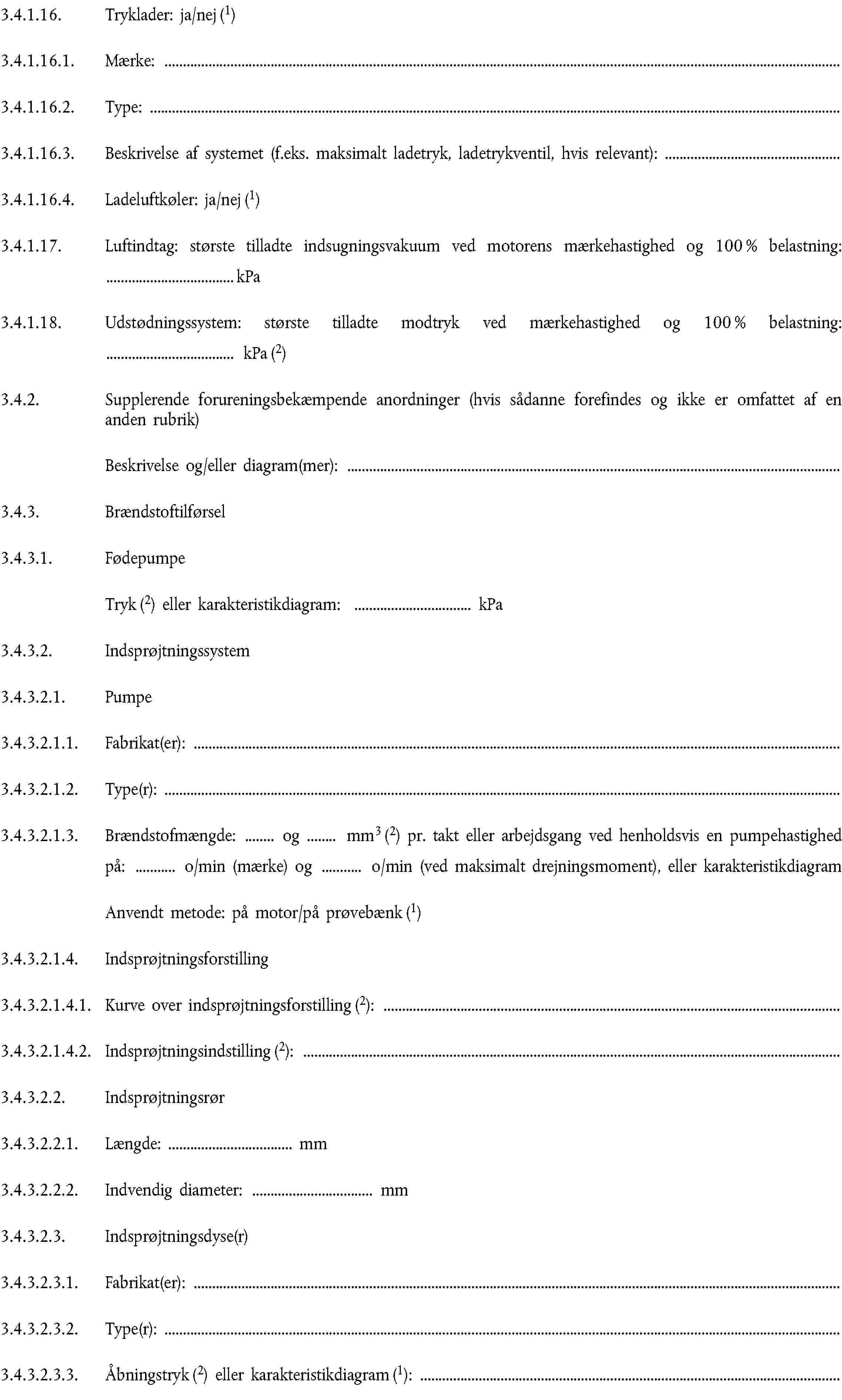 3.4.1.16. Tryklader: ja/nej (1)3.4.1.16.1. Mærke:3.4.1.16.2. Type:3.4.1.16.3. Beskrivelse af systemet (f.eks. maksimalt ladetryk, ladetrykventil, hvis relevant):3.4.1.16.4. Ladeluftkøler: ja/nej (1)3.4.1.17. Luftindtag: største tilladte indsugningsvakuum ved motorens mærkehastighed og 100 % belastning: … kPa3.4.1.18. Udstødningssystem: største tilladte modtryk ved mærkehastighed og 100 % belastning: … kPa (2)3.4.2. Supplerende forureningsbekæmpende anordninger (hvis sådanne forefindes og ikke er omfattet af en anden rubrik)Beskrivelse og/eller diagram(mer):3.4.3. Brændstoftilførsel3.4.3.1. FødepumpeTryk (2) eller karakteristikdiagram: … kPa3.4.3.2. Indsprøjtningssystem3.4.3.2.1. Pumpe3.4.3.2.1.1. Fabrikat(er):3.4.3.2.1.2. Type(r):3.4.3.2.1.3. Brændstofmængde: … og … mm3 (2) pr. takt eller arbejdsgang ved henholdsvis en pumpehastighed på: … o/min (mærke) og … o/min (ved maksimalt drejningsmoment), eller karakteristikdiagramAnvendt metode: på motor/på prøvebænk (1)3.4.3.2.1.4. Indsprøjtningsforstilling3.4.3.2.1.4.1. Kurve over indsprøjtningsforstilling (2):3.4.3.2.1.4.2. Indsprøjtningsindstilling (2):3.4.3.2.2. Indsprøjtningsrør3.4.3.2.2.1. Længde: … mm3.4.3.2.2.2. Indvendig diameter: … mm3.4.3.2.3. Indsprøjtningsdyse(r)3.4.3.2.3.1. Fabrikat(er):3.4.3.2.3.2. Type(r):3.4.3.2.3.3. Åbningstryk (2) eller karakteristikdiagram (1):