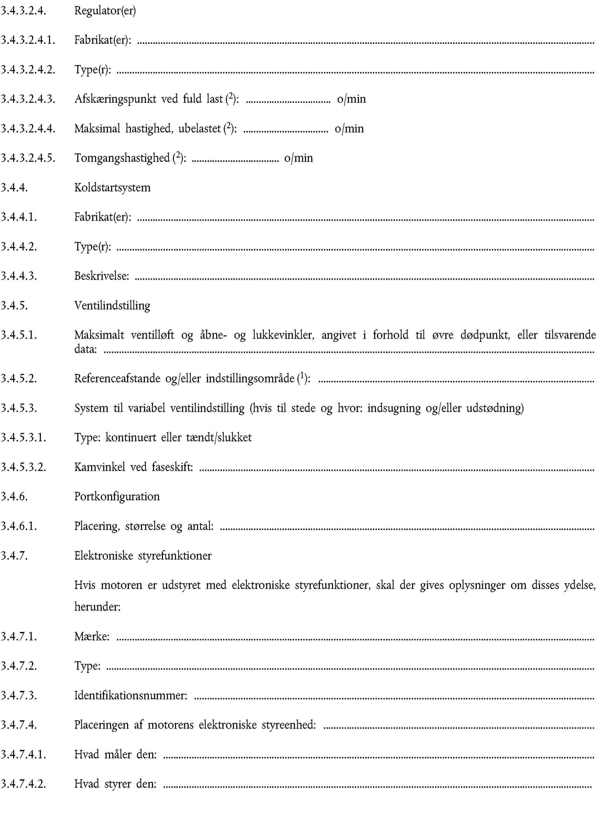 3.4.3.2.4. Regulator(er)3.4.3.2.4.1. Fabrikat(er):3.4.3.2.4.2. Type(r):3.4.3.2.4.3. Afskæringspunkt ved fuld last (2): … o/min3.4.3.2.4.4. Maksimal hastighed, ubelastet (2): … o/min3.4.3.2.4.5. Tomgangshastighed (2): … o/min3.4.4. Koldstartsystem3.4.4.1. Fabrikat(er):3.4.4.2. Type(r):3.4.4.3. Beskrivelse:3.4.5. Ventilindstilling3.4.5.1. Maksimalt ventilløft og åbne- og lukkevinkler, angivet i forhold til øvre dødpunkt, eller tilsvarende data:3.4.5.2. Referenceafstande og/eller indstillingsområde (1):3.4.5.3. System til variabel ventilindstilling (hvis til stede og hvor: indsugning og/eller udstødning)3.4.5.3.1. Type: kontinuert eller tændt/slukket3.4.5.3.2. Kamvinkel ved faseskift:3.4.6. Portkonfiguration3.4.6.1. Placering, størrelse og antal:3.4.7. Elektroniske styrefunktionerHvis motoren er udstyret med elektroniske styrefunktioner, skal der gives oplysninger om disses ydelse,herunder:3.4.7.1. Mærke:3.4.7.2. Type:3.4.7.3. Identifikationsnummer:3.4.7.4. Placeringen af motorens elektroniske styreenhed:3.4.7.4.1. Hvad måler den:3.4.7.4.2. Hvad styrer den: …