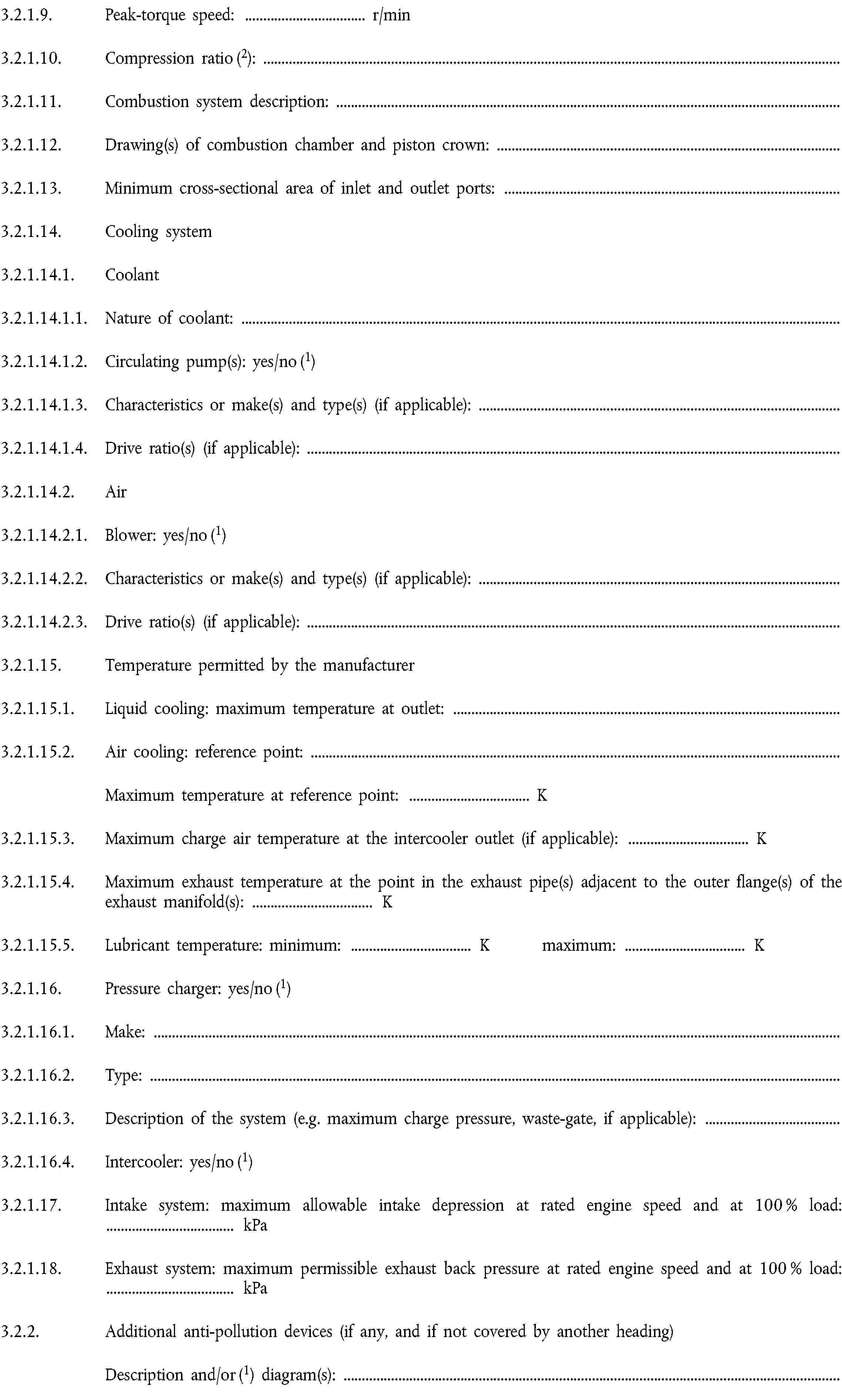 3.2.1.9. Peak-torque speed: … r/min3.2.1.10. Compression ratio (2):3.2.1.11. Combustion system description:3.2.1.12. Drawing(s) of combustion chamber and piston crown:3.2.1.13. Minimum cross-sectional area of inlet and outlet ports:3.2.1.14. Cooling system3.2.1.14.1. Coolant3.2.1.14.1.1. Nature of coolant:3.2.1.14.1.2. Circulating pump(s): yes/no (1)3.2.1.14.1.3. Characteristics or make(s) and type(s) (if applicable):3.2.1.14.1.4. Drive ratio(s) (if applicable):3.2.1.14.2. Air3.2.1.14.2.1. Blower: yes/no (1)3.2.1.14.2.2. Characteristics or make(s) and type(s) (if applicable):3.2.1.14.2.3. Drive ratio(s) (if applicable):3.2.1.15. Temperature permitted by the manufacturer3.2.1.15.1. Liquid cooling: maximum temperature at outlet:3.2.1.15.2. Air cooling: reference point:Maximum temperature at reference point: … K3.2.1.15.3. Maximum charge air temperature at the intercooler outlet (if applicable): … K3.2.1.15.4. Maximum exhaust temperature at the point in the exhaust pipe(s) adjacent to the outer flange(s) of the exhaust manifold(s): … K3.2.1.15.5. Lubricant temperature: minimum: … K maximum: … K3.2.1.16. Pressure charger: yes/no (1)3.2.1.16.1. Make:3.2.1.16.2. Type:3.2.1.16.3. Description of the system (e.g. maximum charge pressure, waste-gate, if applicable):3.2.1.16.4. Intercooler: yes/no (1)3.2.1.17. Intake system: maximum allowable intake depression at rated engine speed and at 100 % load: … kPa3.2.1.18. Exhaust system: maximum permissible exhaust back pressure at rated engine speed and at 100 % load: … kPa3.2.2. Additional anti-pollution devices (if any, and if not covered by another heading)Description and/or (1) diagram(s):