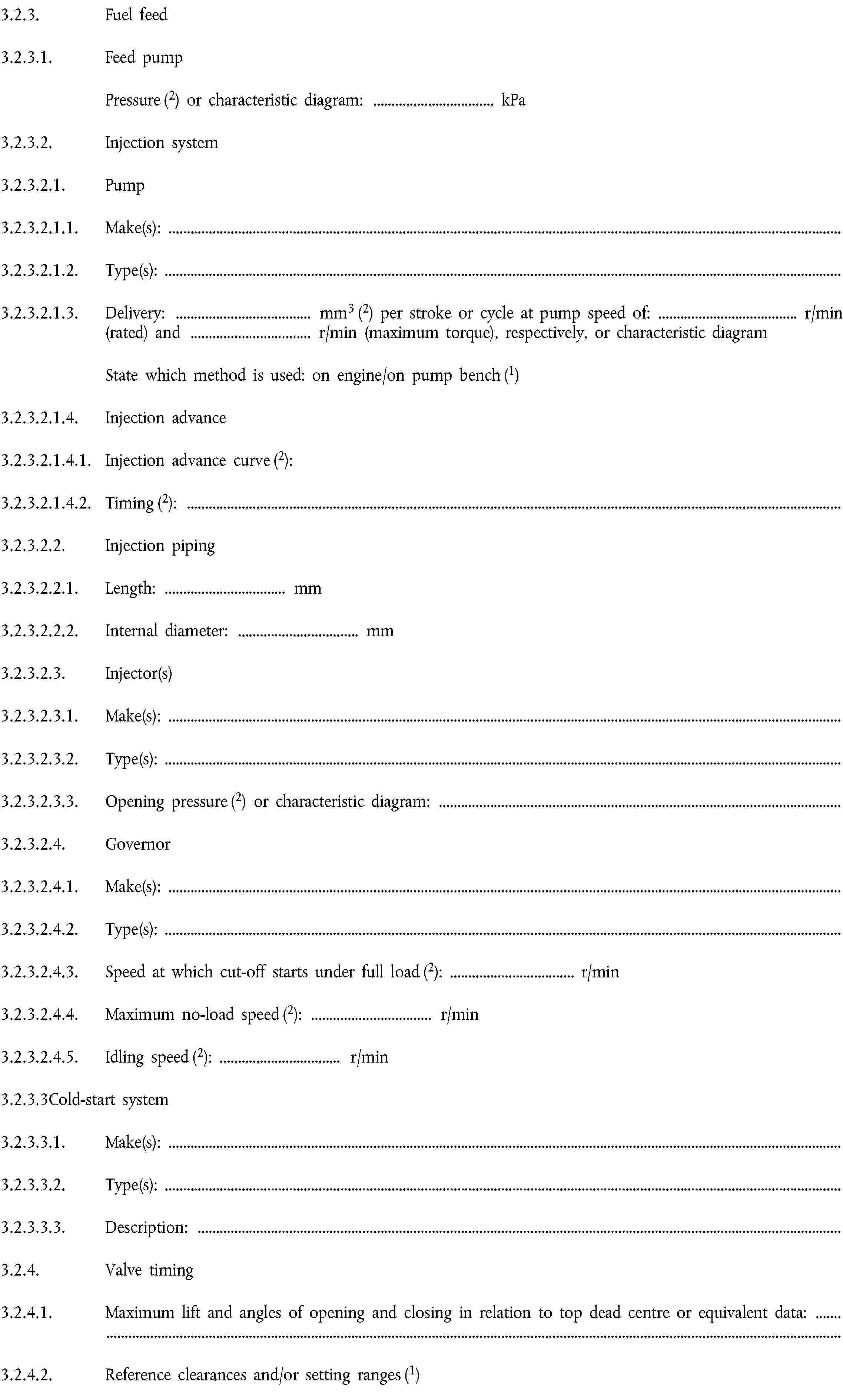 3.2.3. Fuel feed3.2.3.1. Feed pumpPressure (2) or characteristic diagram: … kPa3.2.3.2. Injection system3.2.3.2.1. Pump3.2.3.2.1.1. Make(s):3.2.3.2.1.2. Type(s):3.2.3.2.1.3. Delivery: … mm3 (2) per stroke or cycle at pump speed of: … r/min (rated) and … r/min (maximum torque), respectively, or characteristic diagramState which method is used: on engine/on pump bench (1)3.2.3.2.1.4. Injection advance3.2.3.2.1.4.1. Injection advance curve (2):3.2.3.2.1.4.2. Timing (2):3.2.3.2.2. Injection piping3.2.3.2.2.1. Length: … mm3.2.3.2.2.2. Internal diameter: … mm3.2.3.2.3. Injector(s)3.2.3.2.3.1. Make(s):3.2.3.2.3.2. Type(s):3.2.3.2.3.3. Opening pressure (2) or characteristic diagram:3.2.3.2.4. Governor3.2.3.2.4.1. Make(s):3.2.3.2.4.2. Type(s):3.2.3.2.4.3. Speed at which cut-off starts under full load (2): … r/min3.2.3.2.4.4. Maximum no-load speed (2): … r/min3.2.3.2.4.5. Idling speed (2): … r/min3.2.3.3Cold-start system3.2.3.3.1. Make(s):3.2.3.3.2. Type(s):3.2.3.3.3. Description:3.2.4. Valve timing3.2.4.1. Maximum lift and angles of opening and closing in relation to top dead centre or equivalent data:3.2.4.2. Reference clearances and/or setting ranges (1)