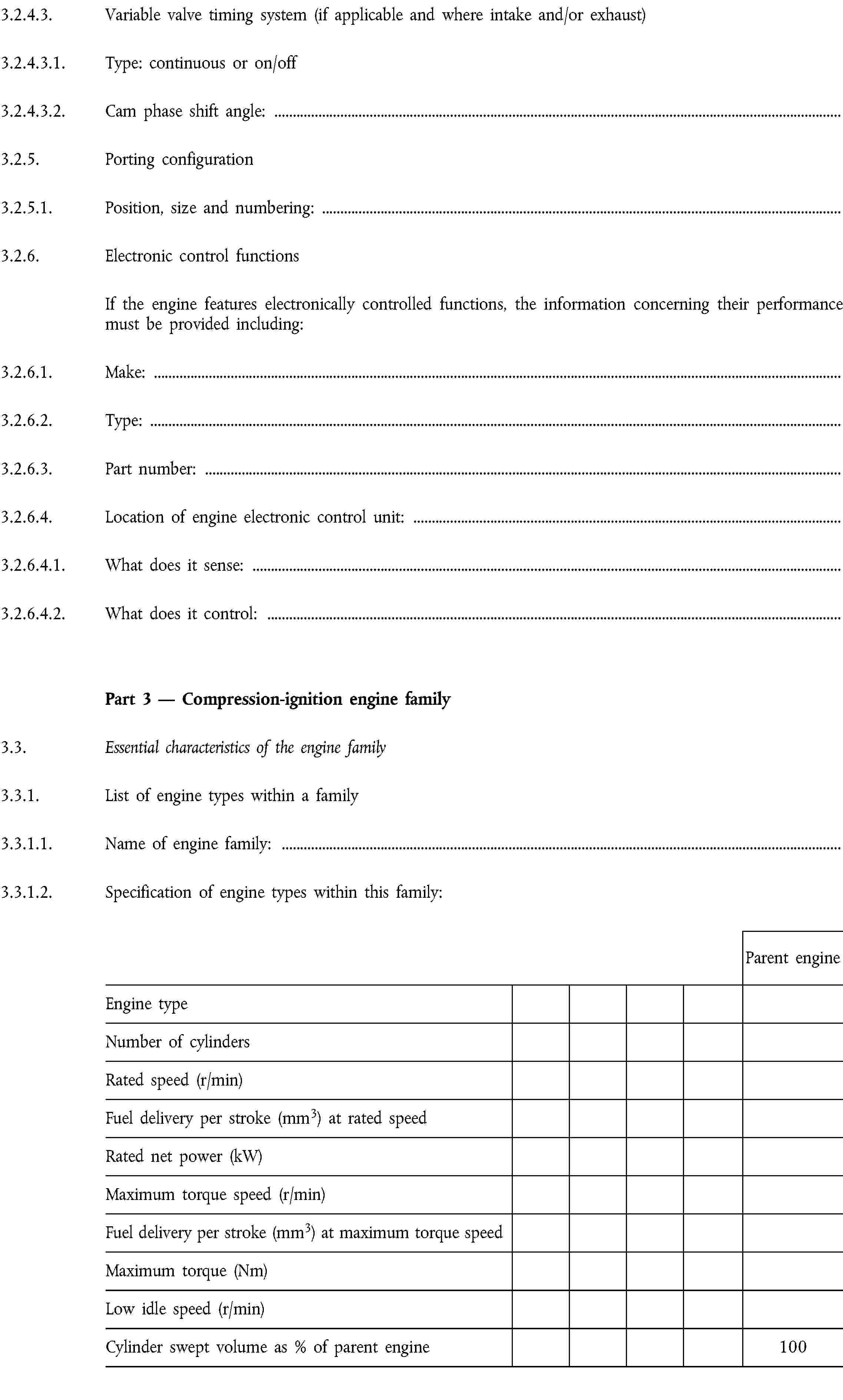 3.2.4.3. Variable valve timing system (if applicable and where intake and/or exhaust)3.2.4.3.1. Type: continuous or on/off3.2.4.3.2. Cam phase shift angle:3.2.5. Porting configuration3.2.5.1. Position, size and numbering:3.2.6. Electronic control functionsIf the engine features electronically controlled functions, the information concerning their performance must be provided including:3.2.6.1. Make:3.2.6.2. Type:3.2.6.3. Part number:3.2.6.4. Location of engine electronic control unit:3.2.6.4.1. What does it sense:3.2.6.4.2. What does it control:Part 3 — Compression-ignition engine family3.3. Essential characteristics of the engine family3.3.1. List of engine types within a family3.3.1.1. Name of engine family:3.3.1.2. Specification of engine types within this family:Parent engineEngine typeNumber of cylindersRated speed (r/min)Fuel delivery per stroke (mm3) at rated speedRated net power (kW)Maximum torque speed (r/min)Fuel delivery per stroke (mm3) at maximum torque speedMaximum torque (Nm)Low idle speed (r/min)Cylinder swept volume as % of parent engine100