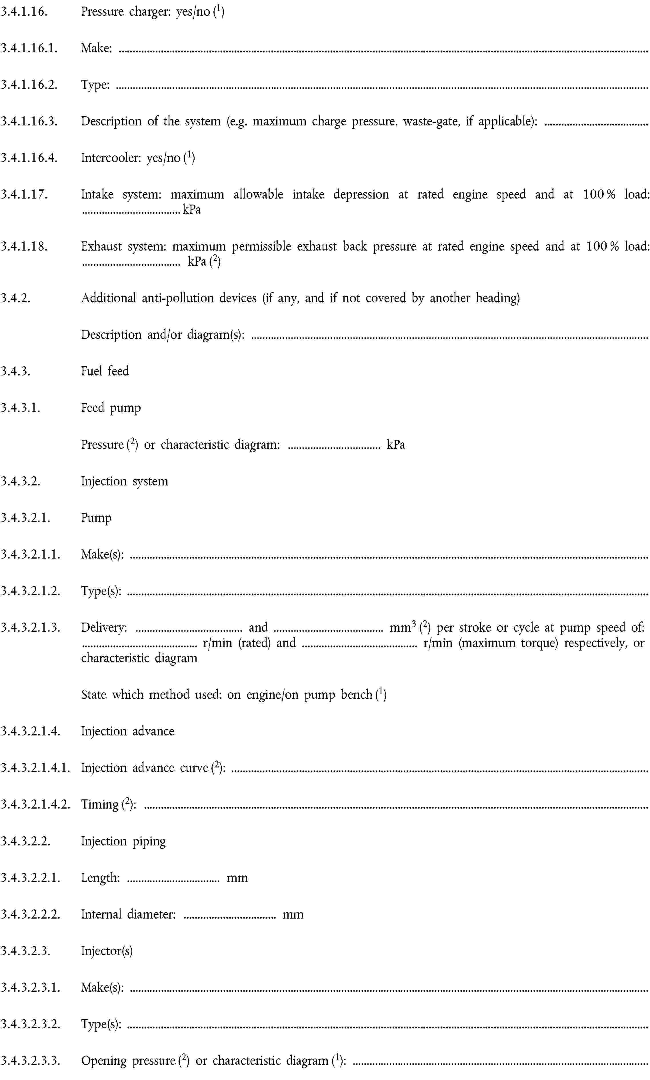 3.4.1.16. Pressure charger: yes/no (1)3.4.1.16.1. Make:3.4.1.16.2. Type:3.4.1.16.3. Description of the system (e.g. maximum charge pressure, waste-gate, if applicable):3.4.1.16.4. Intercooler: yes/no (1)3.4.1.17. Intake system: maximum allowable intake depression at rated engine speed and at 100 % load: … kPa3.4.1.18. Exhaust system: maximum permissible exhaust back pressure at rated engine speed and at 100 % load: … kPa (2)3.4.2. Additional anti-pollution devices (if any, and if not covered by another heading)Description and/or diagram(s):3.4.3. Fuel feed3.4.3.1. Feed pumpPressure (2) or characteristic diagram: … kPa3.4.3.2. Injection system3.4.3.2.1. Pump3.4.3.2.1.1. Make(s):3.4.3.2.1.2. Type(s):3.4.3.2.1.3. Delivery: … and … mm3 (2) per stroke or cycle at pump speed of: … r/min (rated) and … r/min (maximum torque) respectively, or characteristic diagramState which method used: on engine/on pump bench (1)3.4.3.2.1.4. Injection advance3.4.3.2.1.4.1. Injection advance curve (2):3.4.3.2.1.4.2. Timing (2):3.4.3.2.2. Injection piping3.4.3.2.2.1. Length: … mm3.4.3.2.2.2. Internal diameter: … mm3.4.3.2.3. Injector(s)3.4.3.2.3.1. Make(s):3.4.3.2.3.2. Type(s):3.4.3.2.3.3. Opening pressure (2) or characteristic diagram (1):