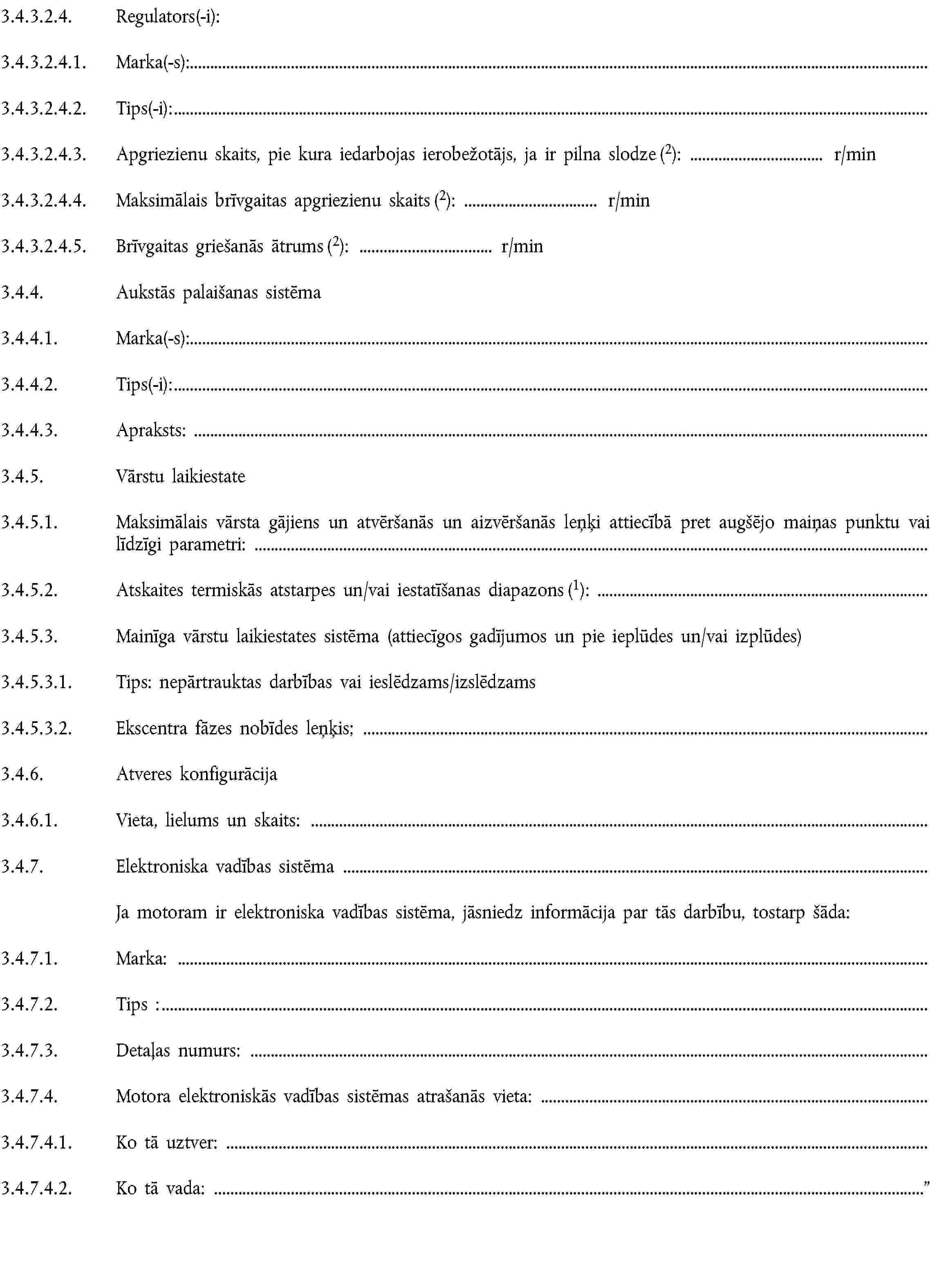 3.4.3.2.4. Regulators(-i):3.4.3.2.4.1. Marka(-s):3.4.3.2.4.2. Tips(-i):3.4.3.2.4.3. Apgriezienu skaits, pie kura iedarbojas ierobežotājs, ja ir pilna slodze (2): r/min3.4.3.2.4.4. Maksimālais brīvgaitas apgriezienu skaits (2): r/min3.4.3.2.4.5. Brīvgaitas griešanās ātrums (2): r/min3.4.4. Aukstās palaišanas sistēma3.4.4.1. Marka(-s):3.4.4.2. Tips(-i):3.4.4.3. Apraksts:3.4.5. Vārstu laikiestate3.4.5.1. Maksimālais vārsta gājiens un atvēršanās un aizvēršanās leņķi attiecībā pret augšējo maiņas punktu vai līdzīgi parametri:3.4.5.2. Atskaites termiskās atstarpes un/vai iestatīšanas diapazons (1):3.4.5.3. Mainīga vārstu laikiestates sistēma (attiecīgos gadījumos un pie ieplūdes un/vai izplūdes)3.4.5.3.1. Tips: nepārtrauktas darbības vai ieslēdzams/izslēdzams3.4.5.3.2. Ekscentra fāzes nobīdes leņķis;3.4.6. Atveres konfigurācija3.4.6.1. Vieta, lielums un skaits:3.4.7. Elektroniska vadības sistēmaJa motoram ir elektroniska vadības sistēma, jāsniedz informācija par tās darbību, tostarp šāda:3.4.7.1. Marka:3.4.7.2. Tips :3.4.7.3. Detaļas numurs:3.4.7.4. Motora elektroniskās vadības sistēmas atrašanās vieta:3.4.7.4.1. Ko tā uztver:3.4.7.4.2. Ko tā vada: