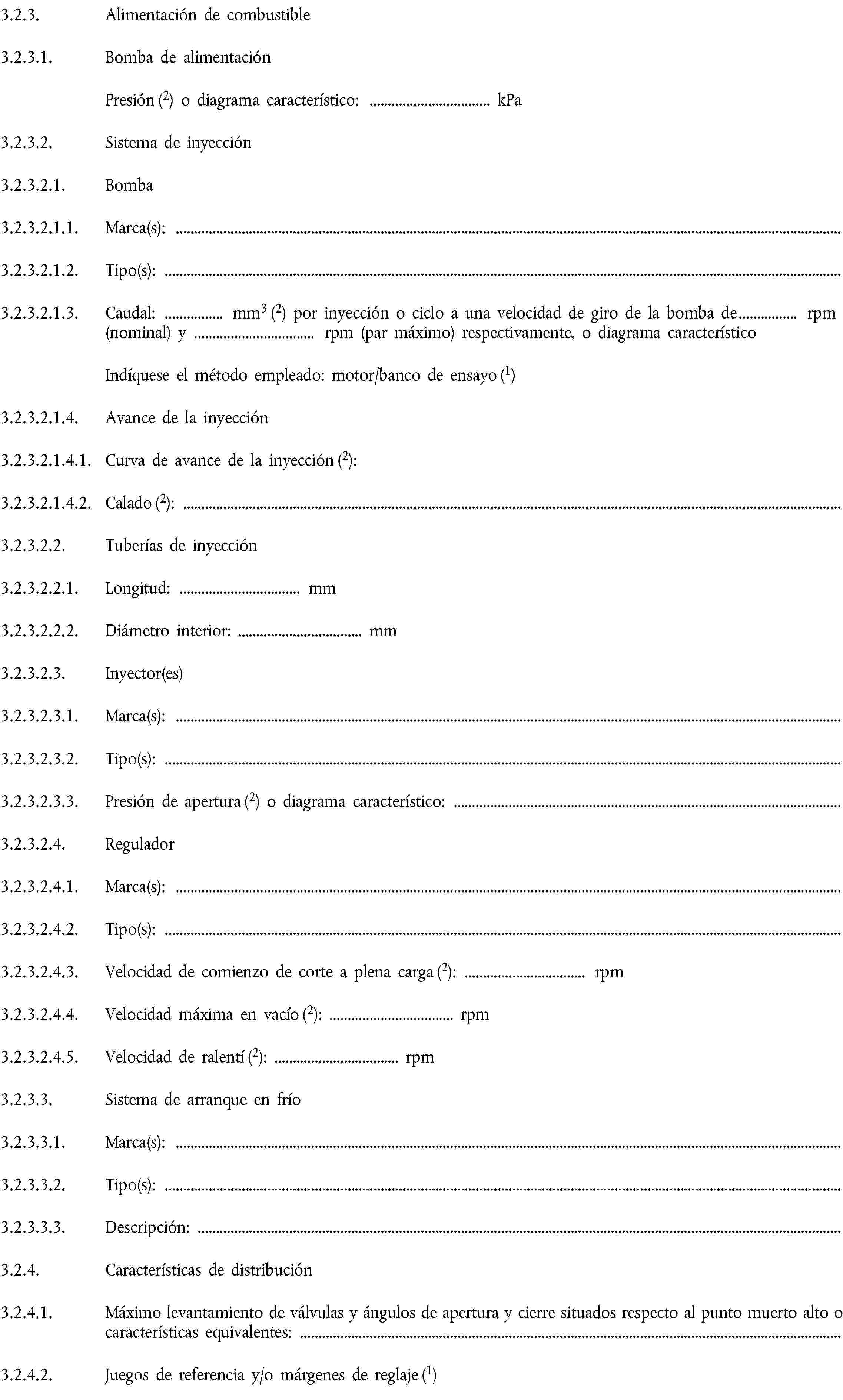 3.2.3. Alimentación de combustible3.2.3.1. Bomba de alimentaciónPresión (2) o diagrama característico: … kPa3.2.3.2. Sistema de inyección3.2.3.2.1. Bomba3.2.3.2.1.1. Marca(s):3.2.3.2.1.2. Tipo(s):3.2.3.2.1.3. Caudal: … mm3 (2) por inyección o ciclo a una velocidad de giro de la bomba de … rpm (nominal) y … rpm (par máximo) respectivamente, o diagrama característicoIndíquese el método empleado: motor/banco de ensayo (1)3.2.3.2.1.4. Avance de la inyección3.2.3.2.1.4.1. Curva de avance de la inyección (2):3.2.3.2.1.4.2. Calado (2):3.2.3.2.2. Tuberías de inyección3.2.3.2.2.1. Longitud: … mm3.2.3.2.2.2. Diámetro interior: … mm3.2.3.2.3. Inyector(es)3.2.3.2.3.1. Marca(s):3.2.3.2.3.2. Tipo(s):3.2.3.2.3.3. Presión de apertura (2) o diagrama característico:3.2.3.2.4. Regulador3.2.3.2.4.1. Marca(s):3.2.3.2.4.2. Tipo(s):3.2.3.2.4.3. Velocidad de comienzo de corte a plena carga (2): … rpm3.2.3.2.4.4. Velocidad máxima en vacío (2): … rpm3.2.3.2.4.5. Velocidad de ralentí (2): … rpm3.2.3.3. Sistema de arranque en frío3.2.3.3.1. Marca(s):3.2.3.3.2. Tipo(s):3.2.3.3.3. Descripción:3.2.4. Características de distribución3.2.4.1. Máximo levantamiento de válvulas y ángulos de apertura y cierre situados respecto al punto muerto alto o características equivalentes:3.2.4.2. Juegos de referencia y/o márgenes de reglaje (1)