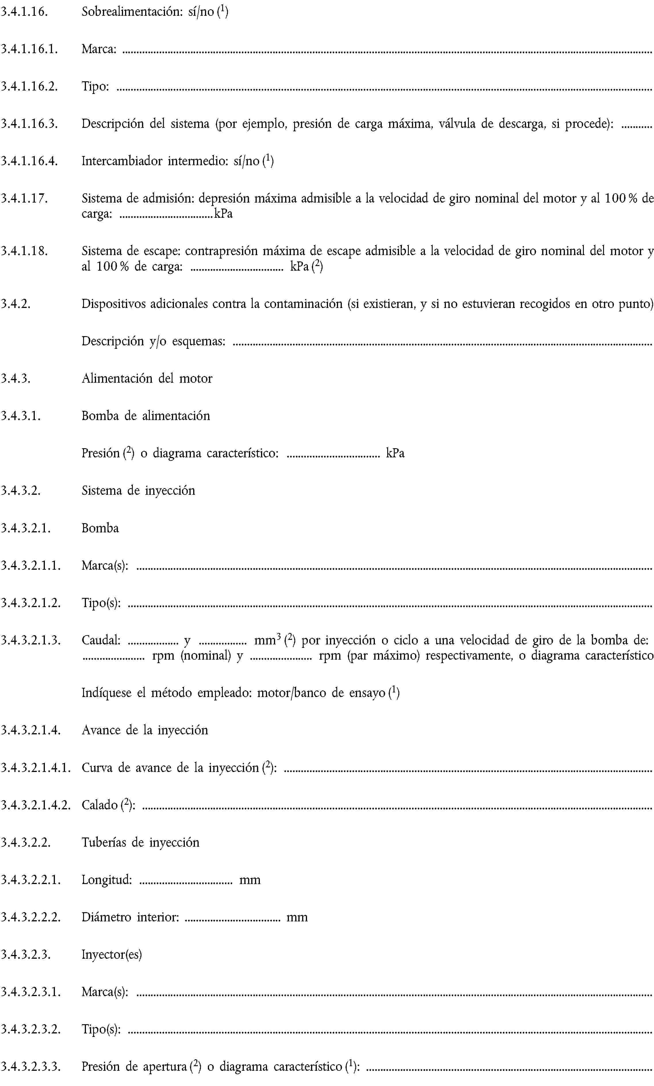 3.4.1.16. Sobrealimentación: sí/no (1)3.4.1.16.1. Marca:3.4.1.16.2. Tipo:3.4.1.16.3. Descripción del sistema (por ejemplo, presión de carga máxima, válvula de descarga, si procede):3.4.1.16.4. Intercambiador intermedio: sí/no (1)3.4.1.17. Sistema de admisión: depresión máxima admisible a la velocidad de giro nominal del motor y al 100 % de carga: … kPa3.4.1.18. Sistema de escape: contrapresión máxima de escape admisible a la velocidad de giro nominal del motor y al 100 % de carga: … kPa (2)3.4.2. Dispositivos adicionales contra la contaminación (si existieran, y si no estuvieran recogidos en otro punto)Descripción y/o esquemas:3.4.3. Alimentación del motor3.4.3.1. Bomba de alimentaciónPresión (2) o diagrama característico: … kPa3.4.3.2. Sistema de inyección3.4.3.2.1. Bomba3.4.3.2.1.1. Marca(s):3.4.3.2.1.2. Tipo(s):3.4.3.2.1.3. Caudal: … y … mm3 (2) por inyección o ciclo a una velocidad de giro de la bomba de: … rpm (nominal) y … rpm (par máximo) respectivamente, o diagrama característicoIndíquese el método empleado: motor/banco de ensayo (1)3.4.3.2.1.4. Avance de la inyección3.4.3.2.1.4.1. Curva de avance de la inyección (2):3.4.3.2.1.4.2. Calado (2):3.4.3.2.2. Tuberías de inyección3.4.3.2.2.1. Longitud: … mm3.4.3.2.2.2. Diámetro interior: … mm3.4.3.2.3. Inyector(es)3.4.3.2.3.1. Marca(s):3.4.3.2.3.2. Tipo(s):3.4.3.2.3.3. Presión de apertura (2) o diagrama característico (1):