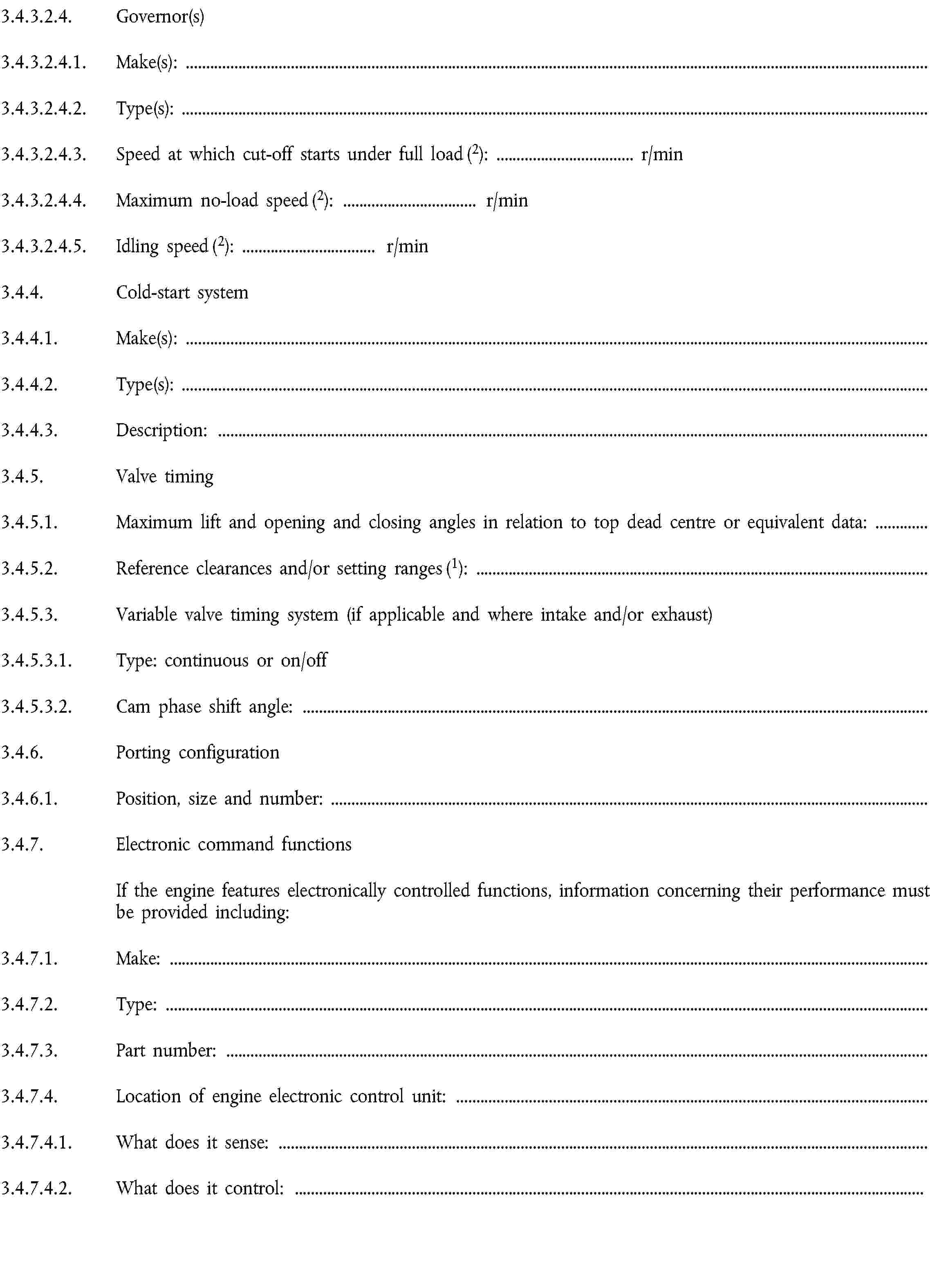 3.4.3.2.4. Governor(s)3.4.3.2.4.1. Make(s):3.4.3.2.4.2. Type(s):3.4.3.2.4.3. Speed at which cut-off starts under full load (2): … r/min3.4.3.2.4.4. Maximum no-load speed (2): … r/min3.4.3.2.4.5. Idling speed (2): … r/min3.4.4. Cold-start system3.4.4.1. Make(s):3.4.4.2. Type(s):3.4.4.3. Description:3.4.5. Valve timing3.4.5.1. Maximum lift and opening and closing angles in relation to top dead centre or equivalent data:3.4.5.2. Reference clearances and/or setting ranges (1):3.4.5.3. Variable valve timing system (if applicable and where intake and/or exhaust)3.4.5.3.1. Type: continuous or on/off3.4.5.3.2. Cam phase shift angle:3.4.6. Porting configuration3.4.6.1. Position, size and number:3.4.7. Electronic command functionsIf the engine features electronically controlled functions, information concerning their performance must be provided including:3.4.7.1. Make:3.4.7.2. Type:3.4.7.3. Part number:3.4.7.4. Location of engine electronic control unit:3.4.7.4.1. What does it sense:3.4.7.4.2. What does it control: …