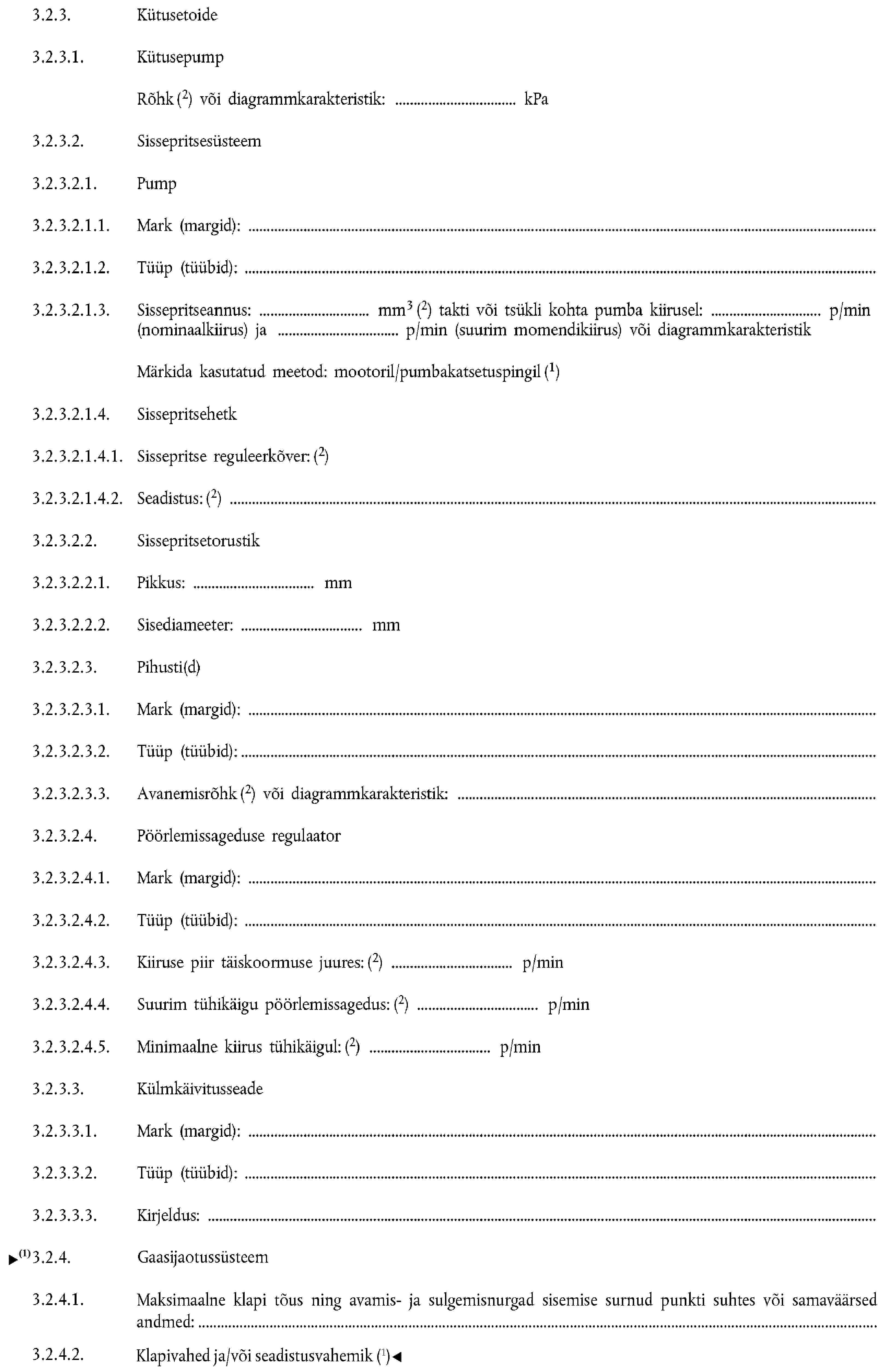 3.2.3. Kütusetoide3.2.3.1. KütusepumpRõhk (2) või diagrammkarakteristik: kPa3.2.3.2. Sissepritsesüsteem3.2.3.2.1. Pump3.2.3.2.1.1. Mark (margid):3.2.3.2.1.2. Tüüp (tüübid):3.2.3.2.1.3. Sissepritseannus: mm3 (2) takti või tsükli kohta pumba kiirusel: p/min (nominaalkiirus) ja p/min (suurim momendikiirus) või diagrammkarakteristikMärkida kasutatud meetod: mootoril/pumbakatsetuspingil (1)3.2.3.2.1.4. Sissepritsehetk3.2.3.2.1.4.1. Sissepritse reguleerkõver: (2)3.2.3.2.1.4.2. Seadistus: (2)3.2.3.2.2. Sissepritsetorustik3.2.3.2.2.1. Pikkus: mm3.2.3.2.2.2. Sisediameeter: mm3.2.3.2.3. Pihusti(d)3.2.3.2.3.1. Mark (margid):3.2.3.2.3.2. Tüüp (tüübid):3.2.3.2.3.3. Avanemisrõhk (2) või diagrammkarakteristik:3.2.3.2.4. Pöörlemissageduse regulaator3.2.3.2.4.1. Mark (margid):3.2.3.2.4.2. Tüüp (tüübid):3.2.3.2.4.3. Kiiruse piir täiskoormuse juures: (2) p/min3.2.3.2.4.4. Suurim tühikäigu pöörlemissagedus: (2) p/min3.2.3.2.4.5. Minimaalne kiirus tühikäigul: (2) p/min3.2.3.3. Külmkäivitusseade3.2.3.3.1. Mark (margid):3.2.3.3.2. Tüüp (tüübid):3.2.3.3.3. Kirjeldus:3.2.4. Gaasijaotussüsteem3.2.4.1. Maksimaalne klapi tõus ning avamis- ja sulgemisnurgad sisemise surnud punkti suhtes või samaväärsed andmed:3.2.4.2. Klapivahed ja/või seadistusvahemik (1)