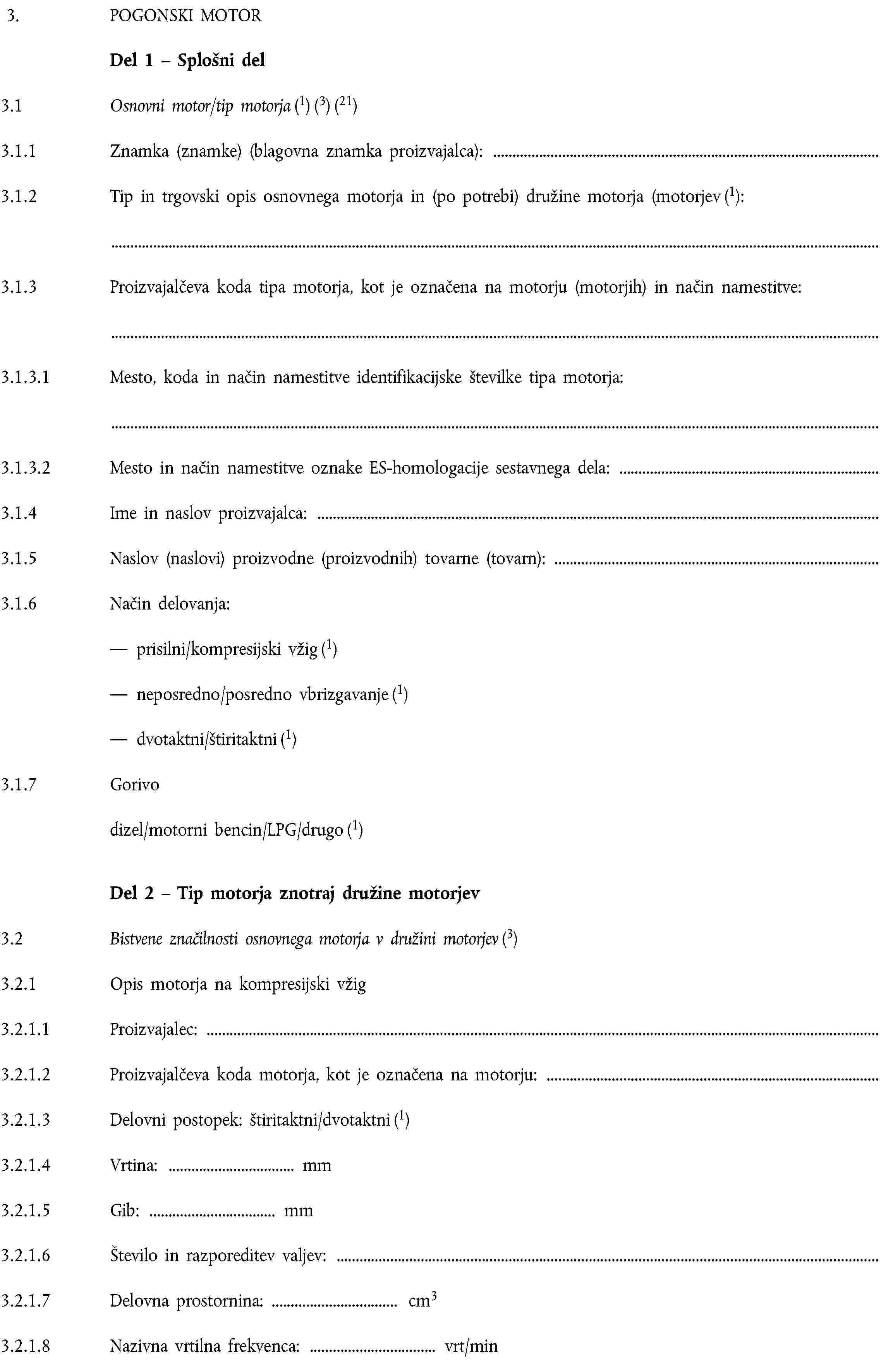 3. POGONSKI MOTORDel 1 – Splošni del3.1 Osnovni motor/tip motorja (1) (3) (21)3.1.1 Znamka (znamke) (blagovna znamka proizvajalca):3.1.2 Tip in trgovski opis osnovnega motorja in (po potrebi) družine motorja (motorjev (1):3.1.3 Proizvajalčeva koda tipa motorja, kot je označena na motorju (motorjih) in način namestitve:3.1.3.1 Mesto, koda in način namestitve identifikacijske številke tipa motorja:3.1.3.2 Mesto in način namestitve oznake ES-homologacije sestavnega dela:3.1.4 Ime in naslov proizvajalca:3.1.5 Naslov (naslovi) proizvodne (proizvodnih) tovarne (tovarn):3.1.6 Način delovanja:prisilni/kompresijski vžig (1)neposredno/posredno vbrizgavanje (1)dvotaktni/štiritaktni (1)3.1.7 Gorivodizel/motorni bencin/LPG/drugo (1)Del 2 – Tip motorja znotraj družine motorjev3.2 Bistvene značilnosti osnovnega motorja v družini motorjev (3)3.2.1 Opis motorja na kompresijski vžig3.2.1.1 Proizvajalec:3.2.1.2 Proizvajalčeva koda motorja, kot je označena na motorju:3.2.1.3 Delovni postopek: štiritaktni/dvotaktni (1)3.2.1.4 Vrtina: mm3.2.1.5 Gib: mm3.2.1.6 Število in razporeditev valjev:3.2.1.7 Delovna prostornina: cm33.2.1.8 Nazivna vrtilna frekvenca: vrt/min
