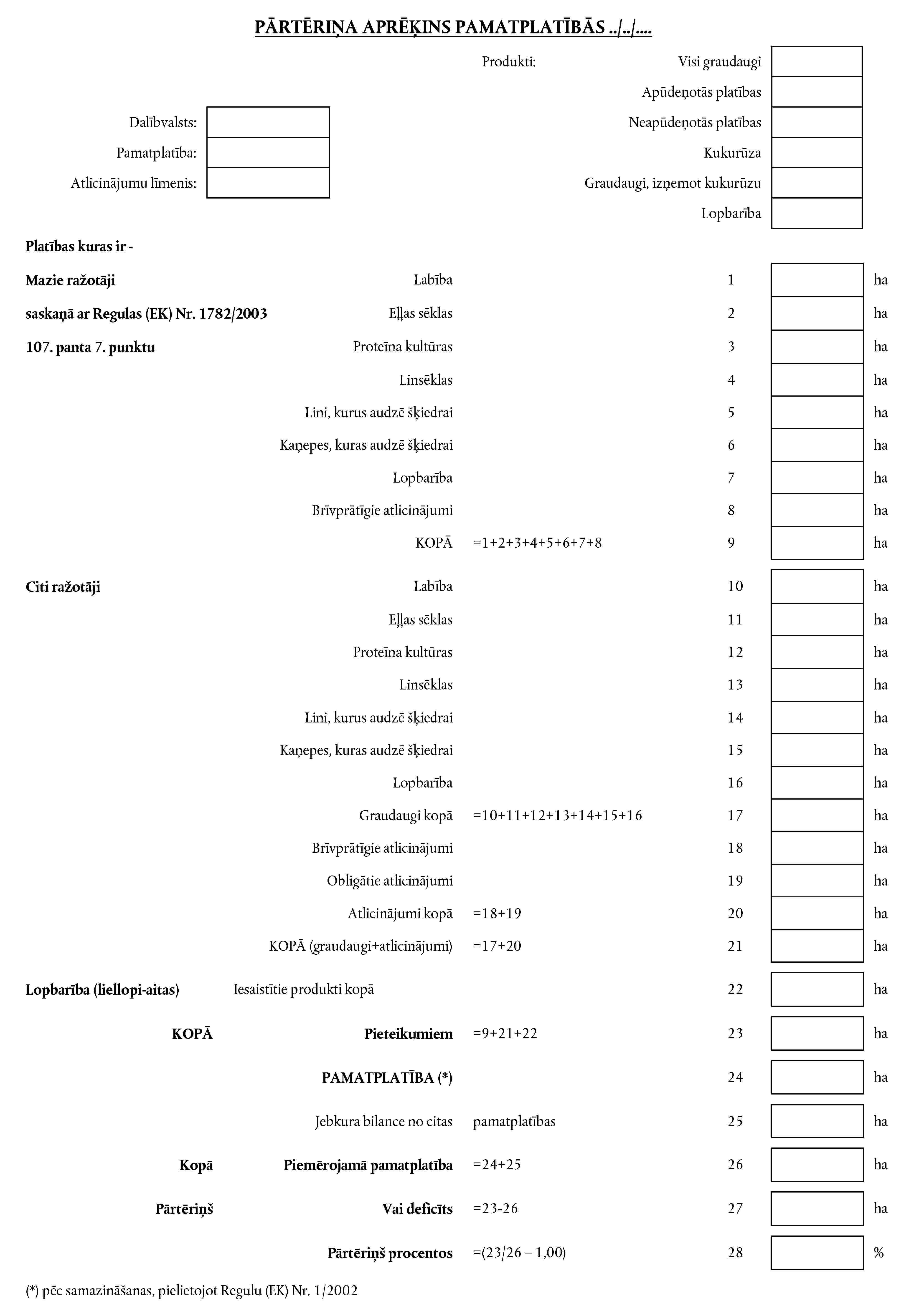 PĀRTĒRIŅA APRĒĶINS PAMATPLATĪBĀS../../....Dalībvalsts:Pamatplatība:Atlicinājumu līmenis:Produkti:Visi graudaugiApūdeņotās platībasNeapūdeņotās platībasKukurūzaGraudaugi, izņemot kukurūzuLopbarībaPlatības kuras ir -Mazie ražotājisaskaņā ar Regulas (EK) Nr. 1782/2003107. panta 7. punktuLabība1haEļļas sēklas2haProteīna kultūras3haLinsēklas4haLini, kurus audzē šķiedrai5haKaņepes, kuras audzē šķiedrai6haLopbarība7haBrīvprātīgie atlicinājumi8haKOPĀ =1+2+3+4+5+6+7+89haCiti ražotājiLabība10haEļļas sēklas11haProteīna kultūras12haLinsēklas13haLini, kurus audzē šķiedrai14haKaņepes, kuras audzē šķiedrai15haLopbarība16haGraudaugi kopā =10+11+12+13+14+15+1617haBrīvprātīgie atlicinājumi18haObligātie atlicinājumi19haAtlicinājumi kopā =18+1920haKOPĀ (graudaugi+atlicinājumi) =17+2021haLopbarība (liellopi-aitas)lesaistītie produkti kopā22haKOPĀPieteikumiem =9+21+2223haPAMATPLATĪBA (*)24haJebkura bilance no citas pamatplatības25haKopāPiemērojamā pamatplatība =24+2526haPārtēriņšVai deficīts =23-2627haPārtēriņš procentos =(23/26 - 1,00)28%(*) pēc samazināšanas, pielietojot Regulu (EK) Nr. 1/2002