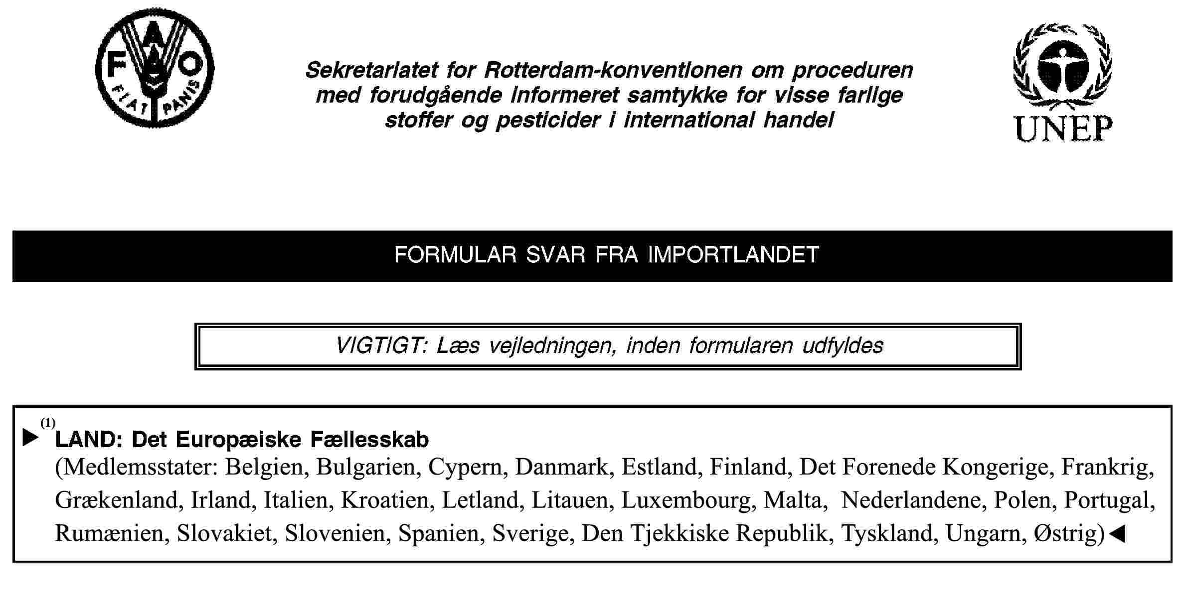 Sekretariatet for Rotterdam-konventionen om proceduren med forudgående informeret samtykke for visse farlige stoffer og pesticider i international handelFORMULAR SVAR FRA IMPORTLANDETVIGTIGT: Læs vejledningen, inden formularen udfyldesLAND: Det Europæiske Fællesskab(Medlemsstater: Belgien, Tjekkiet, Danmark, Tyskland, Estland, Grækenland, Spanien, Frankrig, Irland, Italien, Cypern, Letland, Litauen, Luxembourg, Ungarn, Malta, Nederlandene, Østrig, Polen, Portugal, Slovenien, Slovakiet, Finland, Sverige og Det Forenede Kongerige)