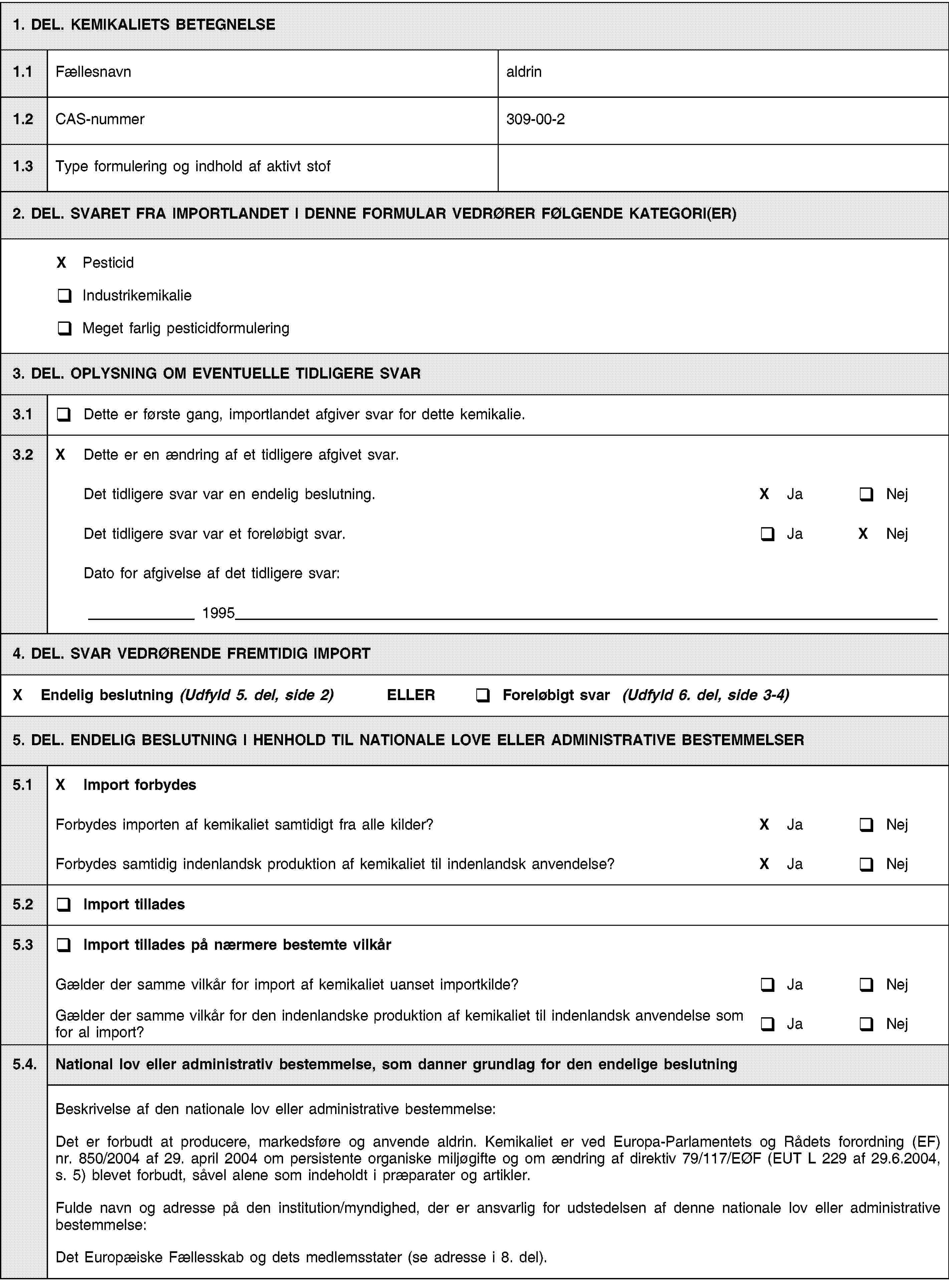 1. DEL. KEMIKALIETS BETEGNELSE1.1Fællesnavnaldrin1.2CAS-nummer309-00-21.3Type formulering og indhold af aktivt stof2. DEL. SVARET FRA IMPORTLANDET I DENNE FORMULAR VEDRØRER FØLGENDE KATEGORI(ER)X PesticidIndustrikemikalieMeget farlig pesticidformulering3. DEL. OPLYSNING OM EVENTUELLE TIDLIGERE SVAR3.1Dette er første gang, importlandet afgiver svar for dette kemikalie.3.2X Dette er en ændring af et tidligere afgivet svar.Det tidligere svar var en endelig beslutning.X JaNejDet tidligere svar var et foreløbigt svar.JaX NejDato for afgivelse af det tidligere svar:19954. DEL. SVAR VEDRØRENDE FREMTIDIG IMPORTX Endelig beslutning (Udfyld 5. del, side 2) ELLERForeløbigt svar (Udfyld 6. del, side 3-4)5. DEL. ENDELIG BESLUTNING I HENHOLD TIL NATIONALE LOVE ELLER ADMINISTRATIVE BESTEMMELSER5.1X Import forbydesForbydes importen af kemikaliet samtidigt fra alle kilder?X JaNejForbydes samtidig indenlandsk produktion af kemikaliet til indenlandsk anvendelse?X JaNej5.2Import tillades5.3Import tillades på nærmere bestemte vilkårGælder der samme vilkår for import af kemikaliet uanset importkilde?JaNejGælder der samme vilkår for den indenlandske produktion af kemikaliet til indenlandsk anvendelse som for al import?JaNej5.4.National lov eller administrativ bestemmelse, som danner grundlag for den endelige beslutningBeskrivelse af den nationale lov eller administrative bestemmelse:Det er forbudt at producere, markedsføre og anvende aldrin. Kemikaliet er ved Europa-Parlamentets og Rådets forordning (EF) nr. 850/2004 af 29. april 2004 om persistente organiske miljøgifte og om ændring af direktiv 79/117/EØF (EUT L 229 af 29.6.2004, s. 5) blevet forbudt, såvel alene som indeholdt i præparater og artikler.Fulde navn og adresse på den institution/myndighed, der er ansvarlig for udstedelsen af denne nationale lov eller administrative bestemmelse:Det Europæiske Fællesskab og dets medlemsstater (se adresse i 8. del).