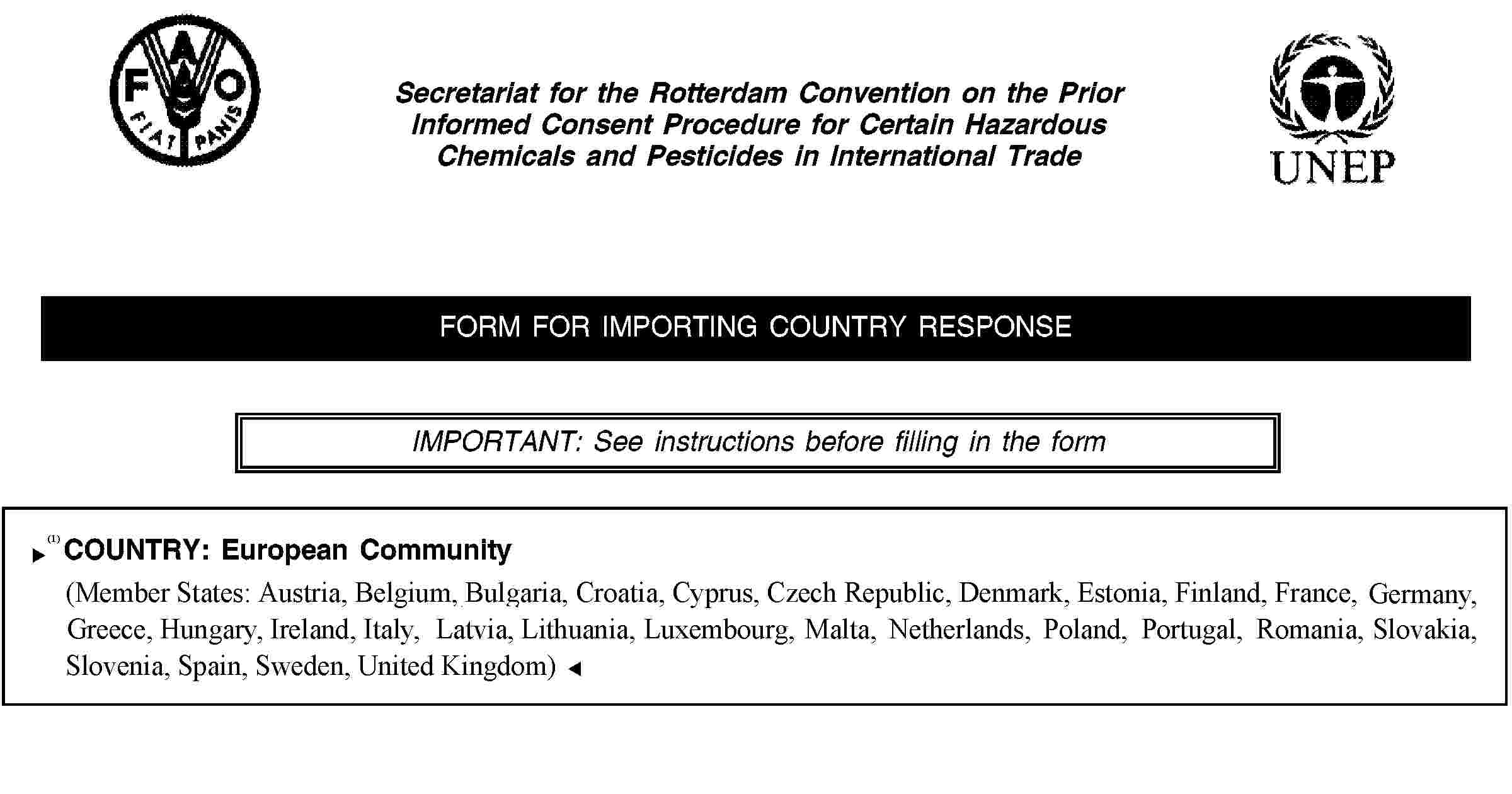 Secretariat for the Rotterdam Convention on the Prior Informed Consent Procedure for Certain Hazardous Chemicals and Pesticides in International TradeFORM FOR IMPORTING COUNTRY RESPONSEIMPORTANT: See instructions before filling in the formCOUNTRY: European Community(Member States: Austria, Belgium, Cyprus, Czech Republic, Denmark, Estonia, Finland, France, Germany, Greece, Hungary, Ireland, Italy, Latvia, Lithuania, Luxembourg, Malta, Netherlands, Poland, Portugal, Slovakia, Slovenia, Spain, Sweden, United Kingdom)