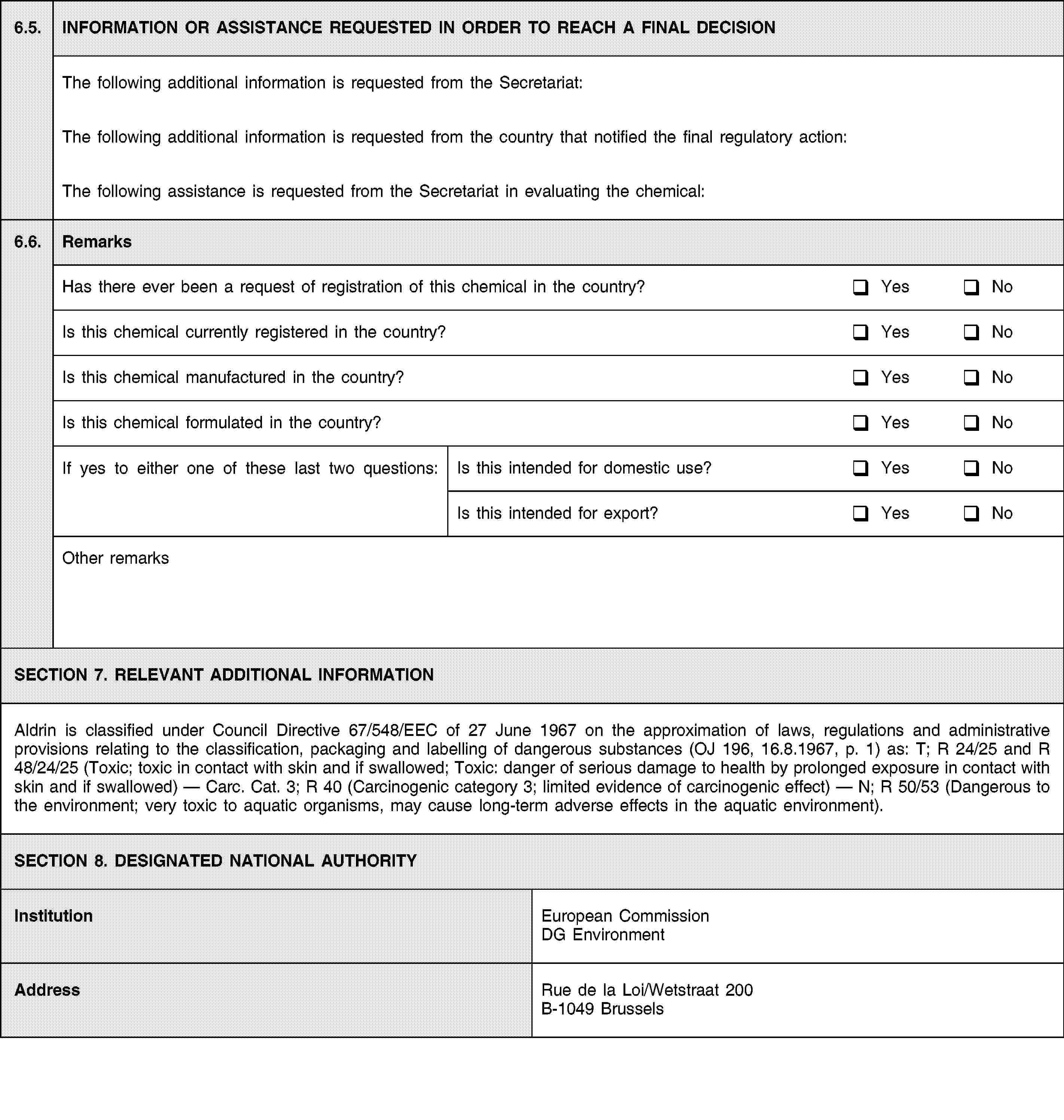 6.5.INFORMATION OR ASSISTANCE REQUESTED IN ORDER TO REACH A FINAL DECISIONThe following additional information is requested from the Secretariat:The following additional information is requested from the country that notified the final regulatory action:The following assistance is requested from the Secretariat in evaluating the chemical:6.6.RemarksHas there ever been a request of registration of this chemical in the country?YesNoIs this chemical currently registered in the country?YesNoIs this chemical manufactured in the country?YesNoIs this chemical formulated in the country?YesNoIf yes to either one of these last two questions:Is this intended for domestic use?YesNoIs this intended for export?YesNoOther remarksSECTION 7. RELEVANT ADDITIONAL INFORMATIONAldrin is classified under Council Directive 67/548/EEC of 27 June 1967 on the approximation of laws, regulations and administrative provisions relating to the classification, packaging and labelling of dangerous substances (OJ 196, 16.8.1967, p. 1) as: T; R 24/25 and R 48/24/25 (Toxic; toxic in contact with skin and if swallowed; Toxic: danger of serious damage to health by prolonged exposure in contact with skin and if swallowed) — Carc. Cat. 3; R 40 (Carcinogenic category 3; limited evidence of carcinogenic effect) — N; R 50/53 (Dangerous to the environment; very toxic to aquatic organisms, may cause long-term adverse effects in the aquatic environment).SECTION 8. DESIGNATED NATIONAL AUTHORITYInstitutionEuropean Commission DG EnvironmentAddressRue de la Loi/Wetstraat 200B-1049 Brussels