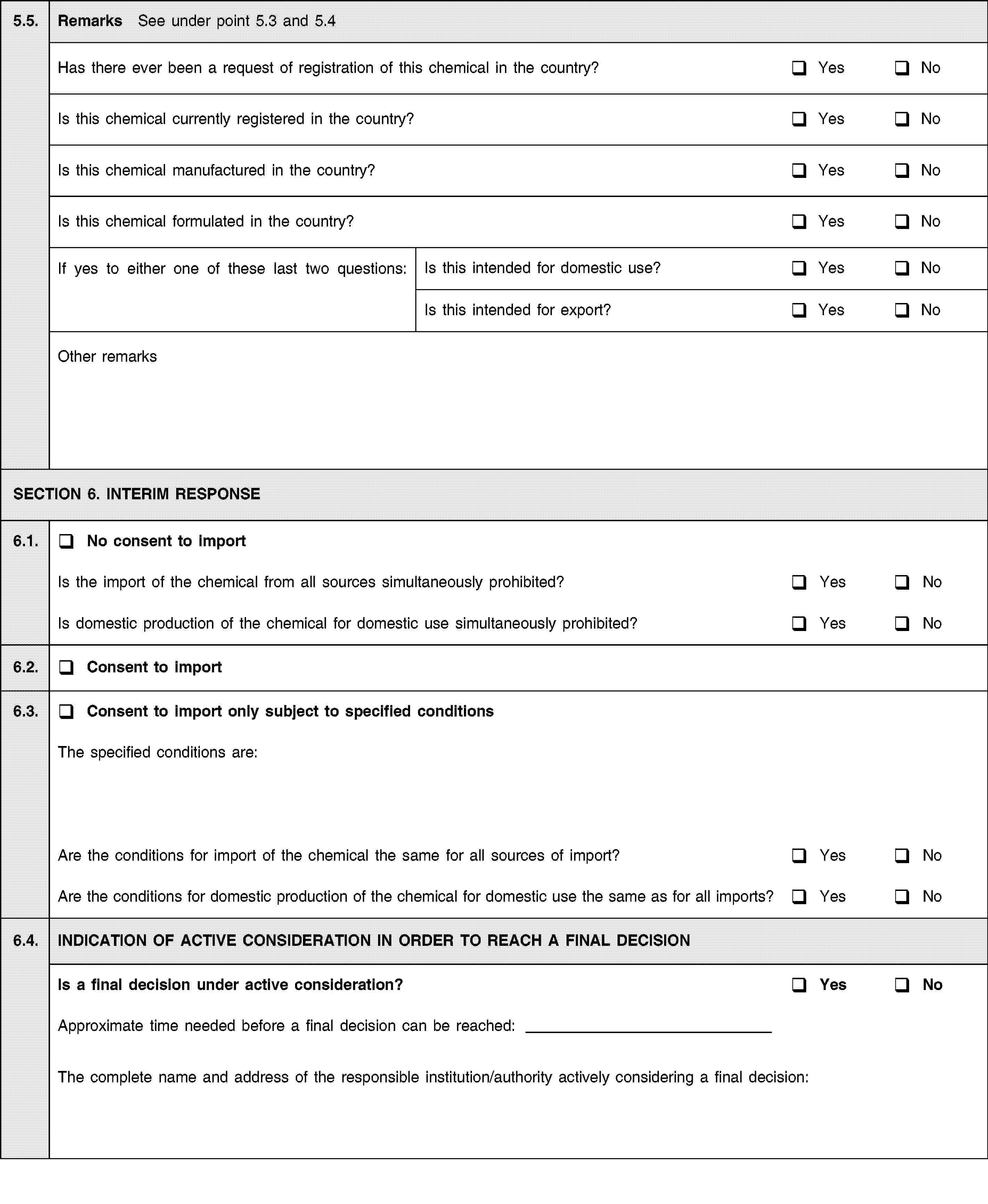 5.5.Remarks See under point 5.3 and 5.4Has there ever been a request of registration of this chemical in the country?YesNoIs this chemical currently registered in the country?YesNoIs this chemical manufactured in the country?YesNoIs this chemical formulated in the country?YesNoIf yes to either one of these last two questions:Is this intended for domestic use?YesNoIs this intended for export?YesNoOther remarksSECTION 6. INTERIM RESPONSE6.1.No consent to importIs the import of the chemical from all sources simultaneously prohibited?YesNoIs domestic production of the chemical for domestic use simultaneously prohibited?YesNo6.2.Consent to import6.3.Consent to import only subject to specified conditionsThe specified conditions are:Are the conditions for import of the chemical the same for all sources of import?YesNoAre the conditions for domestic production of the chemical for domestic use the same as for all imports?YesNo6.4.INDICATION OF ACTIVE CONSIDERATION IN ORDER TO REACH A FINAL DECISIONIs a final decision under active consideration?YesNoApproximate time needed before a final decision can be reached:The complete name and address of the responsible institution/authority actively considering a final decision: