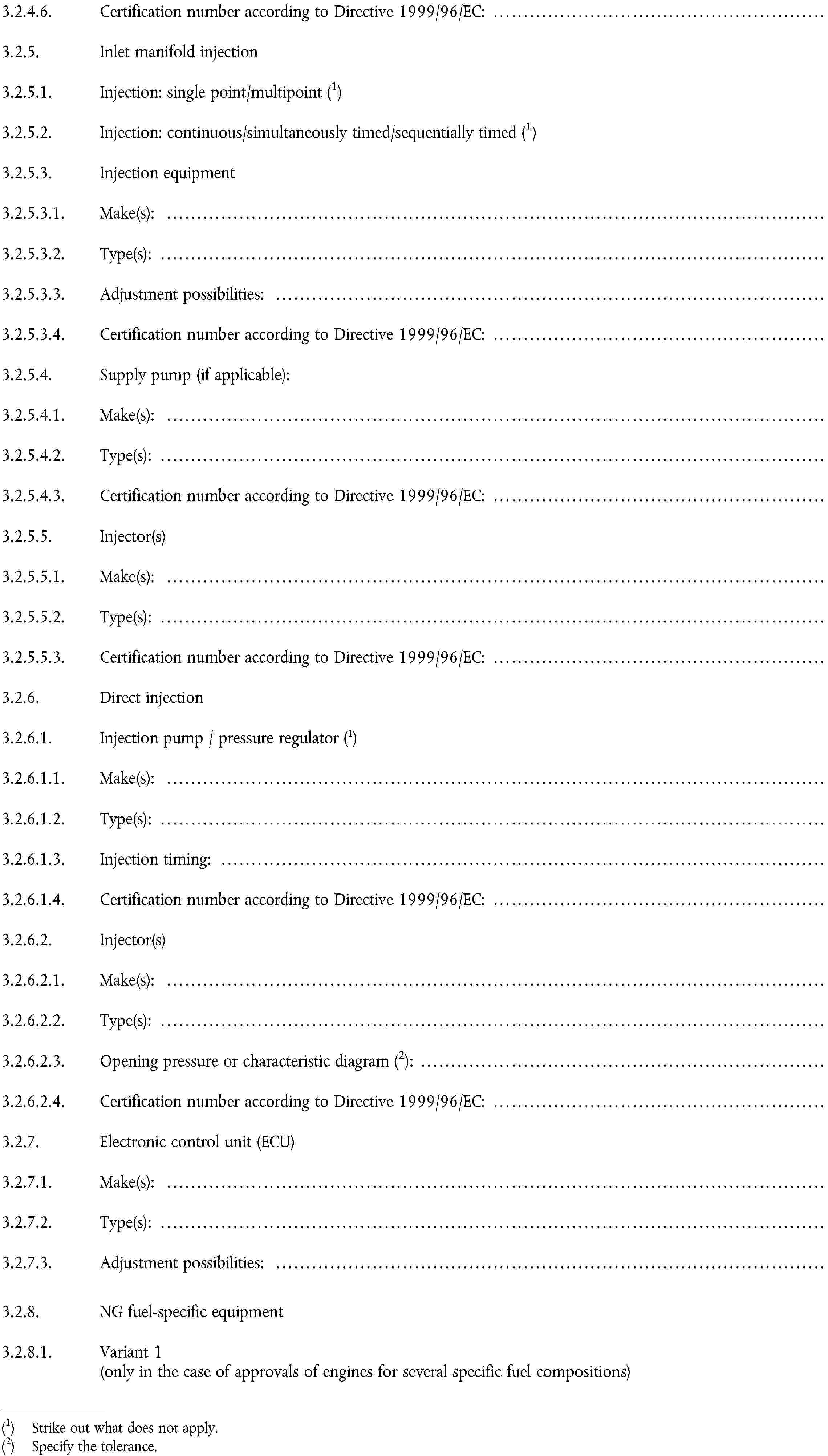 3.2.4.6. Certification number according to Directive 1999/96/EC: …3.2.5. Inlet manifold injection3.2.5.1. Injection: single point/multipointStrike out what does not apply.3.2.5.2. Injection: continuous/simultaneously timed/sequentially timed Strike out what does not apply.3.2.5.3. Injection equipment3.2.5.3.1. Make(s): …3.2.5.3.2. Type(s): …3.2.5.3.3. Adjustment possibilities: …3.2.5.3.4. Certification number according to Directive 1999/96/EC: …3.2.5.4. Supply pump (if applicable):3.2.5.4.1. Make(s): …3.2.5.4.2. Type(s): …3.2.5.4.3. Certification number according to Directive 1999/96/EC: …3.2.5.5. Injector(s)3.2.5.5.1. Make(s): …3.2.5.5.2. Type(s): …3.2.5.5.3. Certification number according to Directive 1999/96/EC: …3.2.6. Direct injection3.2.6.1. Injection pump / pressure regulator Strike out what does not apply.Make(s): …3.2.6.1.2. Type(s): …3.2.6.1.3. Injection timing: …3.2.6.1.4. Certification number according to Directive 1999/96/EC: …3.2.6.2. Injector(s)3.2.6.2.1. Make(s): …3.2.6.2.2. Type(s): …3.2.6.2.3. Opening pressure or characteristic diagramSpecify the tolerance.: …3.2.6.2.4. Certification number according to Directive 1999/96/EC: …3.2.7. Electronic control unit (ECU) …3.2.7.1. Make(s): …3.2.7.2. Type(s): …3.2.7.3. Adjustment possibilities: …3.2.8. NG fuel-specific equipment …3.2.8.1. Variant 1(only in the case of approvals of engines for several specific fuel compositions)