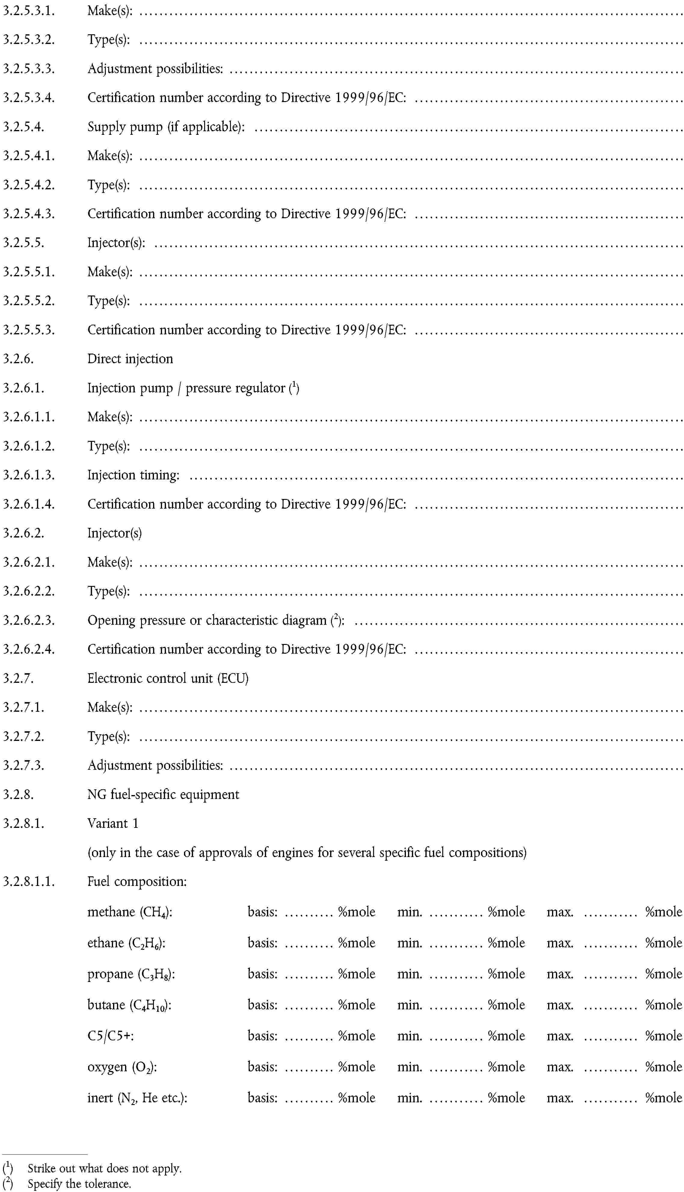 3.2.5.3.1. Make(s): …3.2.5.3.2. Type(s): …3.2.5.3.3. Adjustment possibilities: …3.2.5.3.4. Certification number according to Directive 1999/96/EC: …3.2.5.4. Supply pump (if applicable): …3.2.5.4.1. Make(s): …3.2.5.4.2. Type(s): …3.2.5.4.3. Certification number according to Directive 1999/96/EC: …3.2.5.5. Injector(s): …3.2.5.5.1. Make(s): …3.2.5.5.2. Type(s): …3.2.5.5.3. Certification number according to Directive 1999/96/EC: …3.2.6. Direct injection3.2.6.1. Injection pump / pressure regulatorStrike out what does not apply.3.2.6.1.1. Make(s): …3.2.6.1.2. Type(s): …3.2.6.1.3. Injection timing: …3.2.6.1.4. Certification number according to Directive 1999/96/EC: …3.2.6.2. Injector(s) …3.2.6.2.1. Make(s): …3.2.6.2.2. Type(s): …3.2.6.2.3. Opening pressure or characteristic diagramSpecify the tolerance.: …3.2.6.2.4. Certification number according to Directive 1999/96/EC: …3.2.7. Electronic control unit (ECU) …3.2.7.1. Make(s): …3.2.7.2. Type(s): ”3.2.7.3. Adjustment possibilities: …3.2.8. NG fuel-specific equipment …3.2.8.1. Variant 13.2.8.1.1. Fuel composition: