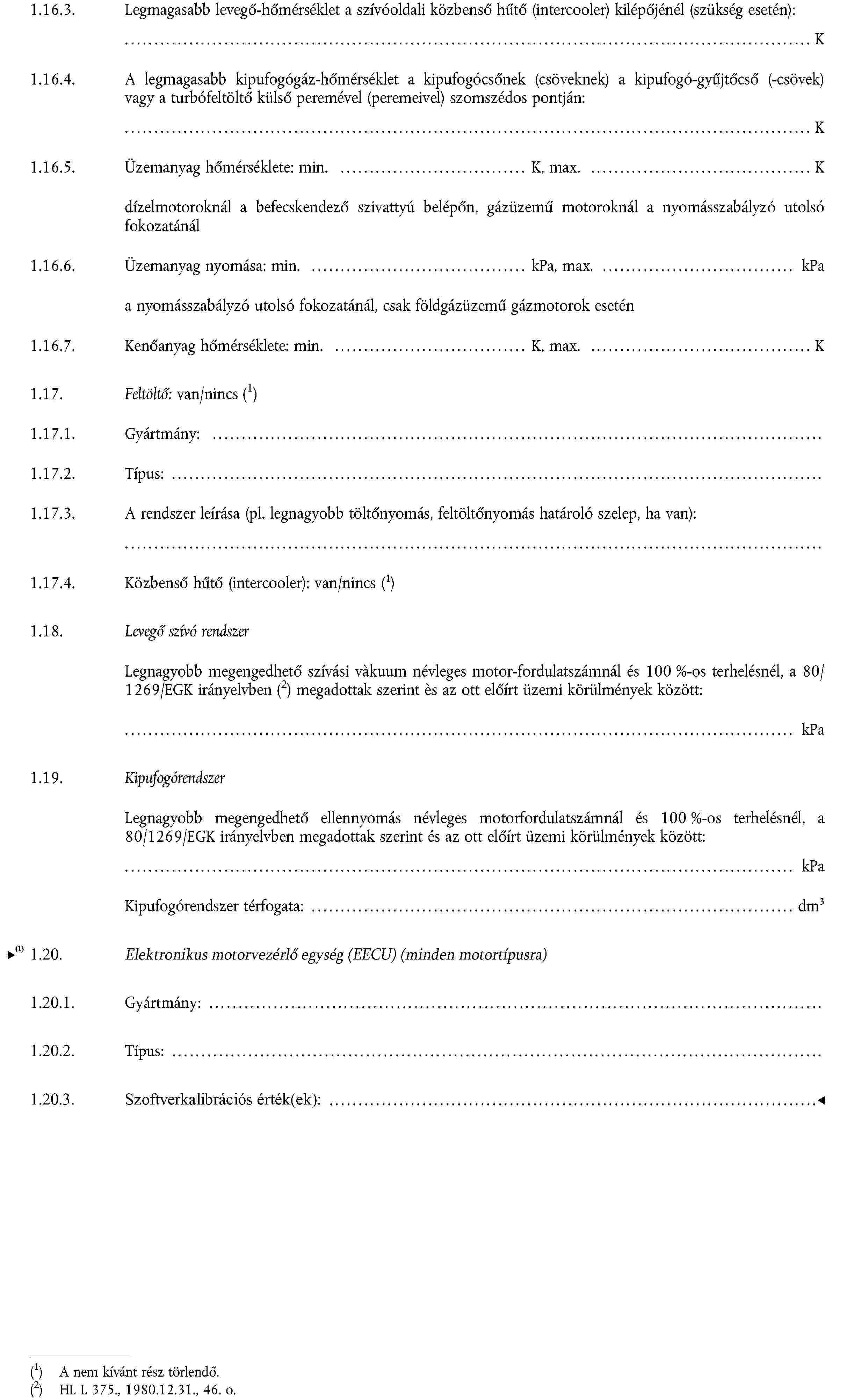 1.16.3. Legmagasabb levegő-hőmérséklet a szívóoldali közbenső hűtő (intercooler) kilépőjénél (szükség esetén):… K1.16.4. A legmagasabb kipufogógáz-hőmérséklet a kipufogócsőnek (csöveknek) a kipufogó-gyűjtőcső (-csövek) vagy a turbófeltöltő külső peremével (peremeivel) szomszédos pontján:… K1.16.5. Üzemanyag hőmérséklete: min. … K, max. … K dízelmotoroknál a befecskendező szivattyú belépőn, gázüzemű motoroknál a nyomásszabályzó utolsó fokozatánál1.16.6. Üzemanyag nyomása: min. … kPa, max. … kPa a nyomásszabályzó utolsó fokozatánál, csak földgázüzemű gázmotorok esetén1.16.7.Kenőanyag hőmérséklete: min. … K, max. … K1.17. Feltöltő: van/nincsA nem kívánt rész törlendő.1.17.1. Gyártmány: …1.17.2. Típus: …1.17.3. A rendszer leírása (pl. legnagyobb töltőnyomás, feltöltőnyomás határoló szelep, ha van):…1.17.4. Közbenső hűtő (intercooler): van/nincs A nem kívánt rész törlendő.1.18.Levegő szívó rendszerLegnagyobb megengedhető szívási vàkuum névleges motor-fordulatszámnál és 100 %-os terhelésnél, a 80/1269/EGK irányelvbenHL L 375., 1980.12.31., 46. o. megadottak szerint ès az ott előírt üzemi körülmények között:… kPa1.19.KipufogórendszerLegnagyobb megengedhető ellennyomás névleges motorfordulatszámnál és 100 %-os terhelésnél, a 80/1269/EGK irányelvben megadottak szerint és az ott előírt üzemi körülmények között:… kPaKipufogórendszer térfogata: … dm3