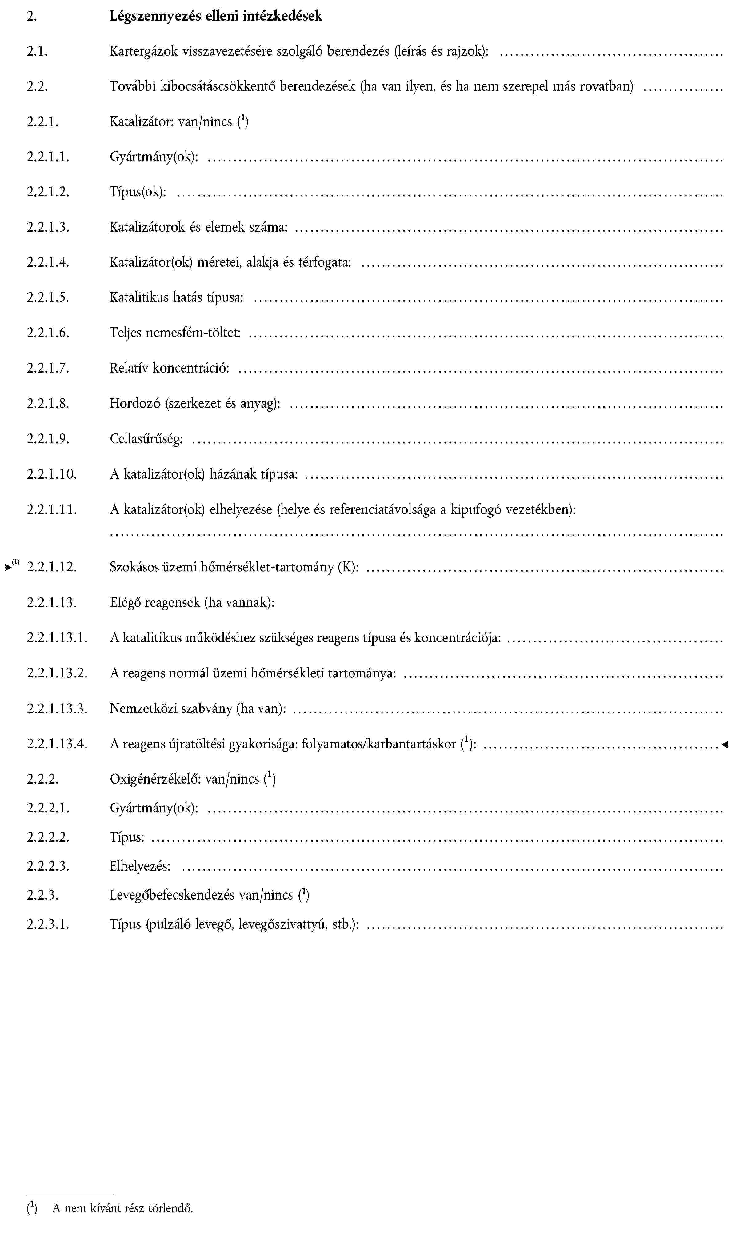 2.Légszennyezés elleni intézkedések2.1. Kartergázok visszavezetésére szolgáló berendezés (leírás és rajzok): …2.2. További kibocsátáscsökkentő berendezések (ha van ilyen, és ha nem szerepel más rovatban) …2.2.1. Katalizátor: van/nincsA nem kívánt rész törlendő.2.2.1.1. Gyártmány(ok): …2.2.1.2. Típus(ok): …2.2.1.3. Katalizátorok és elemek száma: …2.2.1.4. Katalizátor(ok) méretei, alakja és térfogata: …2.2.1.5. Katalitikus hatás típusa: …2.2.1.6. Teljes nemesfém-töltet: …2.2.1.7. Relatív koncentráció: …2.2.1.8. Hordozó (szerkezet és anyag): …2.2.1.9. Cellasűrűség: …2.2.1.10.A katalizátor(ok) házának típusa: …2.2.1.11. A katalizátor(ok) elhelyezése (helye és referenciatávolsága a kipufogó vezetékben):…2.2.2.Oxigénérzékelő: van/nincsA nem kívánt rész törlendő.2.2.2.1. Gyártmány(ok): …2.2.2.2. Típus: …2.2.2.3. Elhelyezés: …2.2.3. Levegőbefecskendezés van/nincs A nem kívánt rész törlendő.2.2.3.1. Típus (pulzáló levegő, levegőszivattyú, stb.): …
