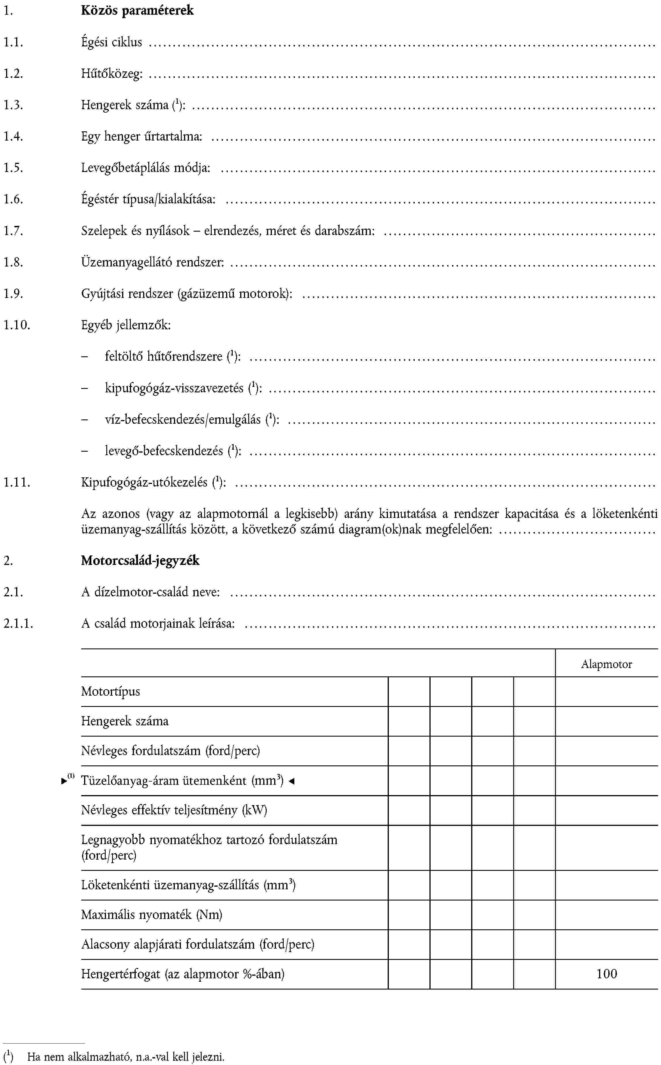 1. Közös paraméterek1.1. Égési ciklus …Hűtőközeg: …1.3.Hengerek számaHa nem alkalmazható, n.a.-val kell jelezni.: …1.4. Egy henger űrtartalma: …1.5. Levegőbetáplálás módja: …1.6. Égéstér típusa/kialakítása: …1.7. Szelepek és nyílások – elrendezés, méret és darabszám: …1.8. Üzemanyagellátó rendszer: …1.9. Gyújtási rendszer (gázüzemű motorok): …1.10. Egyéb jellemzők:feltöltő hűtőrendszere Ha nem alkalmazható, n.a.-val kell jelezni.: …kipufogógáz-visszavezetésHa nem alkalmazható, n.a.-val kell jelezni.: …víz-befecskendezés/emulgálásHa nem alkalmazható, n.a.-val kell jelezni.: …levegő-befecskendezésHa nem alkalmazható, n.a.-val kell jelezni.: …1.11. Kipufogógáz-utókezelésHa nem alkalmazható, n.a.-val kell jelezni.: …Az azonos (vagy az alapmotornál a legkisebb) arány kimutatása a rendszer kapacitása és a löketenkénti üzemanyag-szállítás között, a következő számú diagram(ok)nak megfelelően:2. Motorcsalád-jegyzék2.1. A dízelmotor-család neve: …2.1.1. A család motorjainak leírása: …