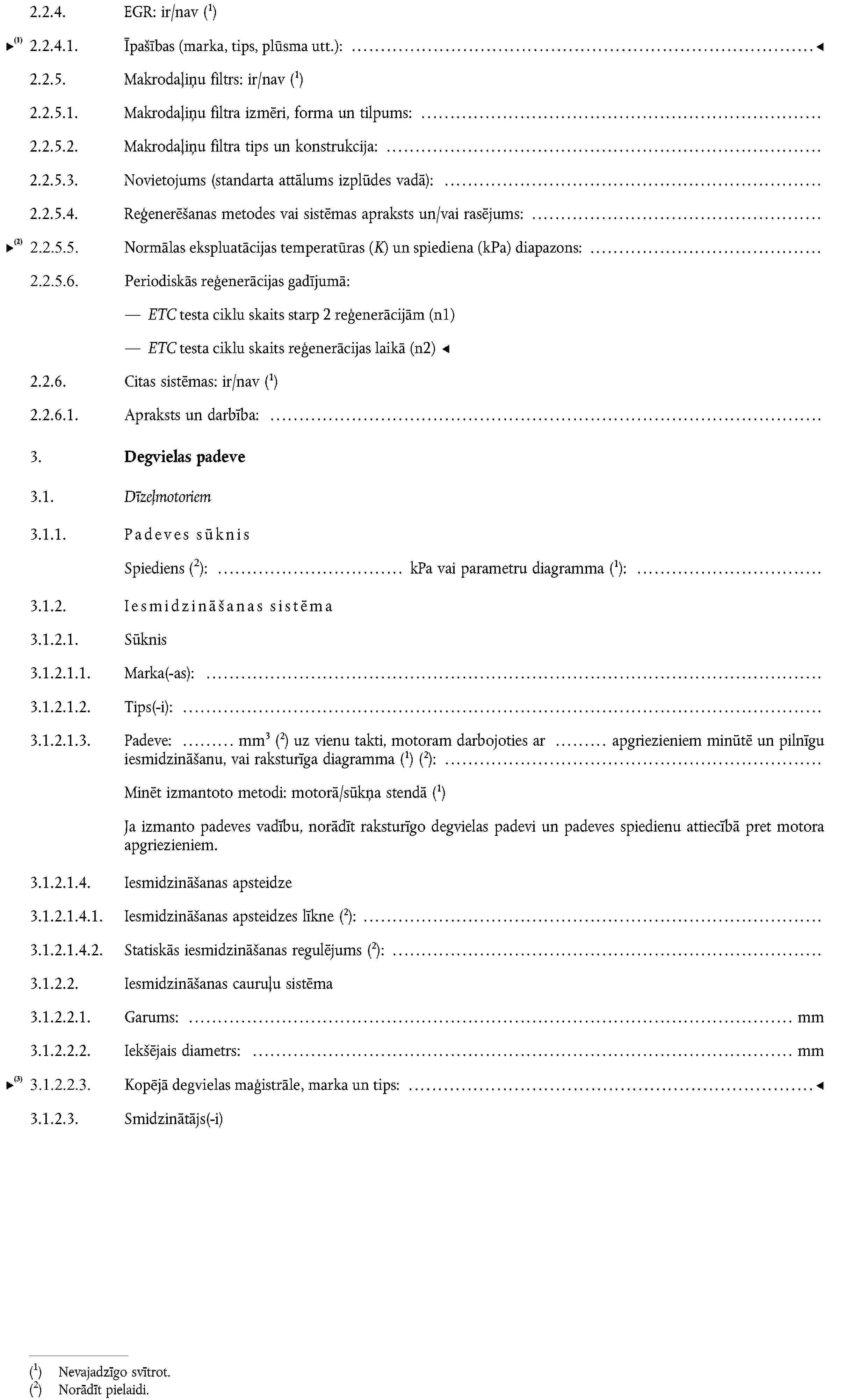 2.2.4. EGR: ir/nav (1)2.2.4.1. Parametri (caurplūdums u. c.):2.2.5. Makrodaļiņu filtrs: ir/nav (1)2.2.5.1. Makrodaļiņu filtra izmēri, forma un tilpums:2.2.5.2. Makrodaļiņu filtra tips un konstrukcija:2.2.5.3. Novietojums (standarta attālums izplūdes vadā):2.2.5.4. Reģenerēšanas metodes vai sistēmas apraksts un/vai rasējums:2.2.6. Citas sistēmas: ir/nav (1)2.2.6.1. Apraksts un darbība:3. Degvielas padeve3.1. Dīzeļmotoriem3.1.1. Padeves sūknisSpiediensNorādīt pielaidi.: kPa vai parametru diagramma (1):3.1.2. Iesmidzināšanas sistēma3.1.2.1. Sūknis3.1.2.1.1. Marka(-as):3.1.2.1.2. Tips(-i):3.1.2.1.3. Padeve: mm3 (2) uz vienu takti, motoram darbojoties ar apgriezieniem minūtē un pilnīgu iesmidzināšanu, vai raksturīga diagramma (1) (2):Minēt izmantoto metodi: motorā/sūkņa stendā (1)Ja izmanto padeves vadību, norādīt raksturīgo degvielas padevi un padeves spiedienu attiecībā pret motora apgriezieniem.3.1.2.1.4. Iesmidzināšanas apsteidze3.1.2.1.4.1. Iesmidzināšanas apsteidzes līkne (2):3.1.2.1.4.2. Statiskās iesmidzināšanas regulējums (2):3.1.2.2. Iesmidzināšanas cauruļu sistēma3.1.2.2.1. Garums: mm3.1.2.2.2. Iekšējais diametrs: mm3.1.2.3. Smidzinātājs(-i)