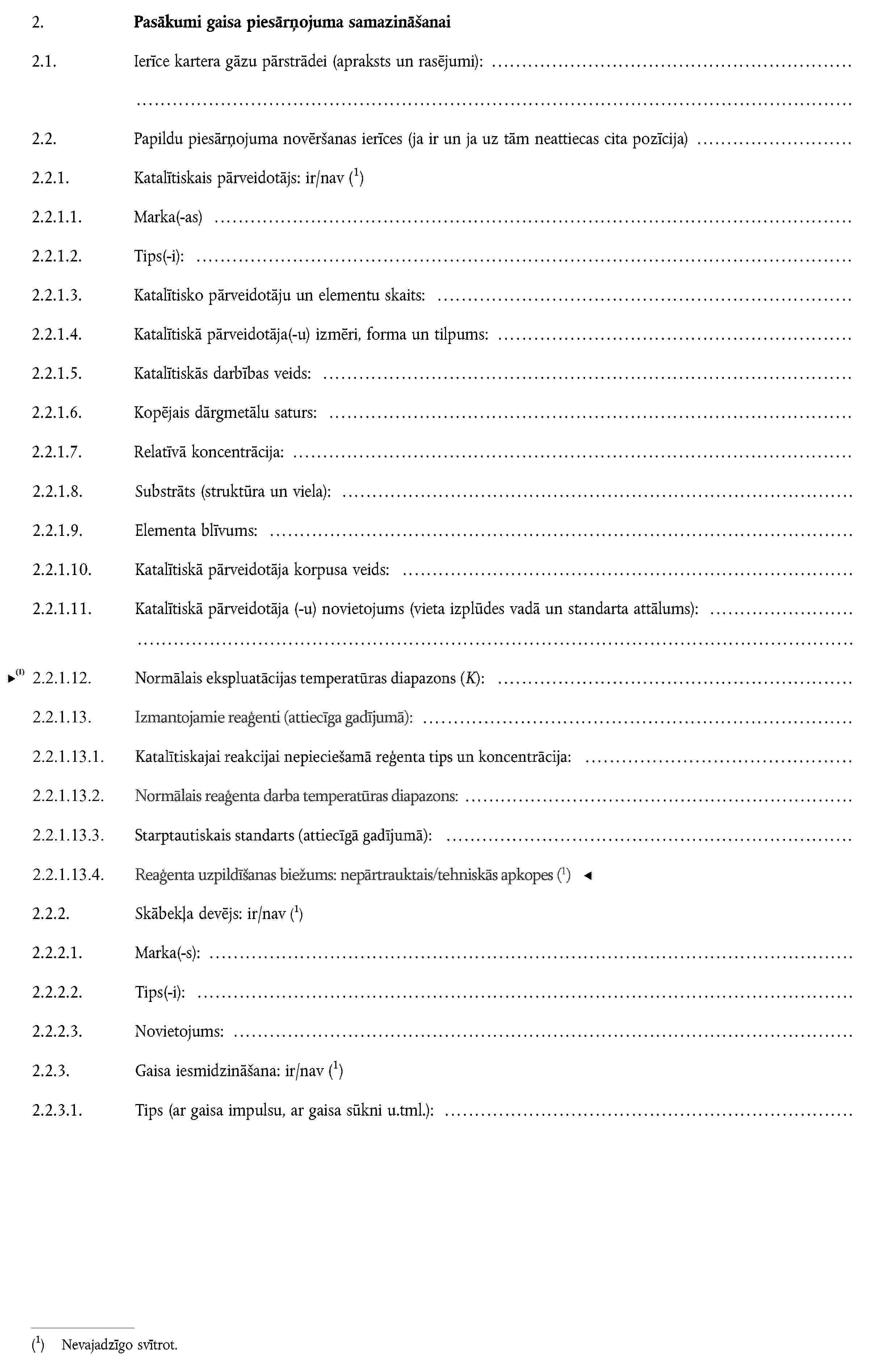 2. Pasākumi gaisa piesārņojuma samazināšanai2.1. Ierīce kartera gāzu pārstrādei (apraksts un rasējumi):2.2. Papildu piesārņojuma novēršanas ierīces (ja ir un ja uz tām neattiecas cita pozīcija)2.2.1. Katalītiskais pārveidotājs: ir/navNevajadzīgo svītrot.2.2.1.1. Marka(-as)2.2.1.2. Tips(-i):2.2.1.3. Katalītisko pārveidotāju un elementu skaits:2.2.1.4. Katalītiskā pārveidotāja(-u) izmēri, forma un tilpums:2.2.1.5. Katalītiskās darbības veids:2.2.1.6. Kopējais dārgmetālu saturs:2.2.1.7. Relatīvā koncentrācija:2.2.1.8. Substrāts (struktūra un viela):2.2.1.9. Elementa blīvums:2.2.1.10. Katalītiskā pārveidotāja korpusa veids:2.2.1.11. Katalītiskā pārveidotāja (-u) novietojums (vieta izplūdes vadā un standarta attālums):2.2.2. Skābekļa devējs: ir/navNevajadzīgo svītrot.2.2.2.1. Marka(-s):2.2.2.2. Tips(-i):2.2.2.3. Novietojums:2.2.3. Gaisa iesmidzināšana: ir/navNevajadzīgo svītrot.2.2.3.1. Tips (ar gaisa impulsu, ar gaisa sūkni u.tml.):