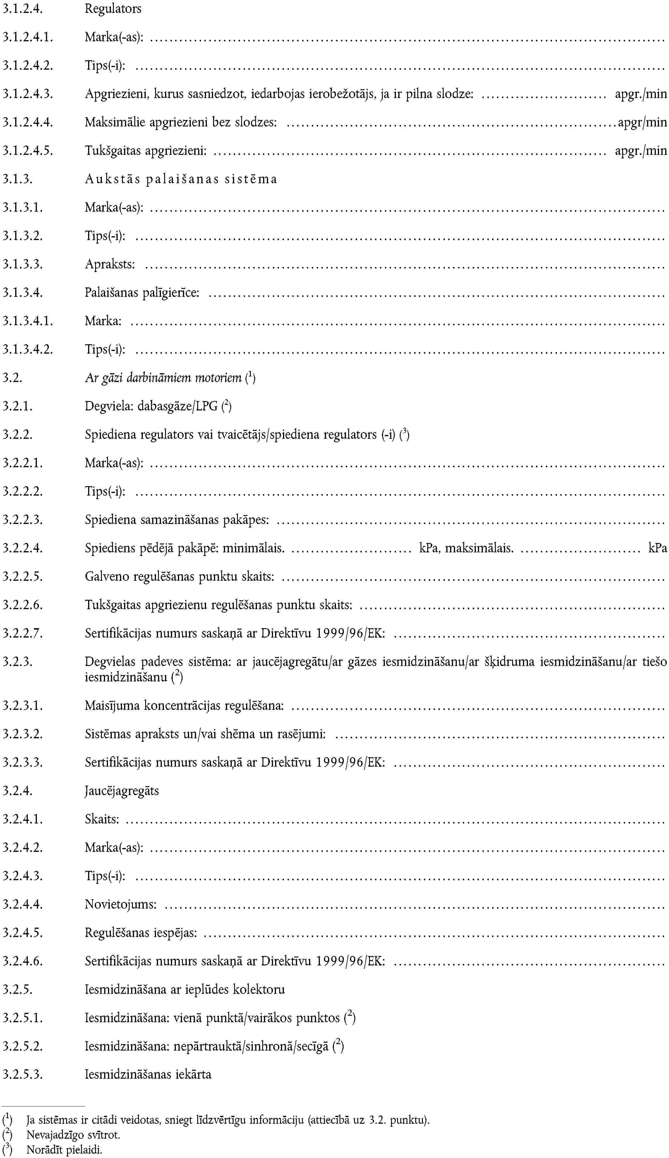 3.1.2.4. Regulators3.1.2.4.1. Marka(-as):3.1.2.4.2. Tips(-i):3.1.2.4.3. Apgriezieni, kurus sasniedzot, iedarbojas ierobežotājs, ja ir pilna slodze: apgr./min3.1.2.4.4. Maksimālie apgriezieni bez slodzes: apgr/min3.1.2.4.5. Tukšgaitas apgriezieni: apgr./min3.1.3. Aukstās palaišanas sistēma3.1.3.1. Marka(-as):3.1.3.2. Tips(-i):3.1.3.3. Apraksts:3.1.3.4. Palaišanas palīgierīce:3.1.3.4.1. Marka:3.1.3.4.2. Tips(-i):3.2. Ar gāzi darbināmiem motoriemJa sistēmas ir citādi veidotas, sniegt līdzvērtīgu informāciju (attiecībā uz 3.2. punktu).3.2.1. Degviela: dabasgāze/LPGNevajadzīgo svītrot.3.2.2. Spiediena regulators vai tvaicētājs/spiediena regulators (-i)Norādīt pielaidi.3.2.2.1. Marka(-as):3.2.2.2. Tips(-i):3.2.2.3. Spiediena samazināšanas pakāpes:3.2.2.4. Spiediens pēdējā pakāpē: minimālais. kPa, maksimālais. kPa3.2.2.5. Galveno regulēšanas punktu skaits:3.2.2.6. Tukšgaitas apgriezienu regulēšanas punktu skaits:3.2.2.7. Sertifikācijas numurs saskaņā ar Direktīvu 1999/96/EK:3.2.3. Degvielas padeves sistēma: ar jaucējagregātu/ar gāzes iesmidzināšanu/ar šķidruma iesmidzināšanu/ar tiešo iesmidzināšanuNevajadzīgo svītrot.3.2.3.1. Maisījuma koncentrācijas regulēšana:3.2.3.2. Sistēmas apraksts un/vai shēma un rasējumi:3.2.3.3. Sertifikācijas numurs saskaņā ar Direktīvu 1999/96/EK:3.2.4. Jaucējagregāts3.2.4.1. Skaits:3.2.4.2. Marka(-as):3.2.4.3. Tips(-i):3.2.4.4. Novietojums:3.2.4.5. Regulēšanas iespējas:3.2.4.6. Sertifikācijas numurs saskaņā ar Direktīvu 1999/96/EK:3.2.5. Iesmidzināšana ar ieplūdes kolektoru3.2.5.1. Iesmidzināšana: vienā punktā/vairākos punktosNevajadzīgo svītrot.3.2.5.2. Iesmidzināšana: nepārtrauktā/sinhronā/secīgāNevajadzīgo svītrot.3.2.5.3. Iesmidzināšanas iekārta