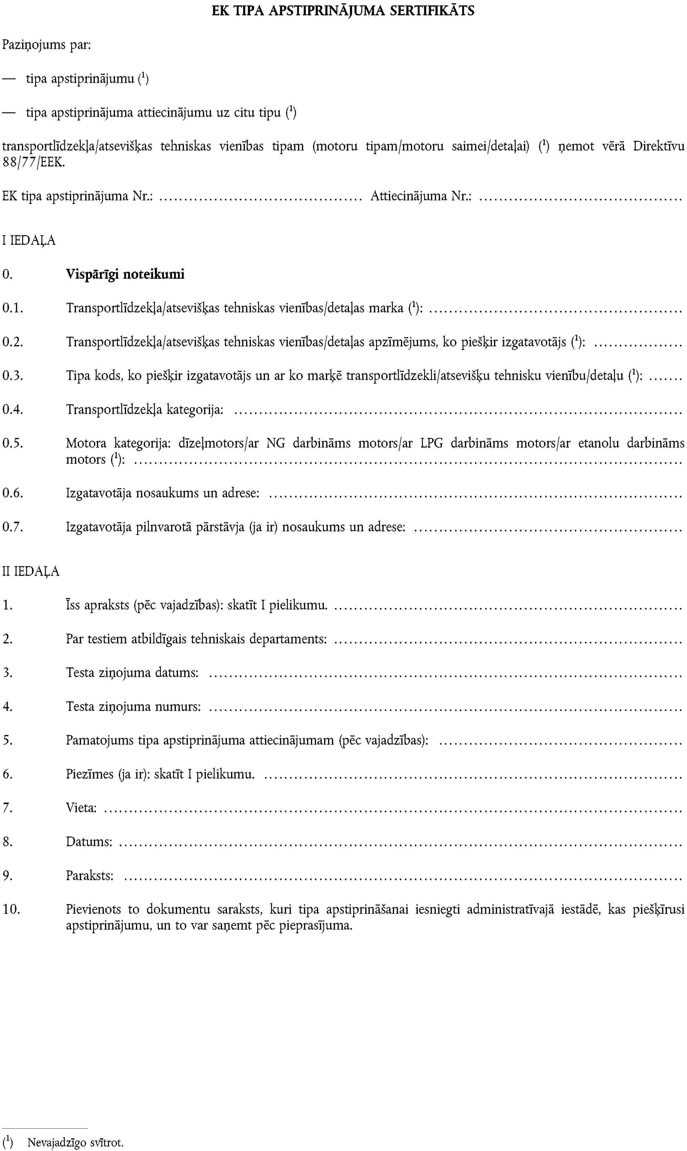 EK TIPA APSTIPRINĀJUMA SERTIFIKĀTSPaziņojums par:tipa apstiprinājumuNevajadzīgo svītrot.tipa apstiprinājuma attiecinājumu uz citu tipuNevajadzīgo svītrot.transportlīdzekļa/atsevišķas tehniskas vienības tipam (motoru tipam/motoru saimei/detaļai)Nevajadzīgo svītrot. ņemot vērā Direktīvu 88/77/EEK.EK tipa apstiprinājuma Nr.: Attiecinājuma Nr.:I IEDAĻA0. Vispārīgi noteikumi0.1. Transportlīdzekļa/atsevišķas tehniskas vienības/detaļas markaNevajadzīgo svītrot.:0.2. Transportlīdzekļa/atsevišķas tehniskas vienības/detaļas apzīmējums, ko piešķir izgatavotājsNevajadzīgo svītrot.:0.3. Tipa kods, ko piešķir izgatavotājs un ar ko marķē transportlīdzekli/atsevišķu tehnisku vienību/detaļuNevajadzīgo svītrot.:0.4. Transportlīdzekļa kategorija:0.5. Motora kategorija: dīzeļmotors/ar NG darbināms motors/ar LPG darbināms motors/ar etanolu darbināms motorsNevajadzīgo svītrot.:0.6. Izgatavotāja nosaukums un adrese:0.7. Izgatavotāja pilnvarotā pārstāvja (ja ir) nosaukums un adrese:II IEDAĻA1. Īss apraksts (pēc vajadzības): skatīt I pielikumu.2. Par testiem atbildīgais tehniskais departaments:3. Testa ziņojuma datums:4. Testa ziņojuma numurs:5. Pamatojums tipa apstiprinājuma attiecinājumam (pēc vajadzības):6. Piezīmes (ja ir): skatīt I pielikumu.7. Vieta:8. Datums:9. Paraksts:10. Pievienots to dokumentu saraksts, kuri tipa apstiprināšanai iesniegti administratīvajā iestādē, kas piešķīrusi apstiprinājumu, un to var saņemt pēc pieprasījuma.