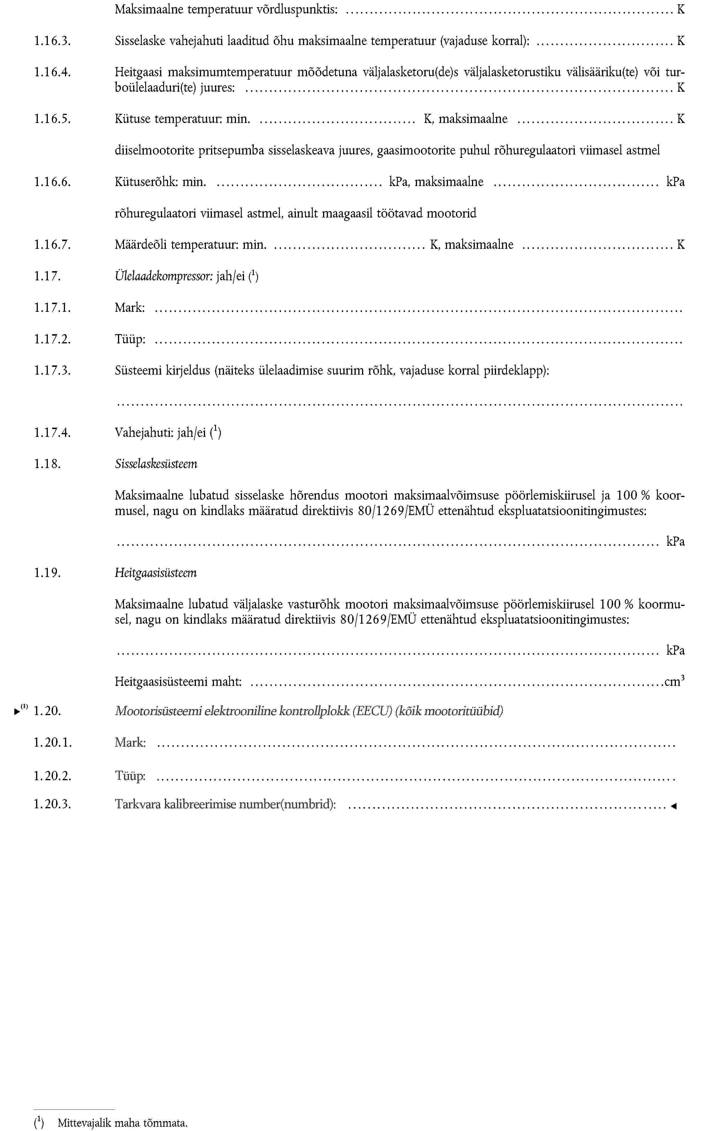 Maksimaalne temperatuur võrdluspunktis: K1.16.3. Sisselaske vahejahuti laaditud õhu maksimaalne temperatuur (vajaduse korral): K1.16.4. Heitgaasi maksimumtemperatuur mõõdetuna väljalasketoru(de)s väljalasketorustiku välisääriku(te) või turboülelaaduri(te) juures: K1.16.5. Kütuse temperatuur: min. K, maksimaalne Kdiiselmootorite pritsepumba sisselaskeava juures, gaasimootorite puhul rõhuregulaatori viimasel astmel1.16.6. Kütuserõhk: min. kPa, maksimaalne kParõhuregulaatori viimasel astmel, ainult maagaasil töötavad mootorid1.16.7. Määrdeõli temperatuur: min. K, maksimaalne K1.17. Ülelaadekompressor: jah/eiMittevajalik maha tõmmata.1.17.1. Mark:1.17.2. Tüüp:1.17.3. Süsteemi kirjeldus (näiteks ülelaadimise suurim rõhk, vajaduse korral piirdeklapp):1.17.4. Vahejahuti: jah/eiMittevajalik maha tõmmata.1.18. SisselaskesüsteemMaksimaalne lubatud sisselaske hõrendus mootori maksimaalvõimsuse pöörlemiskiirusel ja 100 % koormusel, nagu on kindlaks määratud direktiivis 80/1269/EMÜ ettenähtud ekspluatatsioonitingimustes:kPa1.19. HeitgaasisüsteemMaksimaalne lubatud väljalaske vasturõhk mootori maksimaalvõimsuse pöörlemiskiirusel 100 % koormusel, nagu on kindlaks määratud direktiivis 80/1269/EMÜ ettenähtud ekspluatatsioonitingimustes:kPaHeitgaasisüsteemi maht: cm3