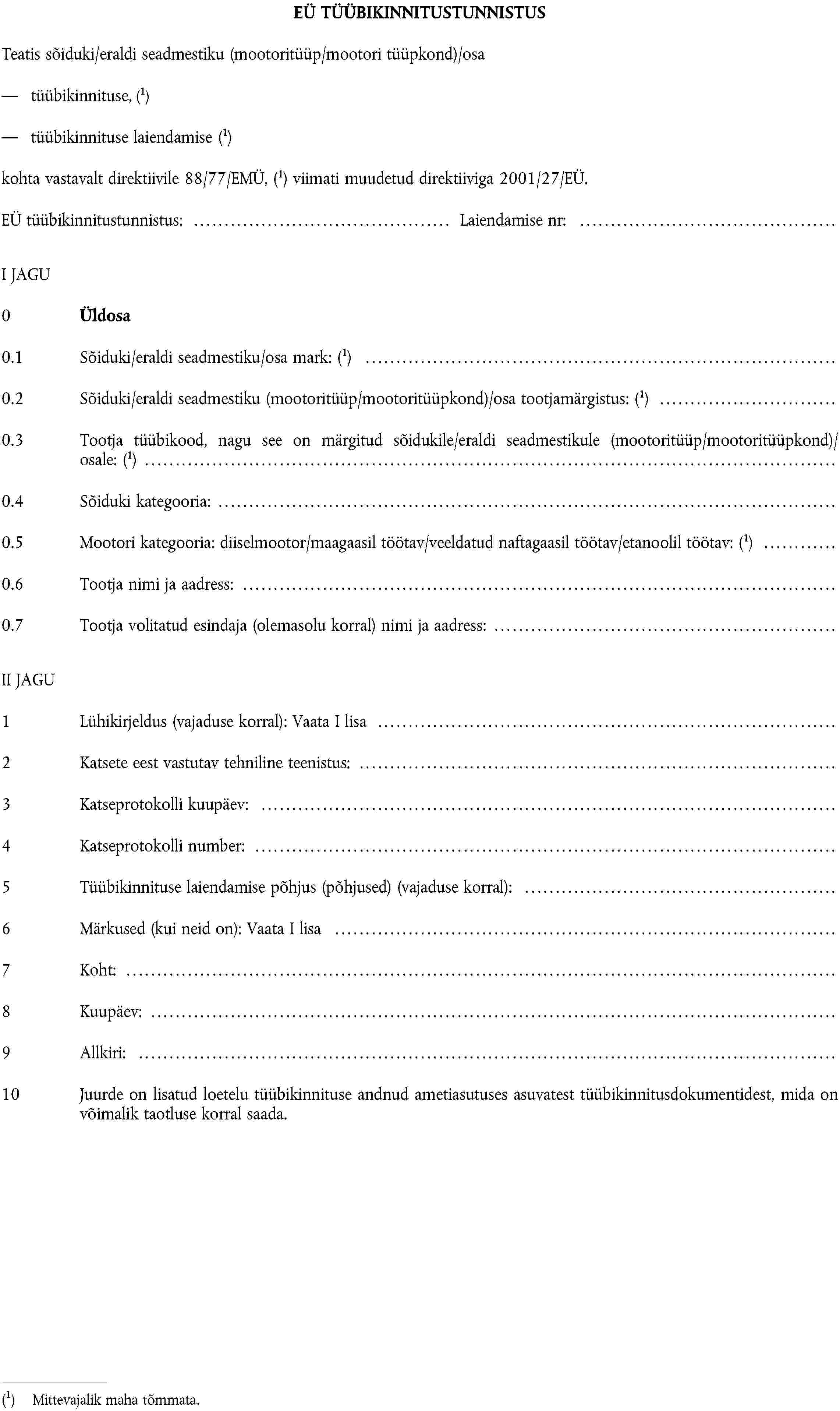 EÜ TÜÜBIKINNITUSTUNNISTUSTeatis sõiduki/eraldi seadmestiku (mootoritüüp/mootori tüüpkond)/osatüübikinnituse,Mittevajalik maha tõmmata.tüübikinnituse laiendamiseMittevajalik maha tõmmata.kohta vastavalt direktiivile 88/77/EMÜ,Mittevajalik maha tõmmata. viimati muudetud direktiiviga 2001/27/EÜ.EÜ tüübikinnitustunnistus: Laiendamise nr:I JAGU0 Üldosa0.1 Sõiduki/eraldi seadmestiku/osa mark:Mittevajalik maha tõmmata.0.2 Sõiduki/eraldi seadmestiku (mootoritüüp/mootoritüüpkond)/osa tootjamärgistus:Mittevajalik maha tõmmata.0.3 Tootja tüübikood, nagu see on märgitud sõidukile/eraldi seadmestikule (mootoritüüp/mootoritüüpkond)/osale:Mittevajalik maha tõmmata.0.4 Sõiduki kategooria:0.5 Mootori kategooria: diiselmootor/maagaasil töötav/veeldatud naftagaasil töötav/etanoolil töötav:Mittevajalik maha tõmmata.0.6 Tootja nimi ja aadress:0.7 Tootja volitatud esindaja (olemasolu korral) nimi ja aadress:II JAGU1 Lühikirjeldus (vajaduse korral): Vaata I lisa2 Katsete eest vastutav tehniline teenistus:3 Katseprotokolli kuupäev:4 Katseprotokolli number:5 Tüübikinnituse laiendamise põhjus (põhjused) (vajaduse korral):6 Märkused (kui neid on): Vaata I lisa7 Koht:8 Kuupäev:9 Allkiri:10 Juurde on lisatud loetelu tüübikinnituse andnud ametiasutuses asuvatest tüübikinnitusdokumentidest, mida on võimalik taotluse korral saada.