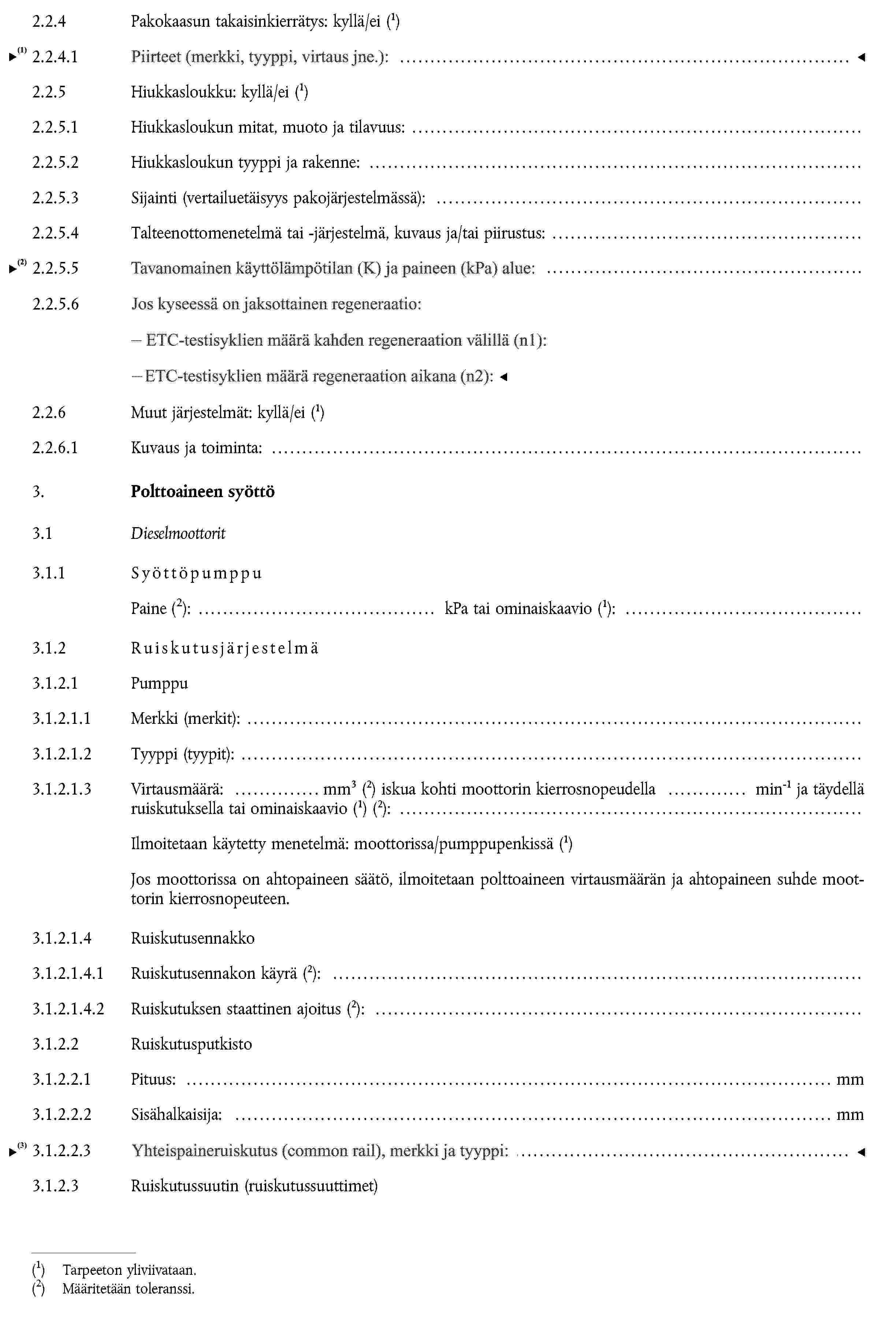 2.2.4 Pakokaasun takaisinkierrätys: kyllä/ei (1)2.2.4.1 Ominaisuudet (virtaama jne.):2.2.5 Hiukkasloukku: kyllä/ei (1)2.2.5.1 Hiukkasloukun mitat, muoto ja tilavuus:2.2.5.2 Hiukkasloukun tyyppi ja rakenne:2.2.5.3 Sijainti (vertailuetäisyys pakojärjestelmässä):2.2.5.4 Talteenottomenetelmä tai -järjestelmä, kuvaus ja/tai piirustus:2.2.6 Muut järjestelmät: kyllä/ei (1)2.2.6.1 Kuvaus ja toiminta:3. Polttoaineen syöttö3.1 Dieselmoottorit3.1.1 SyöttöpumppuPaineMääritetään toleranssi.: kPa tai ominaiskaavio (1):3.1.2 Ruiskutusjärjestelmä3.1.2.1 Pumppu3.1.2.1.1 Merkki (merkit):3.1.2.1.2 Tyyppi (tyypit):3.1.2.1.3 Virtausmäärä: mm3 (2) iskua kohti moottorin kierrosnopeudella min-1 ja täydellä ruiskutuksella tai ominaiskaavio (1) (2):Ilmoitetaan käytetty menetelmä: moottorissa/pumppupenkissä (1)Jos moottorissa on ahtopaineen säätö, ilmoitetaan polttoaineen virtausmäärän ja ahtopaineen suhde moottorin kierrosnopeuteen.3.1.2.1.4 Ruiskutusennakko3.1.2.1.4.1 Ruiskutusennakon käyrä (2):3.1.2.1.4.2 Ruiskutuksen staattinen ajoitus (2):3.1.2.2 Ruiskutusputkisto3.1.2.2.1 Pituus: mm3.1.2.2.2 Sisähalkaisija: mm3.1.2.3 Ruiskutussuutin (ruiskutussuuttimet)