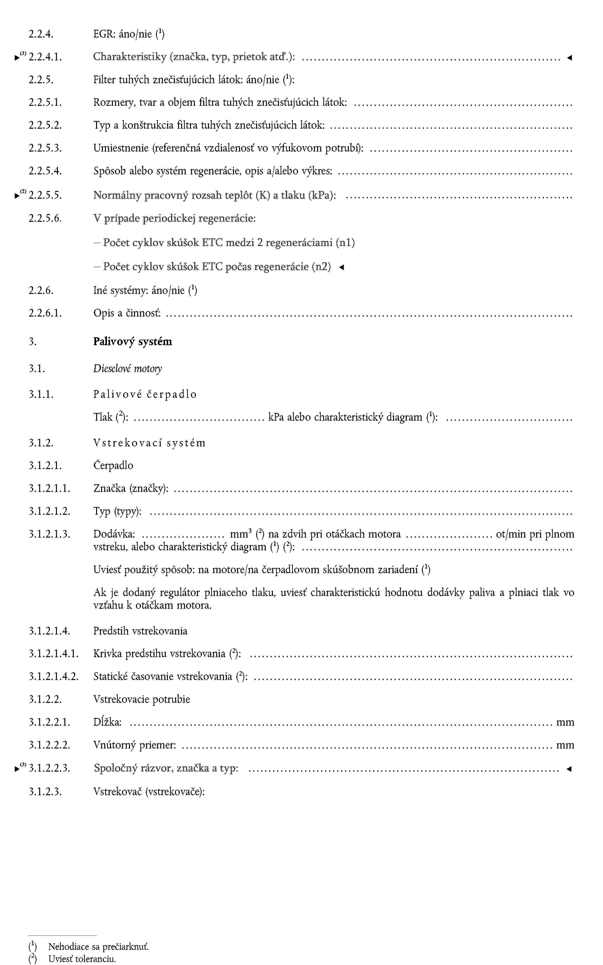 2.2.4. EGR: áno/nie (1)2.2.4.1. Charakteristiky (prietok atď.):2.2.5. Filter tuhých znečisťujúcich látok: áno/nie (1):2.2.5.1. Rozmery, tvar a objem filtra tuhých znečisťujúcich látok:2.2.5.2. Typ a konštrukcia filtra tuhých znečisťujúcich látok:2.2.5.3. Umiestnenie (referenčná vzdialenosť vo výfukovom potrubí):2.2.5.4. Spôsob alebo systém regenerácie, opis a/alebo výkres:2.2.6. Iné systémy: áno/nie (1)2.2.6.1. Opis a činnosť:3.Palivový systém3.1.Dieselové motory3.1.1. Palivové čerpadloTlakUviesť toleranciu.: kPa alebo charakteristický diagram (1):3.1.2. Vstrekovací systém3.1.2.1. Čerpadlo3.1.2.1.1. Značka (značky):3.1.2.1.2. Typ (typy):3.1.2.1.3.Dodávka: mm3 (2) na zdvih pri otáčkach motora ot/min pri plnom vstreku, alebo charakteristický diagram (1) (2):Uviesť použitý spôsob: na motore/na čerpadlovom skúšobnom zariadení (1)Ak je dodaný regulátor plniaceho tlaku, uviesť charakteristickú hodnotu dodávky paliva a plniaci tlak vo vzťahu k otáčkam motora.3.1.2.1.4. Predstih vstrekovania3.1.2.1.4.1. Krivka predstihu vstrekovania (2):3.1.2.1.4.2. Statické časovanie vstrekovania (2):3.1.2.2. Vstrekovacie potrubie3.1.2.2.1. Dĺžka: mm3.1.2.2.2. Vnútorný priemer: mm3.1.2.3. Vstrekovač (vstrekovače):