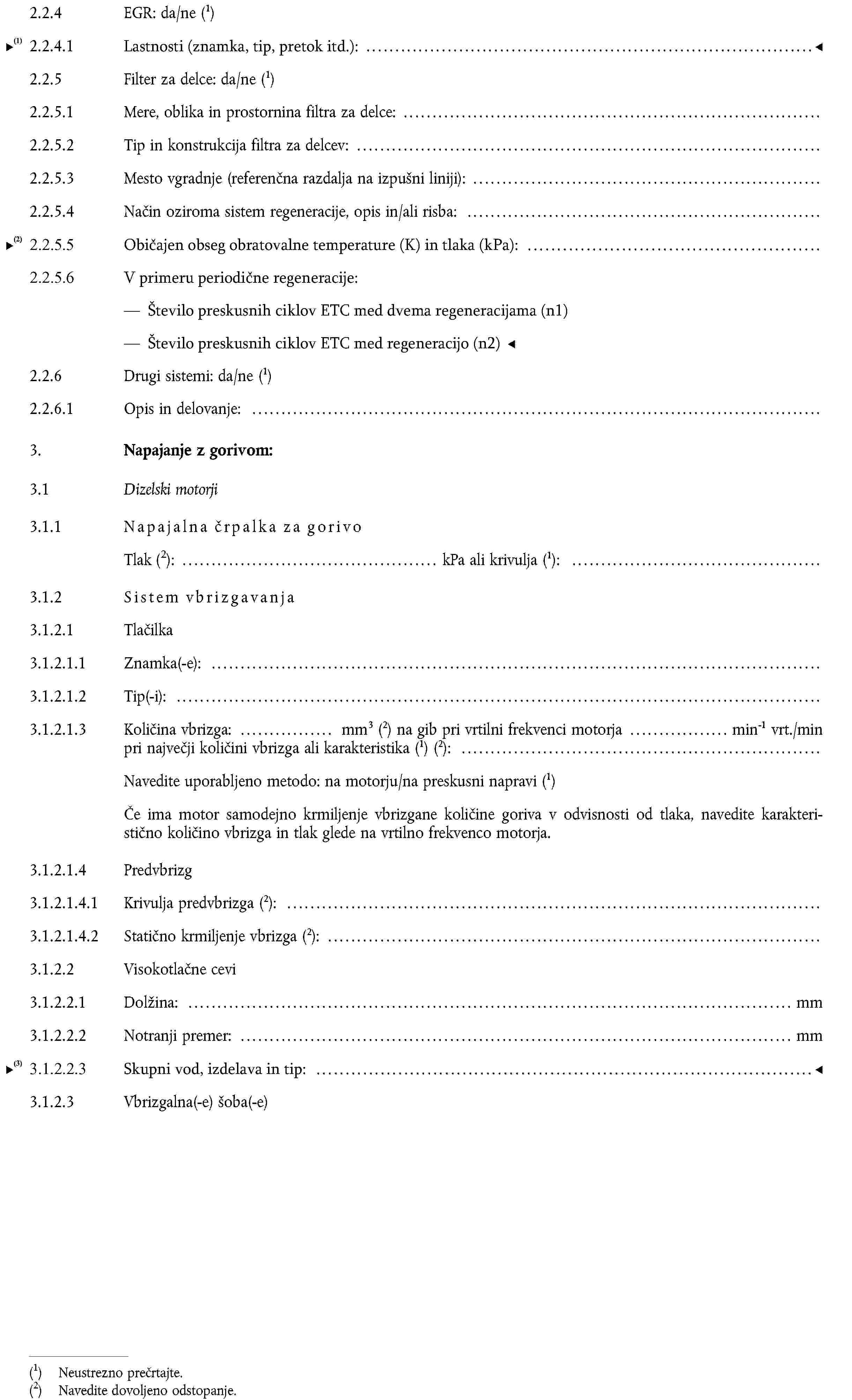 2.2.4 EGR: da/ne (1)2.2.4.1 Značilnosti (stopnja pretoka itd):2.2.5 Filter za delce: da/ne (1)2.2.5.1 Mere, oblika in prostornina filtra za delce:2.2.5.2 Tip in konstrukcija filtra za delcev:2.2.5.3 Mesto vgradnje (referenčna razdalja na izpušni liniji):2.2.5.4 Način oziroma sistem regeneracije, opis in/ali risba:2.2.6 Drugi sistemi: da/ne (1)2.2.6.1 Opis in delovanje:3.Napajanje z gorivom:3.1Dizelski motorji3.1.1 Napajalna črpalka za gorivoTlakNavedite dovoljeno odstopanje.: kPa ali krivulja (1):3.1.2 Sistem vbrizgavanja3.1.2.1 Tlačilka3.1.2.1.1 Znamka(-e):3.1.2.1.2 Tip(-i):3.1.2.1.3 Količina vbrizga: mm3 (2) na gib pri vrtilni frekvenci motorja min-1 vrt./min pri največji količini vbrizga ali karakteristika (1) (2):Navedite uporabljeno metodo: na motorju/na preskusni napravi (1)Če ima motor samodejno krmiljenje vbrizgane količine goriva v odvisnosti od tlaka, navedite karakteristično količino vbrizga in tlak glede na vrtilno frekvenco motorja.3.1.2.1.4 Predvbrizg3.1.2.1.4.1 Krivulja predvbrizga (2):3.1.2.1.4.2 Statično krmiljenje vbrizga (2):3.1.2.2 Visokotlačne cevi3.1.2.2.1 Dolžina: mm3.1.2.2.2 Notranji premer: mm3.1.2.3 Vbrizgalna(-e) šoba(-e)