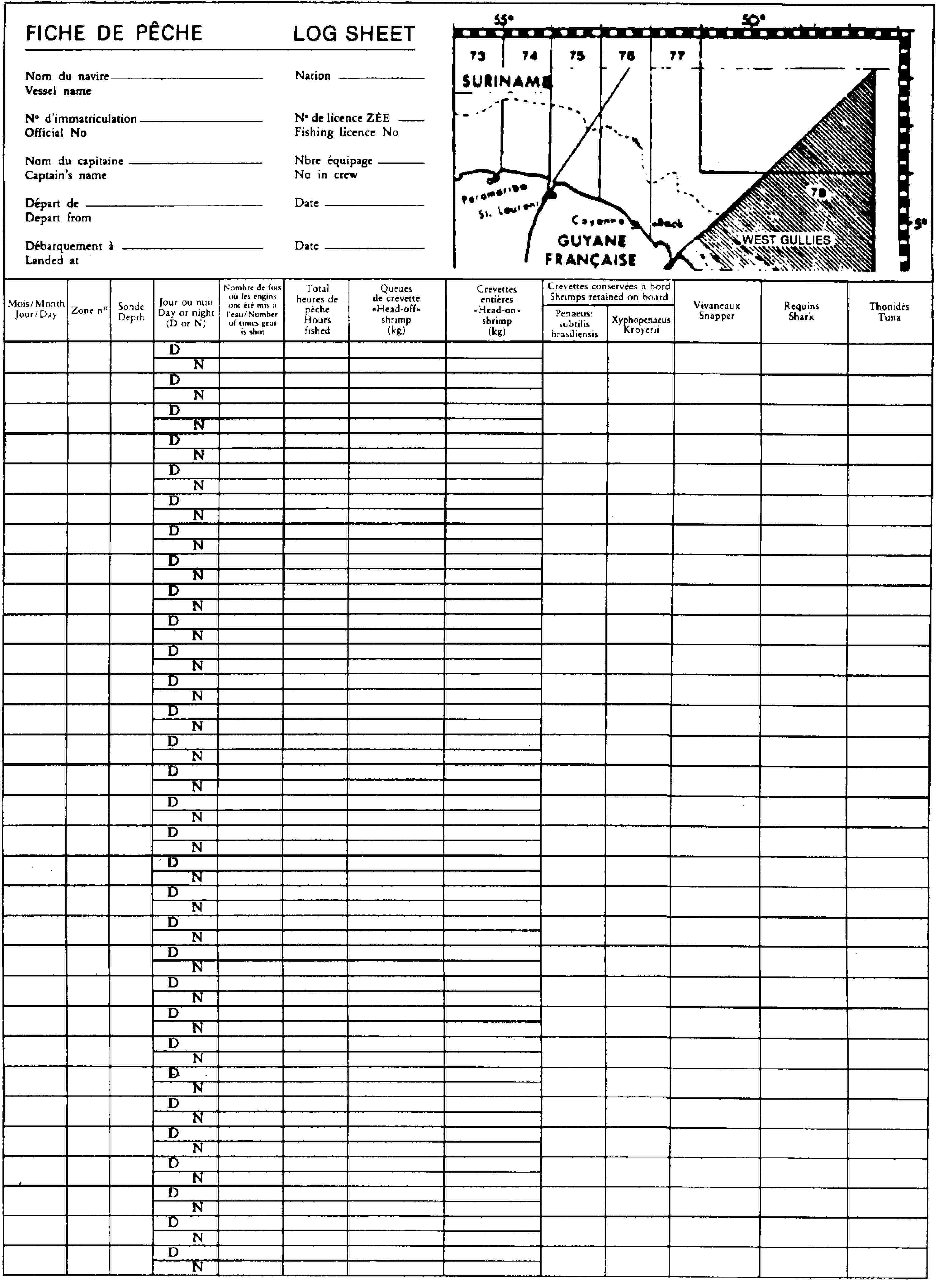 FICHE DE PÊCHELOG SHEETNom du navireVessel nameNationNo d'immatriculationOfficial NoNo de licence ZEEFishing licence NoNom du capitaineCaptain's nameNbre équipageNo in crewDépart deDepart fromDateDébarquement àLanded atDateMois/MonthJour/DayZone noSondeDepthJour ou nuitDay or night(D or N)Nombre de fois où les engins ont été mis à l'eau/Number of times gear is shotTotal heures de pècheHours fishedQueues de crevette«Head-off» shrimp(kg)Crevettes entières«Head-on» shrimp(kg)Crevettes conservées à bordShrimps retained on boardPenaeus: subtilis brasiliensisXyphopenaeus KroyeriiVivaneauxSnapperRequinsSharkThonidésTunaDNDNDNDNDNDNDNDNDNDNDNDNDNDNDNDNDNDNDNDNDNDNDNDNDNDNDNDNDNDN