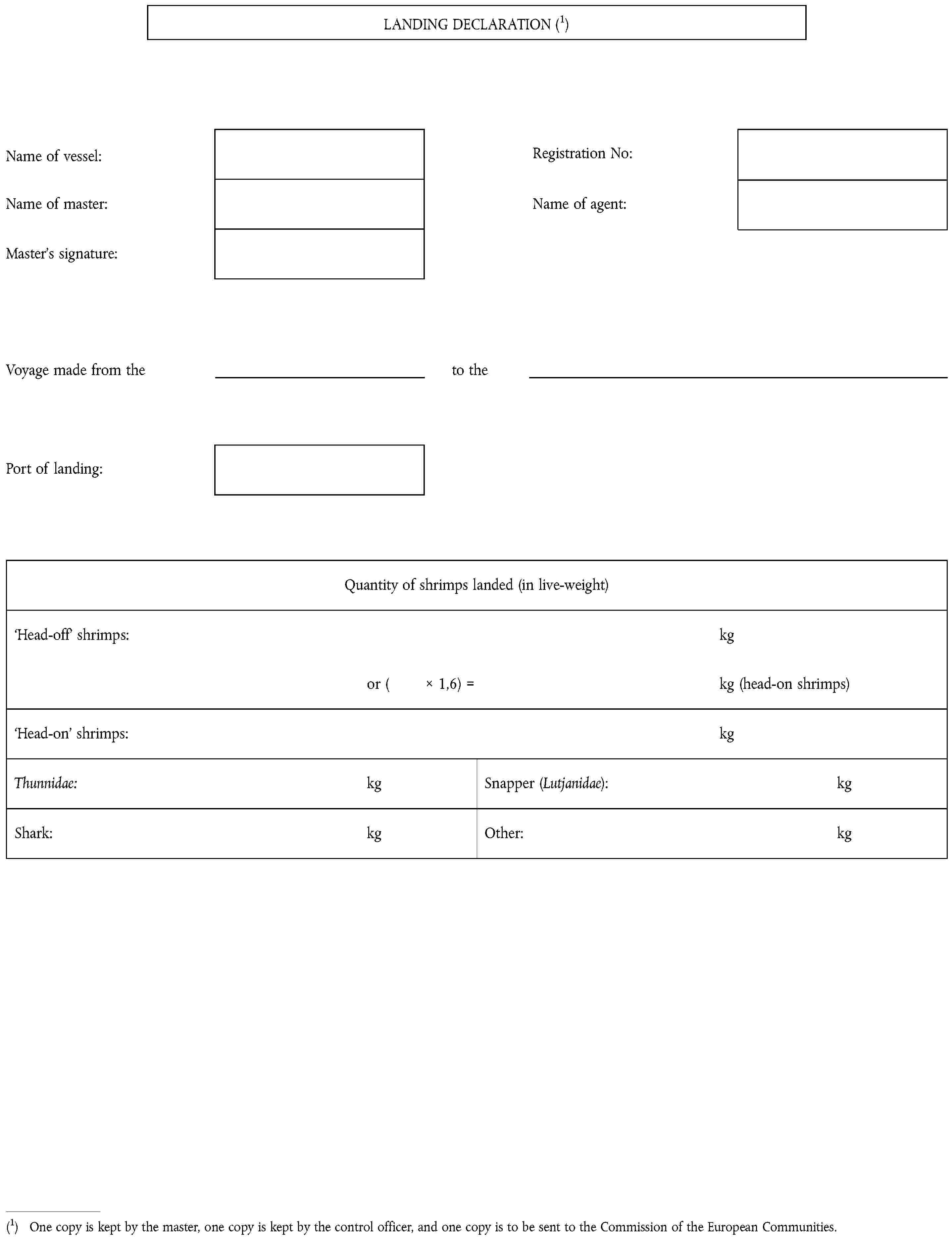 (1) One copy is kept by the master, one copy is kept by the control officer, and one copy is to be sent to the Commission of the European Communities.LANDING DECLARATION (1)Name of vessel:Registration No:Name of master:Name of agent:Master's signature:Voyage made from theto thePort of landing:Quantity of shrimps landed (in live-weight)Head-off shrimps:kgor ( × 1,6) =kg (head-on shrimps)Head-on shrimps:kgThunnidae:kgSnapper (Lutjanidae):kgShark:kgOther:kg