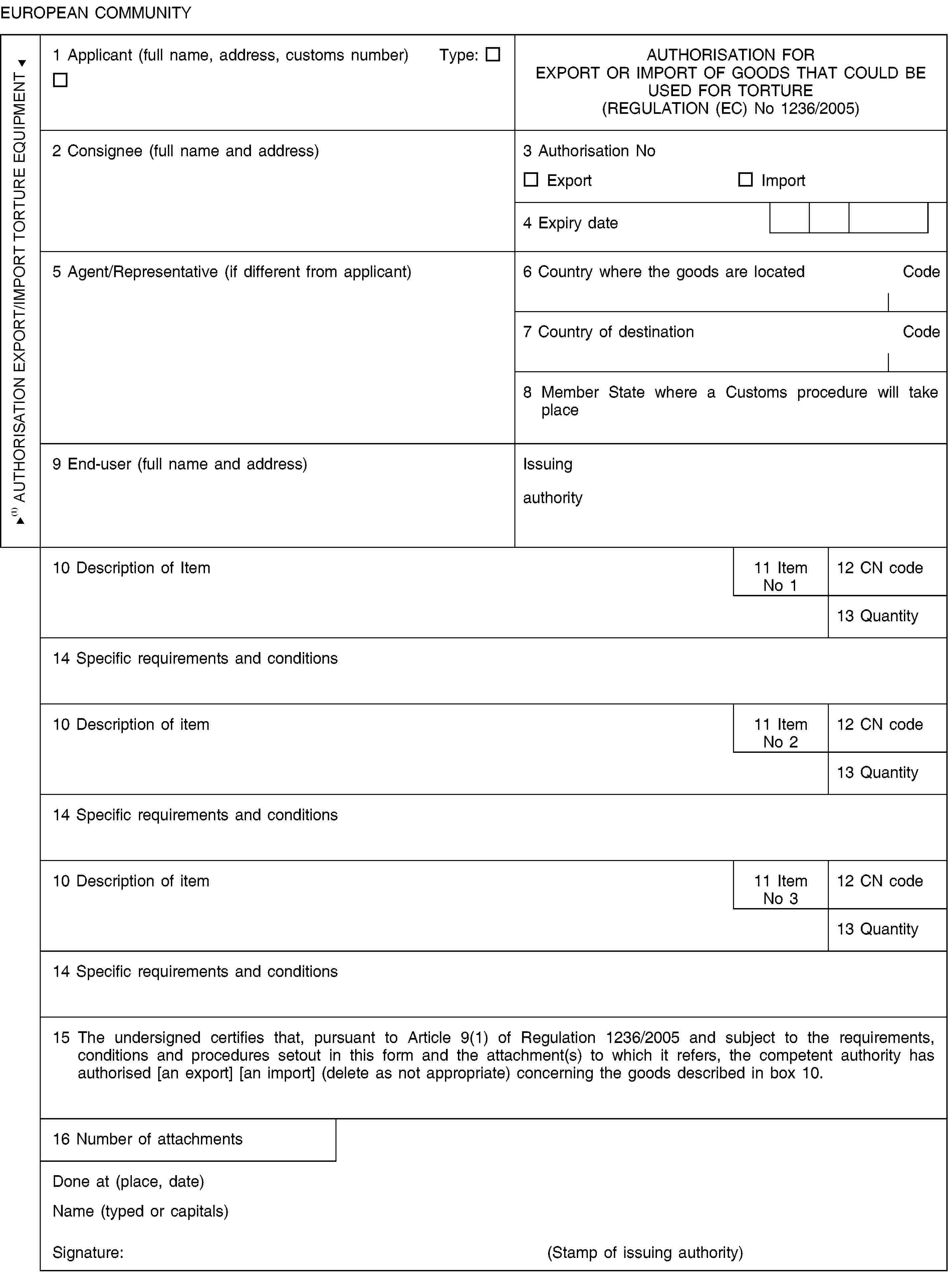 EUROPEAN COMMUNITYAUTHORISATION EXPORT/IMPORT TORTURE EQUIPMENT1 Applicant (full name, address, customs number) Type:AUTHORISATION FOREXPORT OR IMPORT OF GOODS THAT COULD BE USED FOR TORTURE(REGULATION (EC) No 1236/2005)2 Consignee (full name and address)3 Authorisation NoExportImport4 Expiry date5 Agent/Representative (if different from applicant)6 Country where the goods are locatedCode7 Country of destinationCode8 Member State where a Customs procedure will take place9 End-user (full name and address)Issuing authority10 Description of Item11 Item No 112 CN code13 Quantity14 Specific requirements and conditions10 Description of item11 Item No 212 CN code13 Quantity14 Specific requirements and conditions10 Description of item11 Item No 312 CN code13 Quantity14 Specific requirements and conditions15 The undersigned certifies that, pursuant to Article 9(1) of Regulation 1236/2005 and subject to the requirements, conditions and procedures setout in this form and the attachment(s) to which it refers, the competent authority has authorised [an export] [an import] (delete as not appropriate) concerning the goods described in box 10.16 Number of attachmentsDone at (place, date)Name (typed or capitals)Signature:(Stamp of issuing authority)