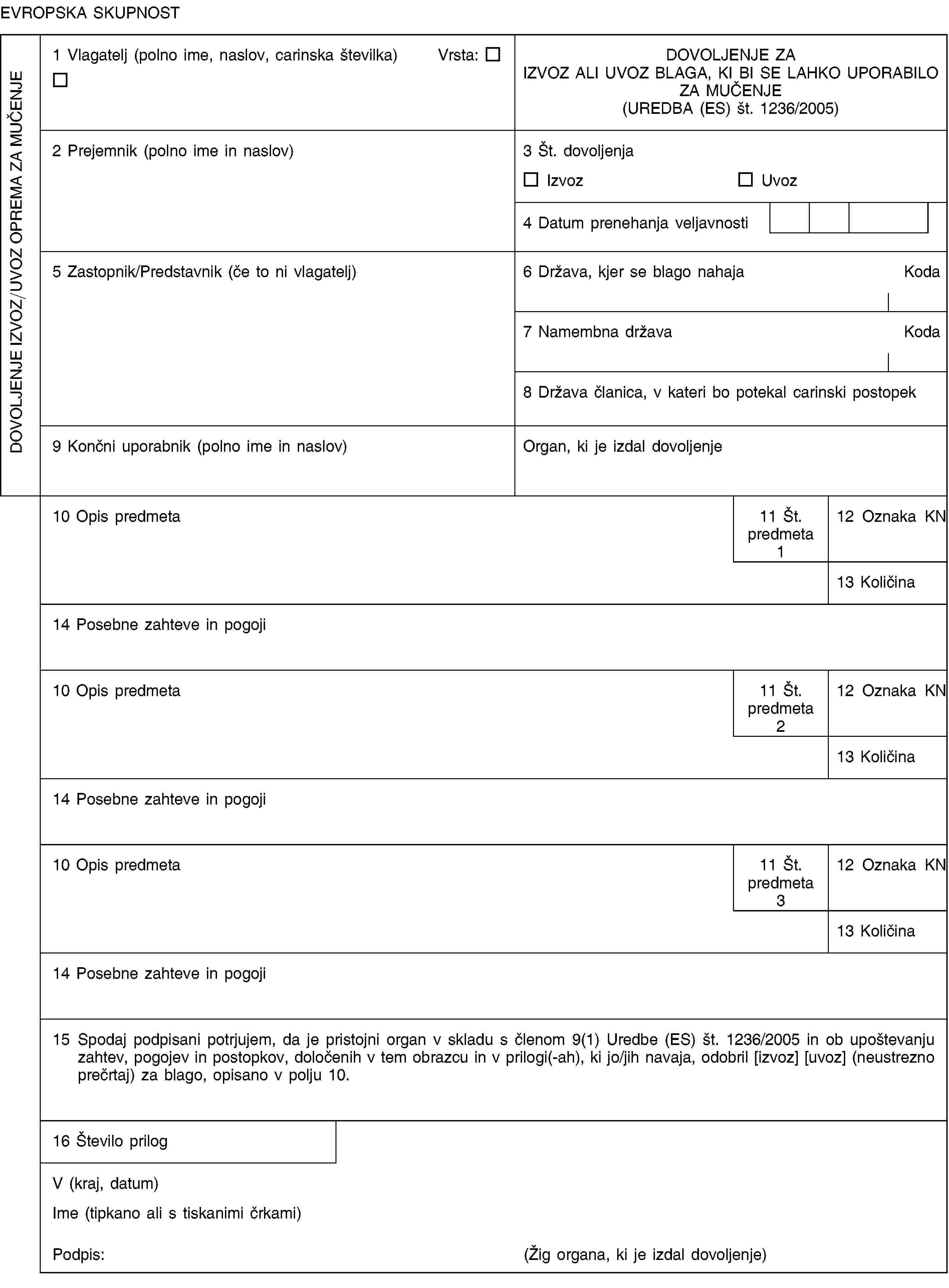 EVROPSKA SKUPNOSTDOVOLJENJE IZVOZ/UVOZ OPREMA ZA MUČENJE1 Vlagatelj (polno ime, naslov, carinska številka) Vrsta:DOVOLJENJE ZAIZVOZ ALI UVOZ BLAGA, KI BI SE LAHKO UPORABILO ZA MUČENJE(UREDBA (ES) št. 1236/2005)2 Prejemnik (polno ime in naslov)3 Št. dovoljenjaIzvozUvoz4 Datum prenehanja veljavnosti5 Zastopnik/Predstavnik (če to ni vlagatelj)6 Država, kjer se blago nahajaKoda7 Namembna državaKoda8 Država članica, v kateri bo potekal carinski postopek9 Končni uporabnik (polno ime in naslov)Organ, ki je izdal dovoljenje10 Opis predmeta11 Št. predmeta 112 Oznaka KN13 Količina14 Posebne zahteve in pogoji10 Opis predmeta11 Št. predmeta 212 Oznaka KN13 Količina14 Posebne zahteve in pogoji10 Opis predmeta11 Št. predmeta 312 Oznaka KN13 Količina14 Posebne zahteve in pogoji15 Spodaj podpisani potrjujem, da je pristojni organ v skladu s členom 9(1) Uredbe (ES) št. 1236/2005 in ob upoštevanju zahtev, pogojev in postopkov, določenih v tem obrazcu in v prilogi(-ah), ki jo/jih navaja, odobril [izvoz] [uvoz] (neustrezno prečrtaj) za blago, opisano v polju 10.16 Število prilogV (kraj, datum)Ime (tipkano ali s tiskanimi črkami)Podpis:(Žig organa, ki je izdal dovoljenje)