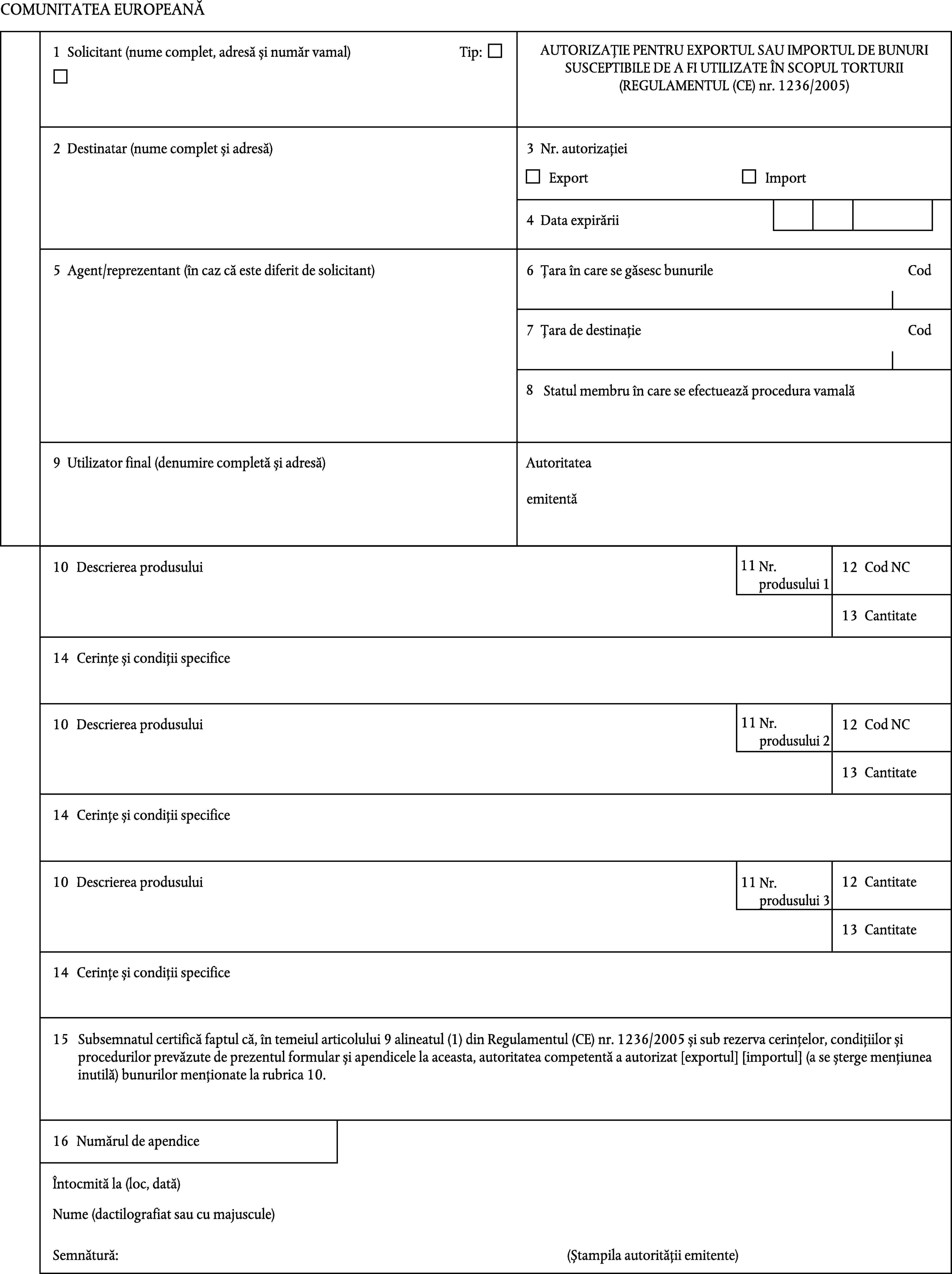 COMUNITATEA EUROPEANĂAUTORIZAȚIE PENTRU EXPORTUL SAU IMPORTUL DE BUNURI SUSCEPTIBILE DE A FI UTILIZATE ÎN SCOPUL TORTURII (REGULAMENTUL (CE) nr. 1236/2005)1Solicitant (nume complet, adresă și număr vamal)Tip:2Destinatar (nume complet și adresă)3Nr. autorizațieiExportImport4Data expirării5Agent/reprezentant (în caz că este diferit de solicitant)6Țara în care se găsesc bunurileCod7CodȚara de destinație8Statul membru în care se efectuează procedura vamală9Utilizator final (denumire completă și adresă)Autoritateaemitentă1110Descrierea produsuluiNr.produsului 112Cod NC13Cantitate14Cerințe și condiții specifice1110Descrierea produsuluiNr.produsului12Cod NC213Cantitate14Cerințe și condiții specifice12Cantitate10Descrierea produsului11Nr.produsului 313Cantitate14Cerințe și condiții specifice15Subsemnatul certifică faptul că, în temeiul articolului 9 alineatul (1) din Regulamentul (CE) nr. 1236/2005 și sub rezerva cerințelor, condițiilor și procedurilor prevăzute de prezentul formular și apendicele la aceasta, autoritatea competentă a autorizat [exportul] [importul] (a se șterge mențiunea inutilă) bunurilor menționate la rubrica 10.16Numărul de apendiceÎntocmită la (loc, dată)Nume (dactilografiat sau cu majuscule)Semnătură:(Ștampila autorității emitente)