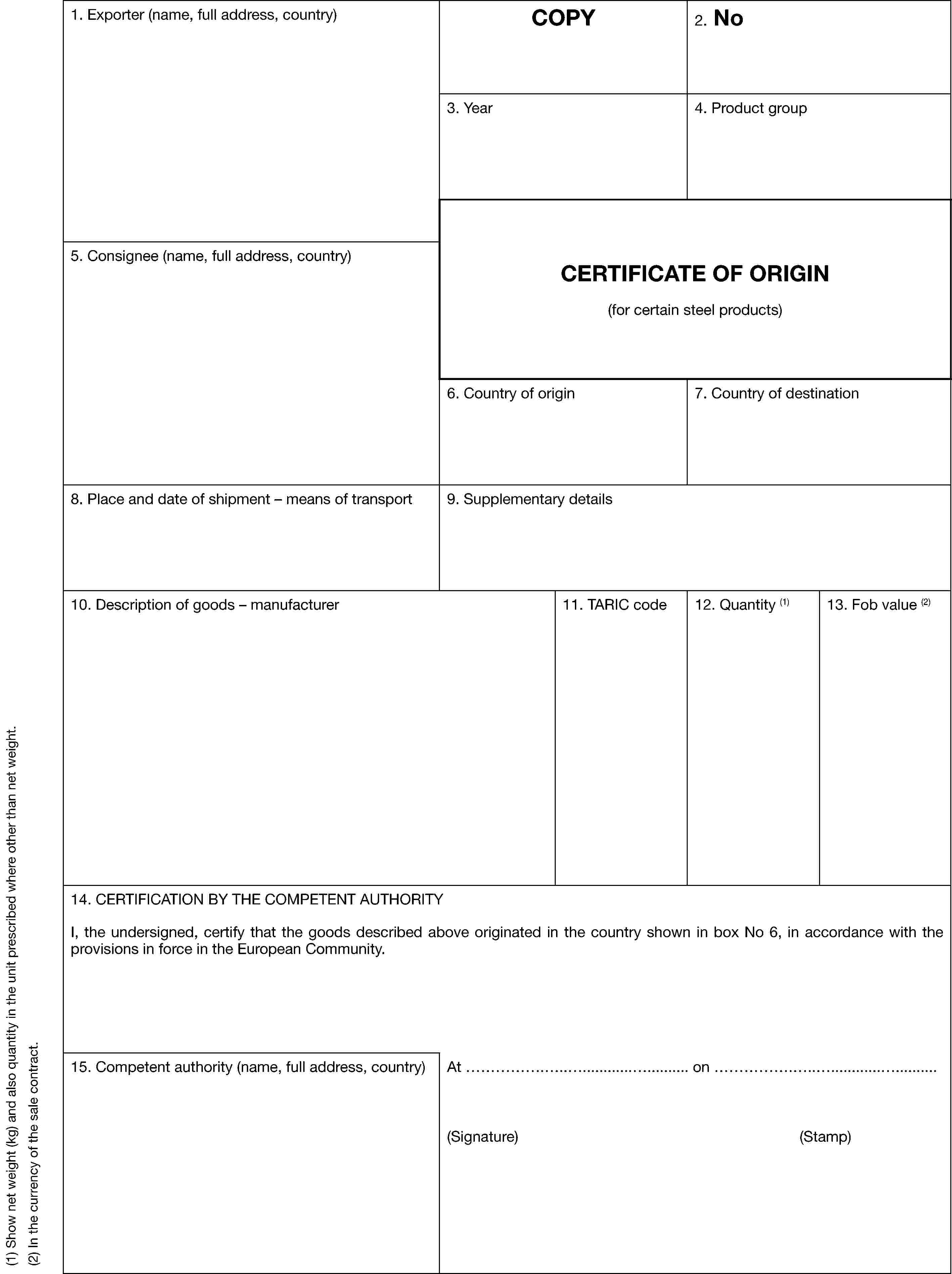 (1) Show net weight (kg) and also quantity in the unit prescribed where other than net weight.(2) In the currency of the sale contract.1. Exporter (name, full address, country)COPY2. No3. Year4. Product group5. Consignee (name, full address, country)CERTIFICATE OF ORIGIN(for certain steel products)6. Country of origin7. Country of destination8. Place and date of shipment — means of transport9. Supplementary details10. Description of goods — manufacturer11. TARIC code12. Quantity (1)13. Fob value (2)14. CERTIFICATION BY THE COMPETENT AUTHORITYI, the undersigned, certify that the goods described above originated in the country shown in box No 6, in accordance with the provisions in force in the European Community.15. Competent authority (name, full address, country)At …………………………………. on ………………………………………(Signature) (Stamp)