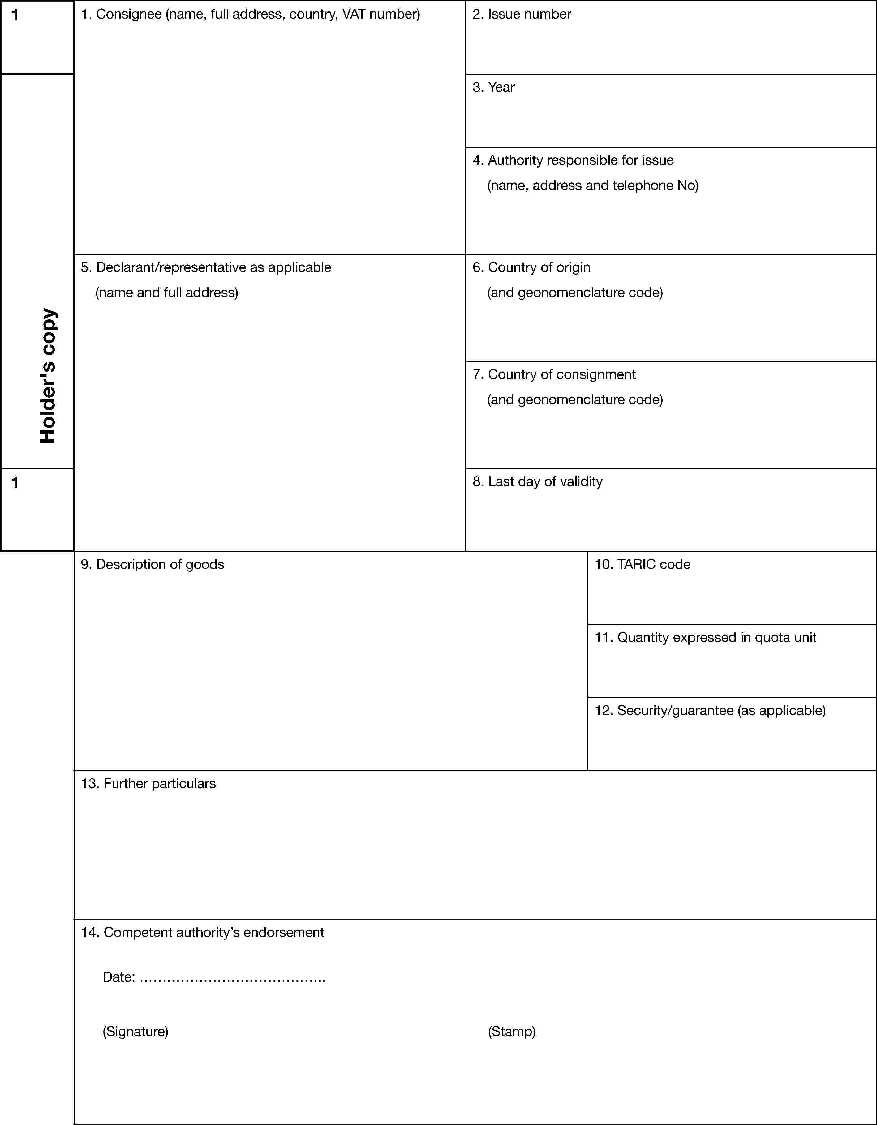 1Holder’s copy1. Consignee (name, full address, country, VAT number)2. Issue number3. Year4. Authority responsible for issue(name, address and telephone No)5. Declarant/representative as applicable(name and full address)6. Country of origin(and geonomenclature code)7. Country of consignment(and geonomenclature code)18. Last day of validity9. Description of goods10. TARIC code11. Quantity expressed in quota unit12. Security/guarantee (as applicable)13. Further particulars14. Competent authority’s endorsementDate: ………………………………….(Signature) (Stamp)