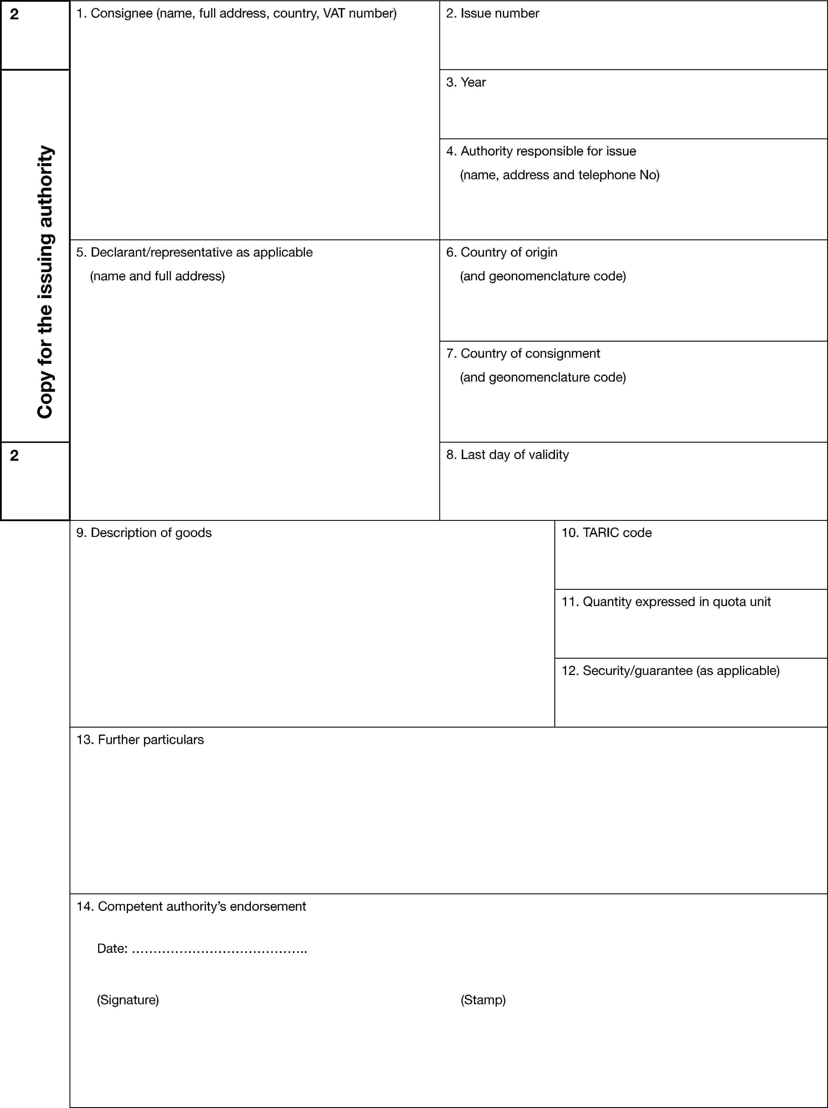2Copy for the issuing authority1. Consignee (name, full address, country, VAT number)2. Issue number3. Year4. Authority responsible for issue(name, address and telephone No)5. Declarant/representative as applicable(name and full address)6. Country of origin(and geonomenclature code)7. Country of consignment(and geonomenclature code)28. Last day of validity9. Description of goods10. TARIC code11. Quantity expressed in quota unit12. Security/guarantee (as applicable)13. Further particulars14. Competent authority’s endorsementDate: ………………………………….(Signature) (Stamp)