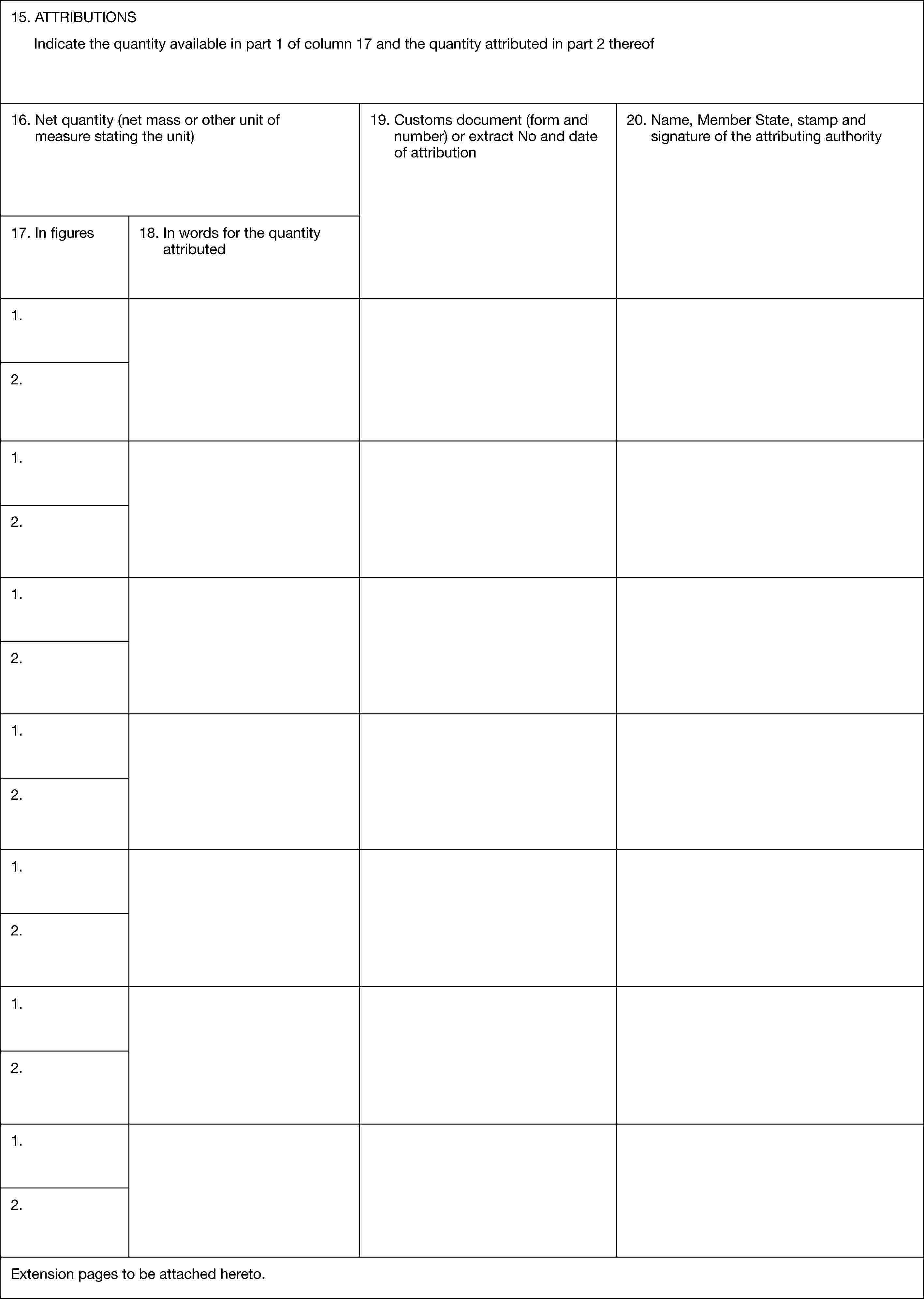 15. ATTRIBUTIONSIndicate the quantity available in part 1 of column 17 and the quantity attributed in part 2 thereof16. Net quantity (net mass or other unit of measure stating the unit)17. In figures18. In words for the quantity attributed19. Customs document (form and number) or extract No and date of attribution20. Name, Member State, stamp and signature of the attributing authority1.2.1.2.1.2.1.2.1.2.1.2.1.2.Extension pages to be attached hereto.