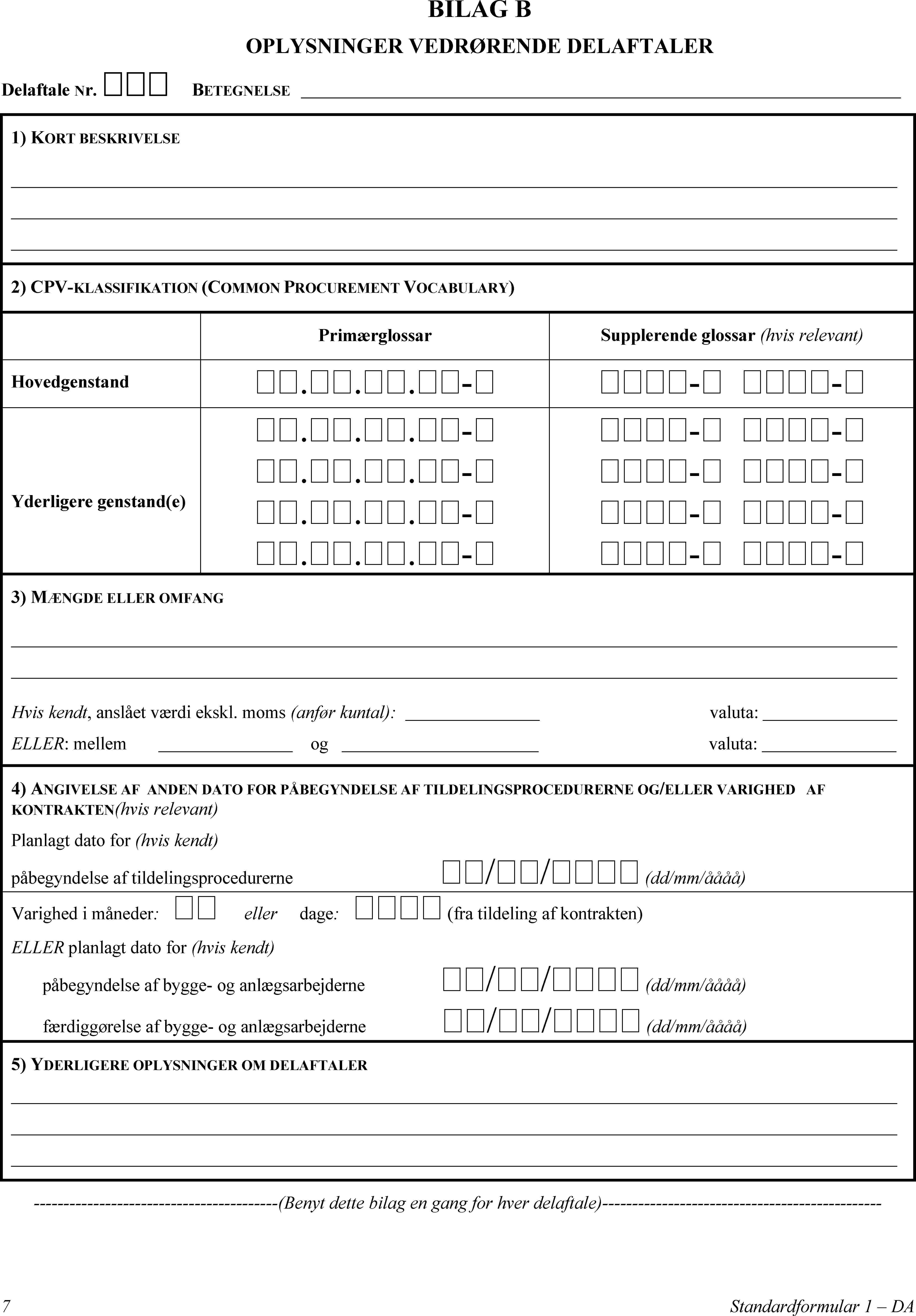 BILAG BOPLYSNINGER VEDRØRENDE DELAFTALERDelaftale NR. BETEGNELSE1) KORT BESKRIVELSE2) CPV-KLASSIFIKATION (COMMON PROCUREMENT VOCABULARY)PrimærglossarSupplerende glossar (hvis relevant)Hovedgenstand...-- -Yderligere genstand(e)...-...-...-...-- -- -- -- -3) MÆNGDE ELLER OMFANGHvis kendt, anslået værdi ekskl. moms (anfør kuntal):valuta:ELLER: mellemogvaluta:4) ANGIVELSE AF ANDEN DATO FOR PÅBEGYNDELSE AF TILDELINGSPROCEDURERNE OG/ELLER VARIGHED AF KONTRAKTEN(hvis relevant)Planlagt dato for (hvis kendt)påbegyndelse af tildelingsprocedurerne// (dd/mm/åååå)Varighed i måneder: ellerdage:  (fra tildeling af kontrakten)ELLER planlagt dato for (hvis kendt)påbegyndelse af bygge- og anlægsarbejderne// (dd/mm/åååå)færdiggørelse af bygge- og anlægsarbejderne// (dd/mm/åååå)5) YDERLIGERE OPLYSNINGER OM DELAFTALER(Benyt dette bilag en gang for hver delaftale)7Standardformular 1 – DA
