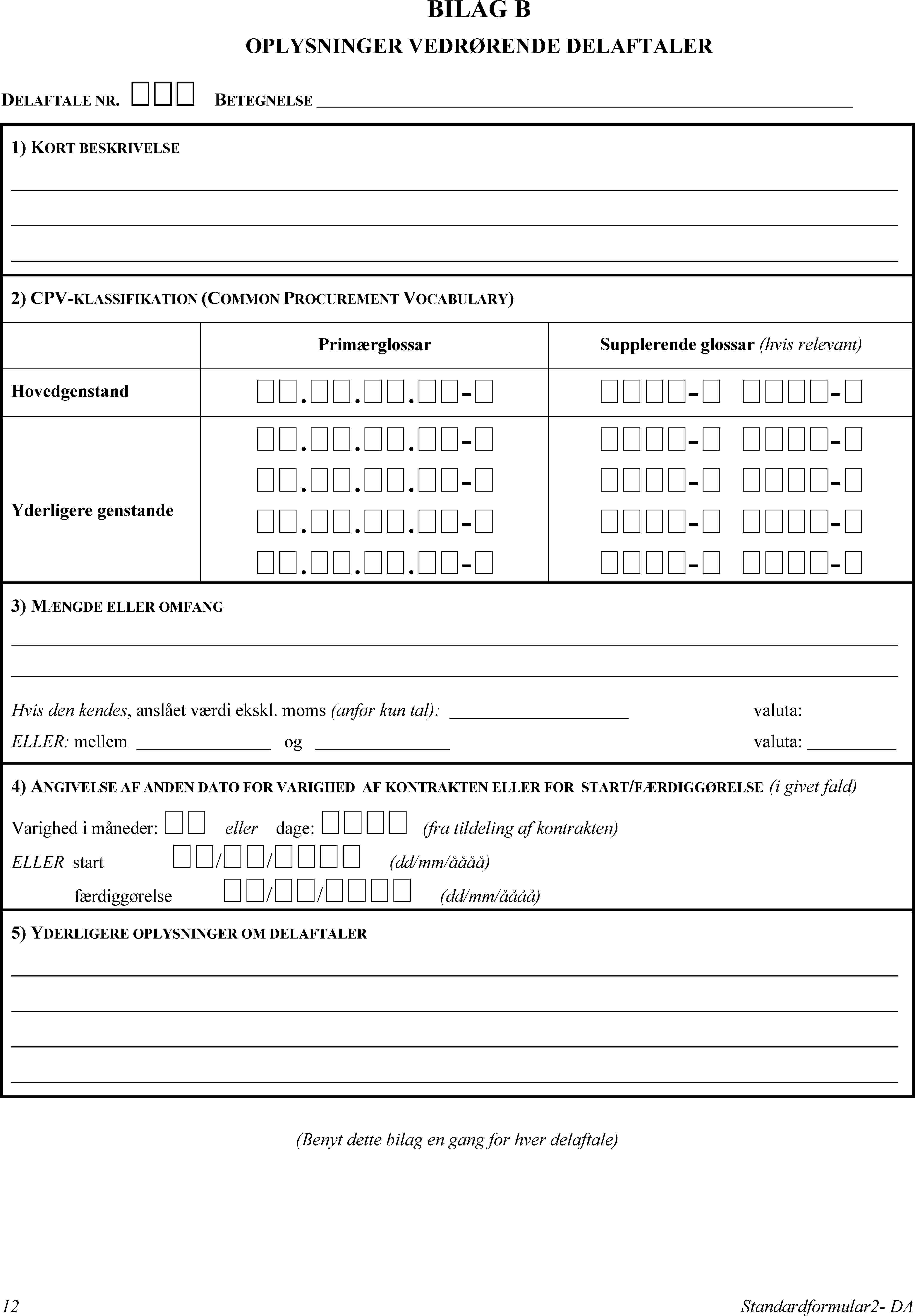 BILAG BOPLYSNINGER VEDRØRENDE DELAFTALERDELAFTALE NR. BETEGNELSE1) KORT BESKRIVELSE2) CPV-KLASSIFIKATION (COMMON PROCUREMENT VOCABULARY)PrimærglossarSupplerende glossar (hvis relevant)Hovedgenstand...-- -Yderligere genstande...-...-...-...-- -- -- -- -3) MÆNGDE ELLER OMFANGHvis den kendes, anslået værdi ekskl. moms (anfør kun tal): … valuta:ELLER: mellemogvaluta:4) ANGIVELSE AF ANDEN DATO FOR VARIGHED AF KONTRAKTEN ELLER FOR START/FÆRDIGGØRELSE (i givet fald)Varighed i måneder: ellerdage:  (fra tildeling af kontrakten)ELLER start // (dd/mm/åååå)færdiggørelse // (dd/mm/åååå)5) YDERLIGERE OPLYSNINGER OM DELAFTALER(Benyt dette bilag en gang for hver delaftale)12Standardformular2- DA